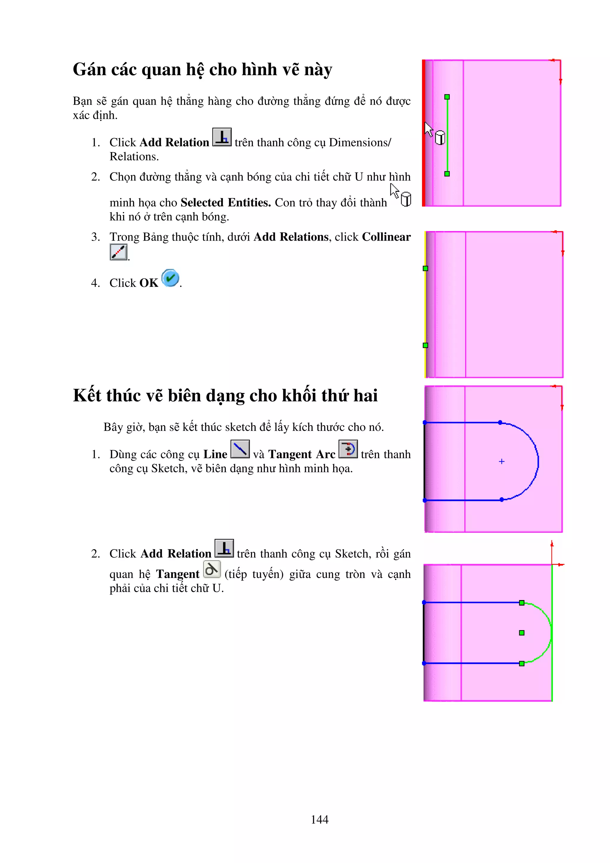 144
Gán các quan h cho hình v này
B n s gán quan h th ng hàng cho ư ng th ng ng nó ư c
xác nh.
1. Click Add Relation trên thanh công c Dimensions/
Relations.
2. Ch n ư ng th ng và c nh bóng c a chi ti t ch U như hình
minh h a cho Selected Entities. Con tr thay i thành
khi nó trên c nh bóng.
3. Trong B ng thu c tính, dư i Add Relations, click Collinear
.
4. Click OK .
K t thúc v biên d ng cho kh i th hai
Bây gi , b n s k t thúc sketch l y kích thư c cho nó.
1. Dùng các công c Line và Tangent Arc trên thanh
công c Sketch, v biên d ng như hình minh h a.
2. Click Add Relation trên thanh công c Sketch, r i gán
quan h Tangent (ti p tuy n) gi a cung tròn và c nh
ph i c a chi ti t ch U.
 