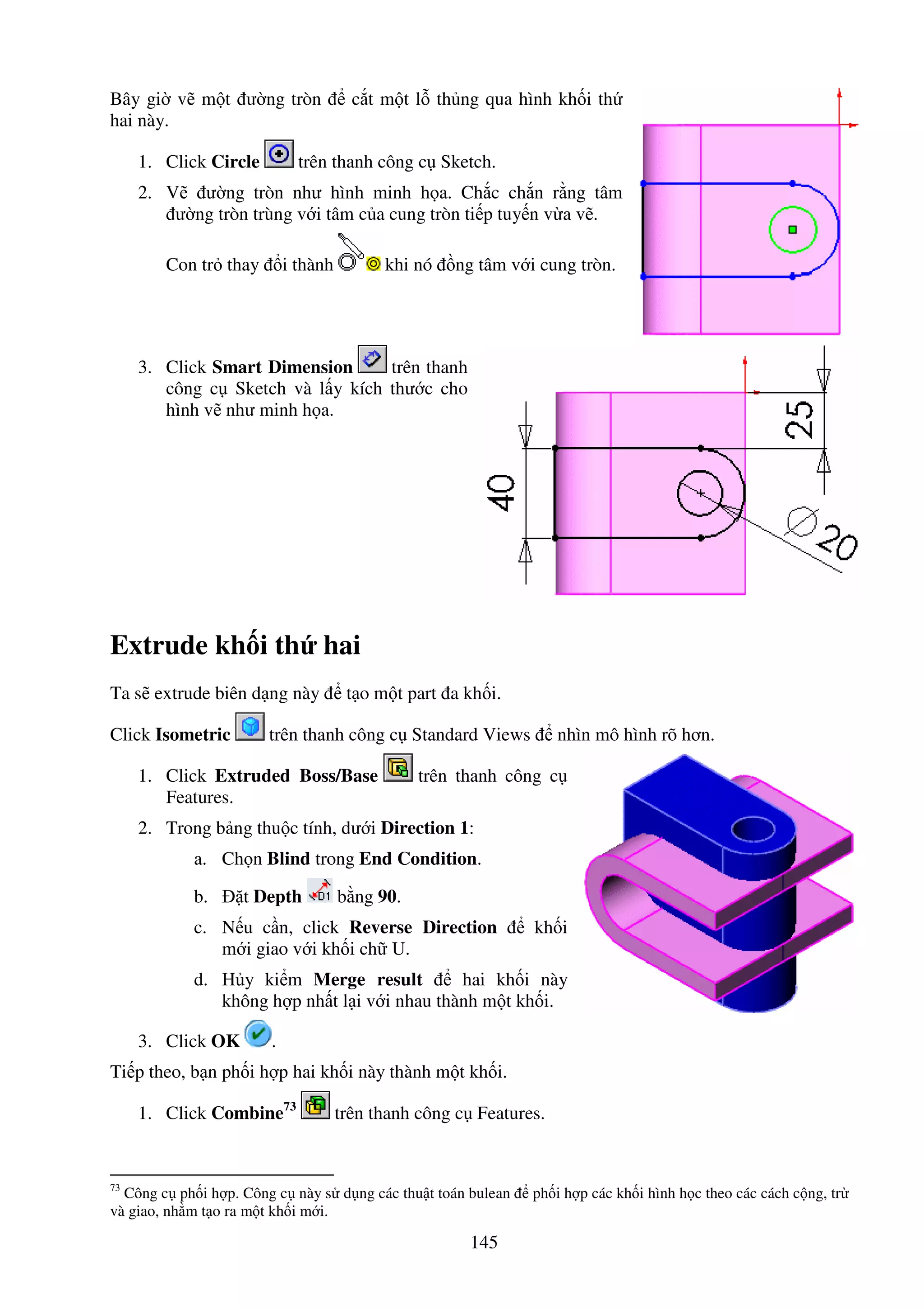 145
Bây gi v m t ư ng tròn c t m t l th ng qua hình kh i th
hai này.
1. Click Circle trên thanh công c Sketch.
2. V ư ng tròn như hình minh h a. Ch c ch n r ng tâm
ư ng tròn trùng v i tâm c a cung tròn ti p tuy n v a v .
Con tr thay i thành khi nó ng tâm v i cung tròn.
3. Click Smart Dimension trên thanh
công c Sketch và l y kích thư c cho
hình v như minh h a.
Extrude kh i th hai
Ta s extrude biên d ng này t o m t part a kh i.
Click Isometric trên thanh công c Standard Views nhìn mô hình rõ hơn.
1. Click Extruded Boss/Base trên thanh công c
Features.
2. Trong b ng thu c tính, dư i Direction 1:
a. Ch n Blind trong End Condition.
b. t Depth b ng 90.
c. N u c n, click Reverse Direction kh i
m i giao v i kh i ch U.
d. H y ki m Merge result hai kh i này
không h p nh t l i v i nhau thành m t kh i.
3. Click OK .
Ti p theo, b n ph i h p hai kh i này thành m t kh i.
1. Click Combine73
trên thanh công c Features.
73
Công c ph i h p. Công c này s d ng các thu t toán bulean ph i h p các kh i hình h c theo các cách c ng, tr
và giao, nh m t o ra m t kh i m i.
 