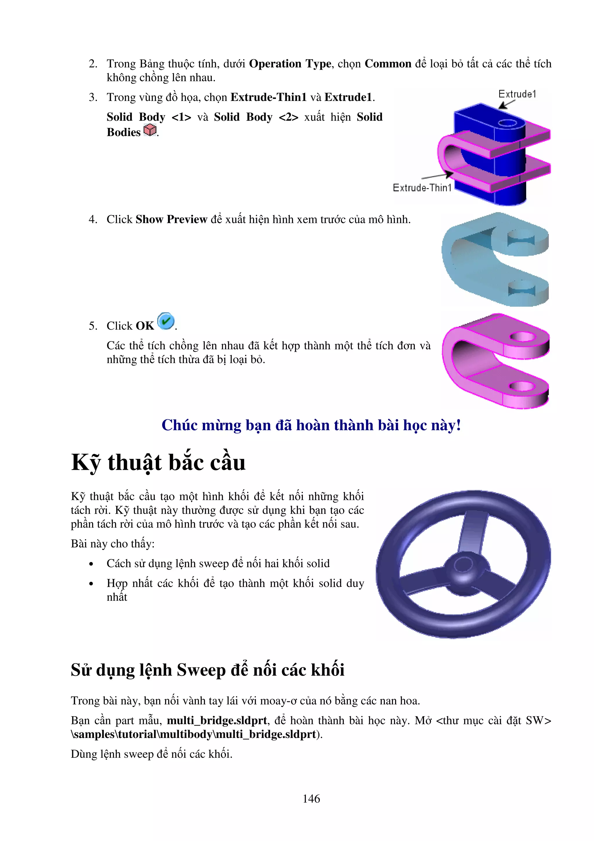 146
2. Trong B ng thu c tính, dư i Operation Type, ch n Common lo i b t t c các th tích
không ch ng lên nhau.
3. Trong vùng h a, ch n Extrude-Thin1 và Extrude1.
Solid Body <1> và Solid Body <2> xu t hi n Solid
Bodies .
4. Click Show Preview xu t hi n hình xem trư c c a mô hình.
5. Click OK .
Các th tích ch ng lên nhau ã k t h p thành m t th tích ơn và
nh ng th tích th a ã b lo i b .
Chúc m ng b n ã hoàn thành bài h c này!
K thu t b c c u
K thu t b c c u t o m t hình kh i k t n i nh ng kh i
tách r i. K thu t này thư ng ư c s d ng khi b n t o các
ph n tách r i c a mô hình trư c và t o các ph n k t n i sau.
Bài này cho th y:
• Cách s d ng l nh sweep n i hai kh i solid
• H p nh t các kh i t o thành m t kh i solid duy
nh t
S d ng l nh Sweep n i các kh i
Trong bài này, b n n i vành tay lái v i moay-ơ c a nó b ng các nan hoa.
B n c n part m u, multi_bridge.sldprt, hoàn thành bài h c này. M <thư m c cài t SW>
samplestutorialmultibodymulti_bridge.sldprt).
Dùng l nh sweep n i các kh i.
 