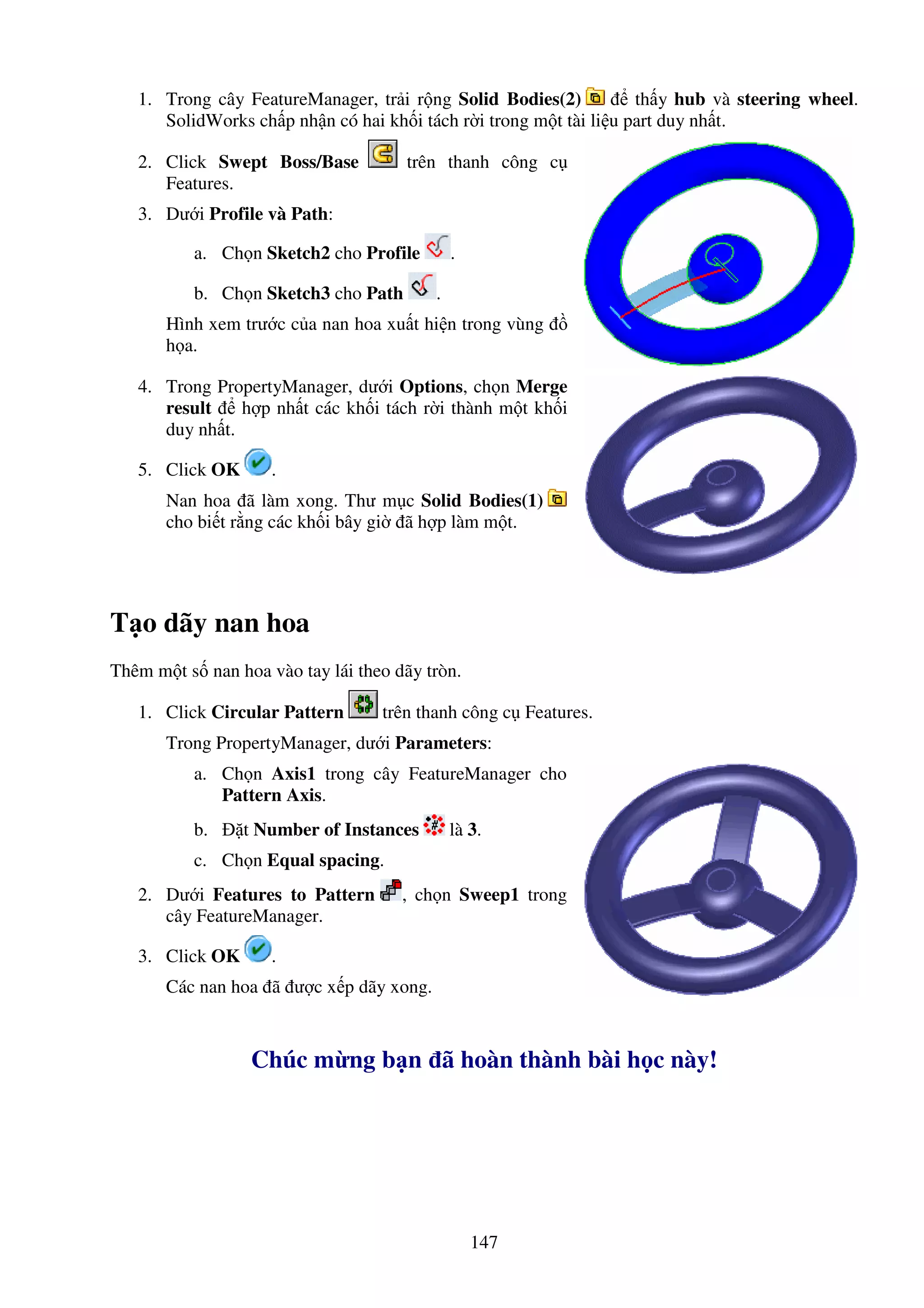 147
1. Trong cây FeatureManager, tr i r ng Solid Bodies(2) th y hub và steering wheel.
SolidWorks ch p nh n có hai kh i tách r i trong m t tài li u part duy nh t.
2. Click Swept Boss/Base trên thanh công c
Features.
3. Dư i Profile và Path:
a. Ch n Sketch2 cho Profile .
b. Ch n Sketch3 cho Path .
Hình xem trư c c a nan hoa xu t hi n trong vùng
h a.
4. Trong PropertyManager, dư i Options, ch n Merge
result h p nh t các kh i tách r i thành m t kh i
duy nh t.
5. Click OK .
Nan hoa ã làm xong. Thư m c Solid Bodies(1)
cho bi t r ng các kh i bây gi ã h p làm m t.
T o dãy nan hoa
Thêm m t s nan hoa vào tay lái theo dãy tròn.
1. Click Circular Pattern trên thanh công c Features.
Trong PropertyManager, dư i Parameters:
a. Ch n Axis1 trong cây FeatureManager cho
Pattern Axis.
b. t Number of Instances là 3.
c. Ch n Equal spacing.
2. Dư i Features to Pattern , ch n Sweep1 trong
cây FeatureManager.
3. Click OK .
Các nan hoa ã ư c x p dãy xong.
Chúc m ng b n ã hoàn thành bài h c này!
 