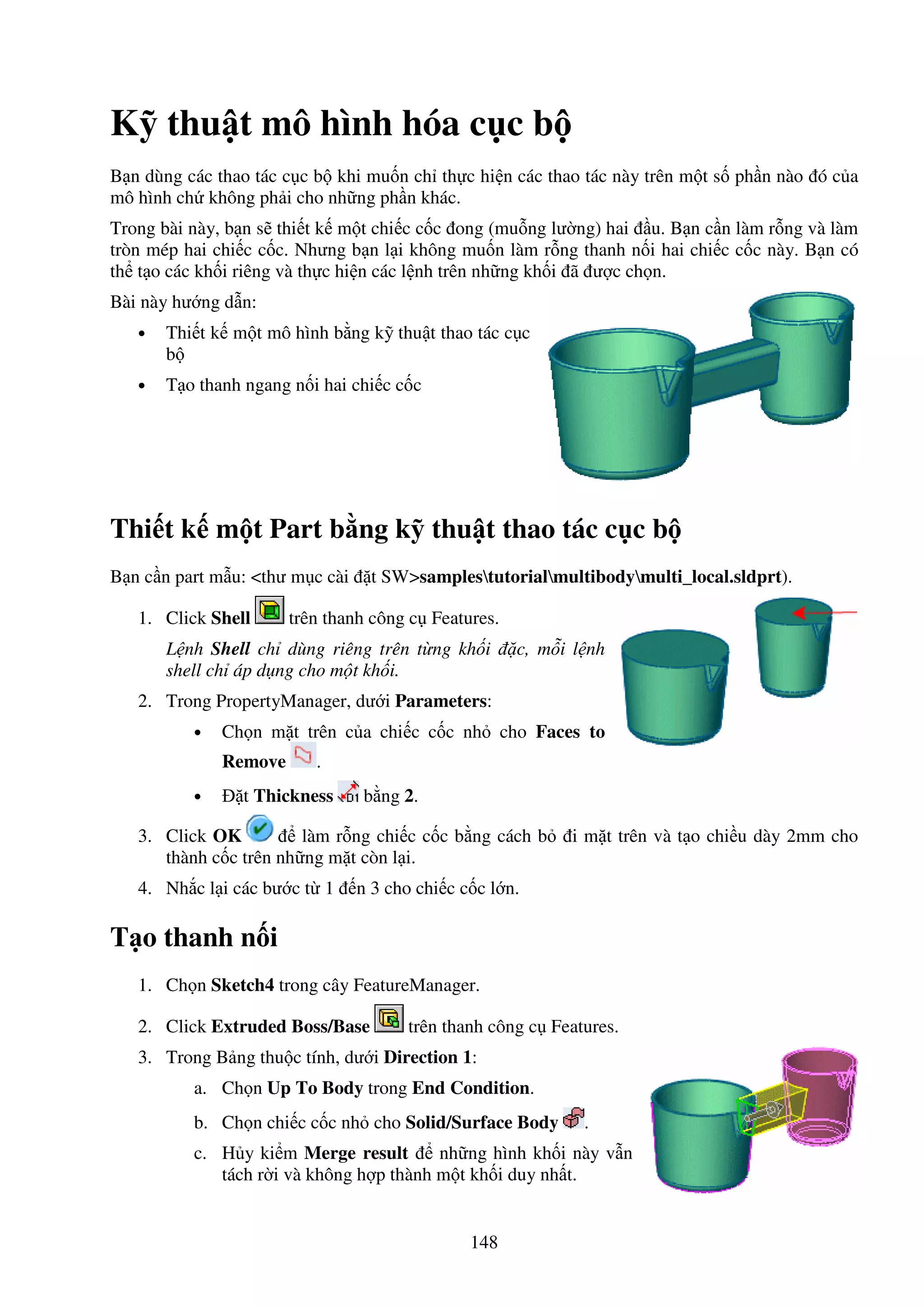 148
K thu t mô hình hóa c c b
B n dùng các thao tác c c b khi mu n ch th c hi n các thao tác này trên m t s ph n nào ó c a
mô hình ch không ph i cho nh ng ph n khác.
Trong bài này, b n s thi t k m t chi c c c ong (mu ng lư ng) hai u. B n c n làm r ng và làm
tròn mép hai chi c c c. Nhưng b n l i không mu n làm r ng thanh n i hai chi c c c này. B n có
th t o các kh i riêng và th c hi n các l nh trên nh ng kh i ã ư c ch n.
Bài này hư ng d n:
• Thi t k m t mô hình b ng k thu t thao tác c c
b
• T o thanh ngang n i hai chi c c c
Thi t k m t Part b ng k thu t thao tác c c b
B n c n part m u: <thư m c cài t SW>samplestutorialmultibodymulti_local.sldprt).
1. Click Shell trên thanh công c Features.
L nh Shell ch dùng riêng trên t ng kh i c, m i l nh
shell ch áp d ng cho m t kh i.
2. Trong PropertyManager, dư i Parameters:
• Ch n m t trên c a chi c c c nh cho Faces to
Remove .
• t Thickness b ng 2.
3. Click OK làm r ng chi c c c b ng cách b i m t trên và t o chi u dày 2mm cho
thành c c trên nh ng m t còn l i.
4. Nh c l i các bư c t 1 n 3 cho chi c c c l n.
T o thanh n i
1. Ch n Sketch4 trong cây FeatureManager.
2. Click Extruded Boss/Base trên thanh công c Features.
3. Trong B ng thu c tính, dư i Direction 1:
a. Ch n Up To Body trong End Condition.
b. Ch n chi c c c nh cho Solid/Surface Body .
c. H y ki m Merge result nh ng hình kh i này v n
tách r i và không h p thành m t kh i duy nh t.
 