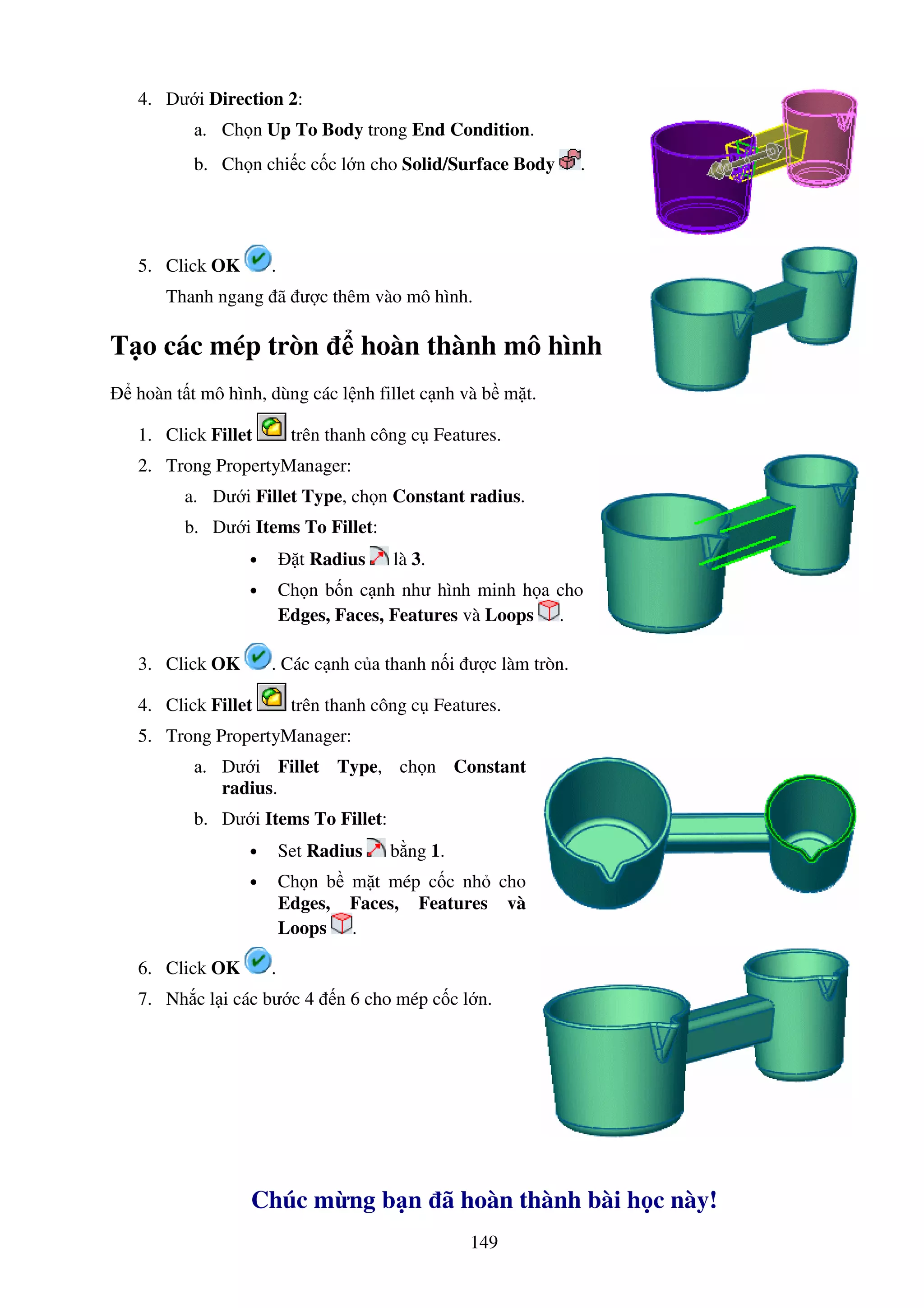 149
4. Dư i Direction 2:
a. Ch n Up To Body trong End Condition.
b. Ch n chi c c c l n cho Solid/Surface Body .
5. Click OK .
Thanh ngang ã ư c thêm vào mô hình.
T o các mép tròn hoàn thành mô hình
hoàn t t mô hình, dùng các l nh fillet c nh và b m t.
1. Click Fillet trên thanh công c Features.
2. Trong PropertyManager:
a. Dư i Fillet Type, ch n Constant radius.
b. Dư i Items To Fillet:
• t Radius là 3.
• Ch n b n c nh như hình minh h a cho
Edges, Faces, Features và Loops .
3. Click OK . Các c nh c a thanh n i ư c làm tròn.
4. Click Fillet trên thanh công c Features.
5. Trong PropertyManager:
a. Dư i Fillet Type, ch n Constant
radius.
b. Dư i Items To Fillet:
• Set Radius b ng 1.
• Ch n b m t mép c c nh cho
Edges, Faces, Features và
Loops .
6. Click OK .
7. Nh c l i các bư c 4 n 6 cho mép c c l n.
Chúc m ng b n ã hoàn thành bài h c này!
 