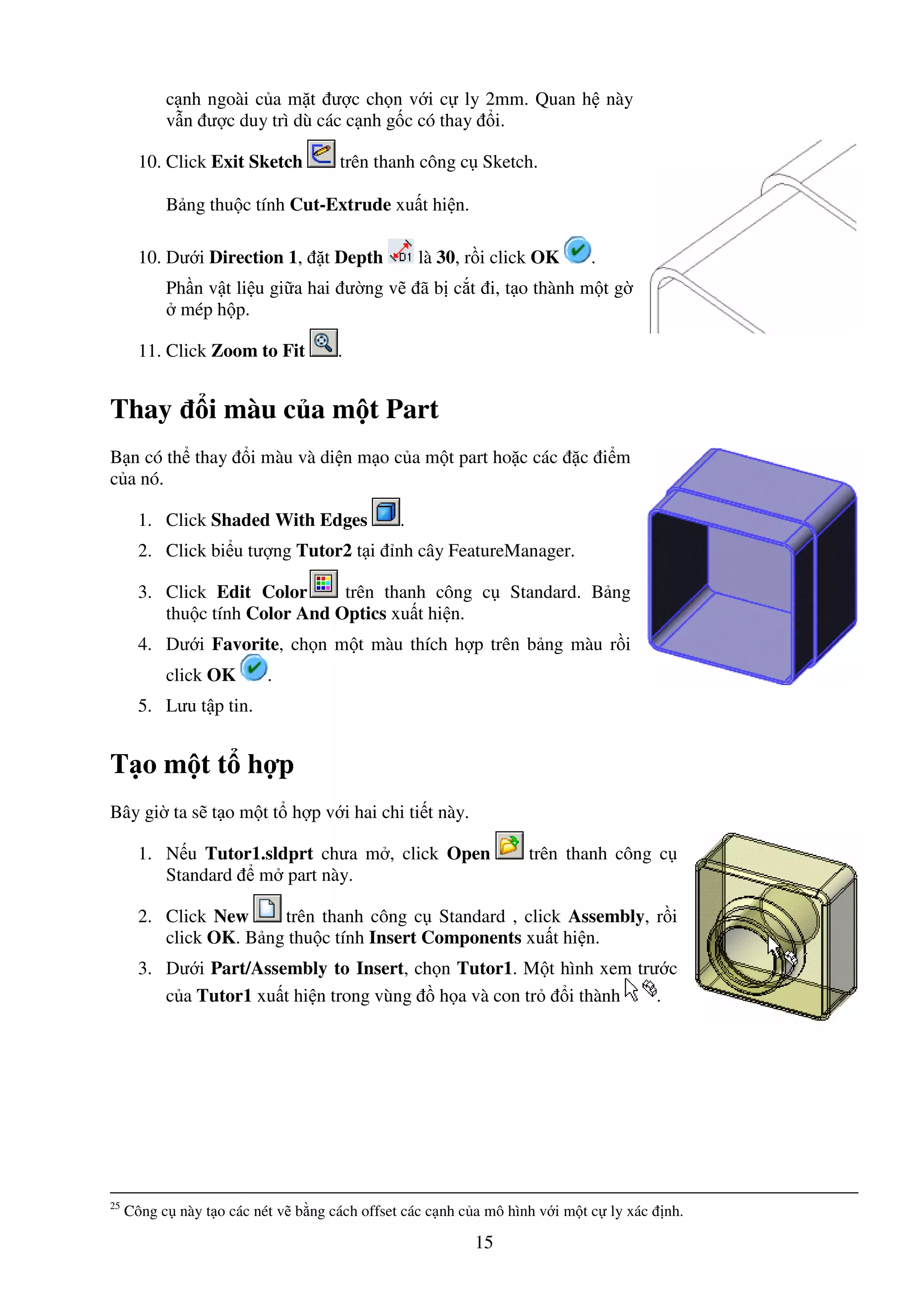 15
c nh ngoài c a m t ư c ch n v i c ly 2mm. Quan h này
v n ư c duy trì dù các c nh g c có thay i.
10. Click Exit Sketch trên thanh công c Sketch.
B ng thu c tính Cut-Extrude xu t hi n.
10. Dư i Direction 1, t Depth là 30, r i click OK .
Ph n v t li u gi a hai ư ng v ã b c t i, t o thành m t g
mép h p.
11. Click Zoom to Fit .
Thay i màu c a m t Part
B n có th thay i màu và di n m o c a m t part ho c các c i m
c a nó.
1. Click Shaded With Edges .
2. Click bi u tư ng Tutor2 t i nh cây FeatureManager.
3. Click Edit Color trên thanh công c Standard. B ng
thu c tính Color And Optics xu t hi n.
4. Dư i Favorite, ch n m t màu thích h p trên b ng màu r i
click OK .
5. Lưu t p tin.
T o m t t h p
Bây gi ta s t o m t t h p v i hai chi ti t này.
1. N u Tutor1.sldprt chưa m , click Open trên thanh công c
Standard m part này.
2. Click New trên thanh công c Standard , click Assembly, r i
click OK. B ng thu c tính Insert Components xu t hi n.
3. Dư i Part/Assembly to Insert, ch n Tutor1. M t hình xem trư c
c a Tutor1 xu t hi n trong vùng h a và con tr i thành .
25
Công c này t o các nét v b ng cách offset các c nh c a mô hình v i m t c ly xác nh.
 