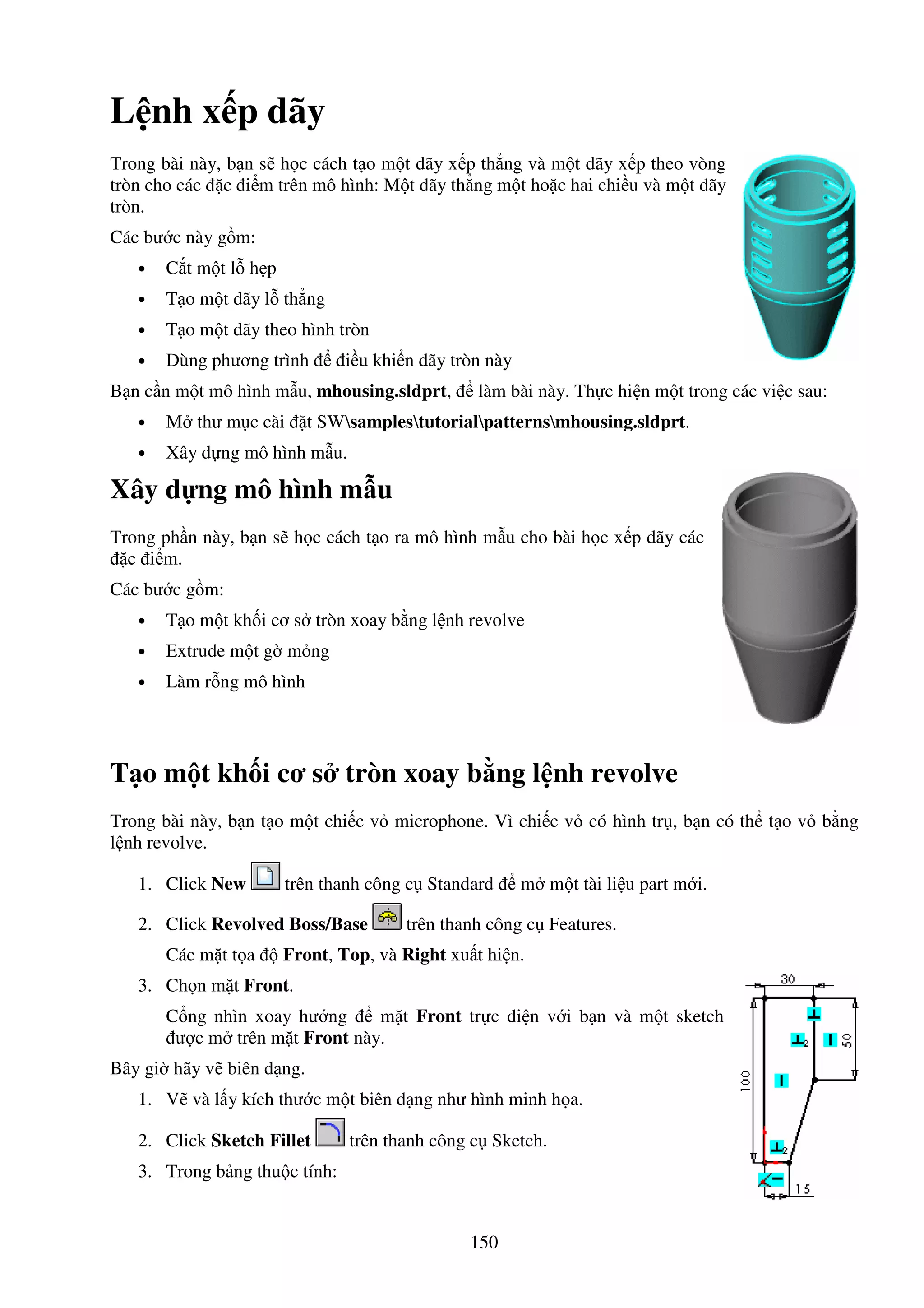 150
L nh x p dãy
Trong bài này, b n s h c cách t o m t dãy x p th ng và m t dãy x p theo vòng
tròn cho các c i m trên mô hình: M t dãy th ng m t ho c hai chi u và m t dãy
tròn.
Các bư c này g m:
• C t m t l h p
• T o m t dãy l th ng
• T o m t dãy theo hình tròn
• Dùng phương trình i u khi n dãy tròn này
B n c n m t mô hình m u, mhousing.sldprt, làm bài này. Th c hi n m t trong các vi c sau:
• M thư m c cài t SWsamplestutorialpatternsmhousing.sldprt.
• Xây d ng mô hình m u.
Xây d ng mô hình m u
Trong ph n này, b n s h c cách t o ra mô hình m u cho bài h c x p dãy các
c i m.
Các bư c g m:
• T o m t kh i cơ s tròn xoay b ng l nh revolve
• Extrude m t g m ng
• Làm r ng mô hình
T o m t kh i cơ s tròn xoay b ng l nh revolve
Trong bài này, b n t o m t chi c v microphone. Vì chi c v có hình tr , b n có th t o v b ng
l nh revolve.
1. Click New trên thanh công c Standard m m t tài li u part m i.
2. Click Revolved Boss/Base trên thanh công c Features.
Các m t t a Front, Top, và Right xu t hi n.
3. Ch n m t Front.
C ng nhìn xoay hư ng m t Front tr c di n v i b n và m t sketch
ư c m trên m t Front này.
Bây gi hãy v biên d ng.
1. V và l y kích thư c m t biên d ng như hình minh h a.
2. Click Sketch Fillet trên thanh công c Sketch.
3. Trong b ng thu c tính:
 