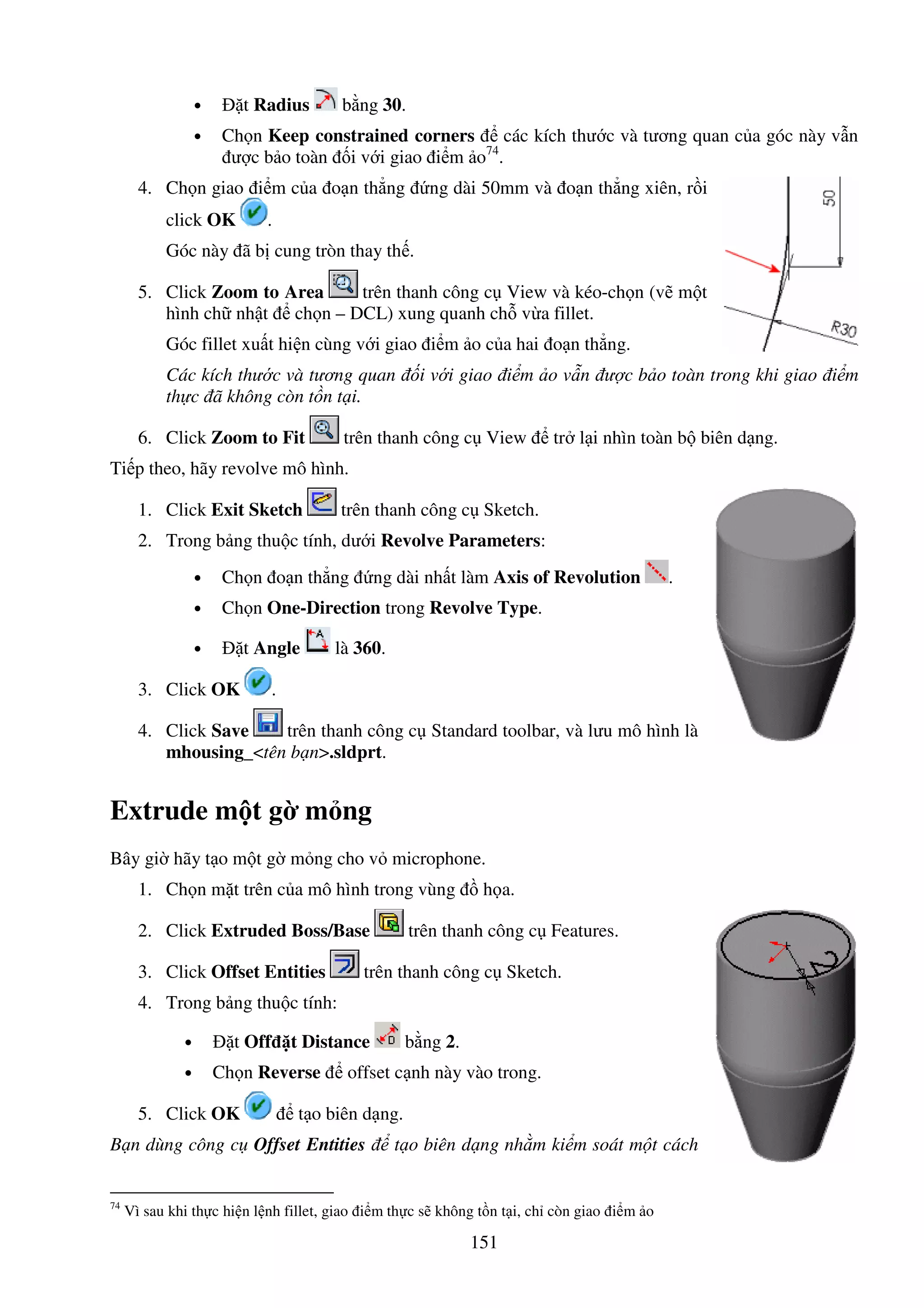 151
• t Radius b ng 30.
• Ch n Keep constrained corners các kích thư c và tương quan c a góc này v n
ư c b o toàn i v i giao i m o74
.
4. Ch n giao i m c a o n th ng ng dài 50mm và o n th ng xiên, r i
click OK .
Góc này ã b cung tròn thay th .
5. Click Zoom to Area trên thanh công c View và kéo-ch n (v m t
hình ch nh t ch n – DCL) xung quanh ch v a fillet.
Góc fillet xu t hi n cùng v i giao i m o c a hai o n th ng.
Các kích thư c và tương quan i v i giao i m o v n ư c b o toàn trong khi giao i m
th c ã không còn t n t i.
6. Click Zoom to Fit trên thanh công c View tr l i nhìn toàn b biên d ng.
Ti p theo, hãy revolve mô hình.
1. Click Exit Sketch trên thanh công c Sketch.
2. Trong b ng thu c tính, dư i Revolve Parameters:
• Ch n o n th ng ng dài nh t làm Axis of Revolution .
• Ch n One-Direction trong Revolve Type.
• t Angle là 360.
3. Click OK .
4. Click Save trên thanh công c Standard toolbar, và lưu mô hình là
mhousing_<tên b n>.sldprt.
Extrude m t g m ng
Bây gi hãy t o m t g m ng cho v microphone.
1. Ch n m t trên c a mô hình trong vùng h a.
2. Click Extruded Boss/Base trên thanh công c Features.
3. Click Offset Entities trên thanh công c Sketch.
4. Trong b ng thu c tính:
• t Off t Distance b ng 2.
• Ch n Reverse offset c nh này vào trong.
5. Click OK t o biên d ng.
B n dùng công c Offset Entities t o biên d ng nh m ki m soát m t cách
74
Vì sau khi th c hi n l nh fillet, giao i m th c s không t n t i, ch còn giao i m o
 