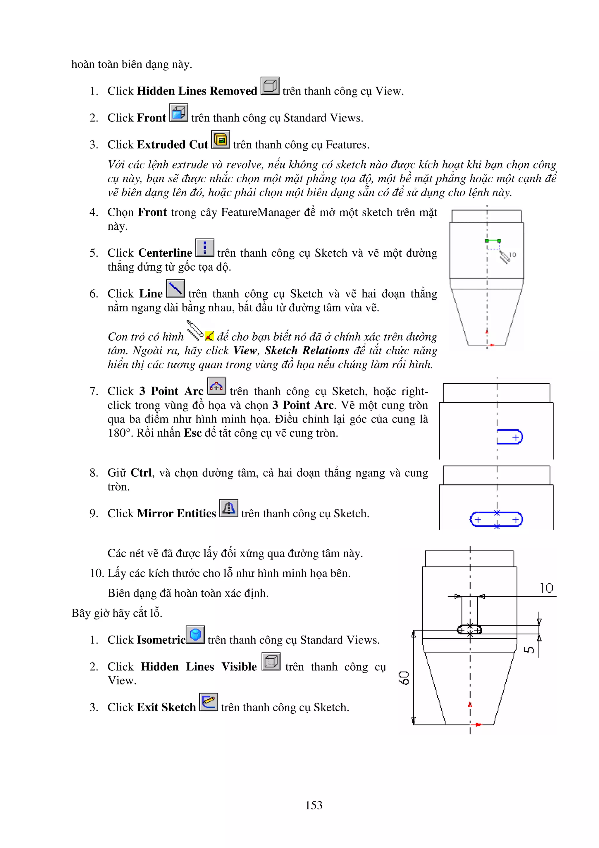 153
hoàn toàn biên d ng này.
1. Click Hidden Lines Removed trên thanh công c View.
2. Click Front trên thanh công c Standard Views.
3. Click Extruded Cut trên thanh công c Features.
V i các l nh extrude và revolve, n u không có sketch nào ư c kích ho t khi b n ch n công
c này, b n s ư c nh c ch n m t m t ph ng t a , m t b m t ph ng ho c m t c nh
v biên d ng lên ó, ho c ph i ch n m t biên d ng s n có s d ng cho l nh này.
4. Ch n Front trong cây FeatureManager m m t sketch trên m t
này.
5. Click Centerline trên thanh công c Sketch và v m t ư ng
th ng ng t g c t a .
6. Click Line trên thanh công c Sketch và v hai o n th ng
n m ngang dài b ng nhau, b t u t ư ng tâm v a v .
Con tr có hình cho b n bi t nó ã chính xác trên ư ng
tâm. Ngoài ra, hãy click View, Sketch Relations t t ch c năng
hi n th các tương quan trong vùng h a n u chúng làm r i hình.
7. Click 3 Point Arc trên thanh công c Sketch, ho c right-
click trong vùng h a và ch n 3 Point Arc. V m t cung tròn
qua ba i m như hình minh h a. i u ch nh l i góc c a cung là
180°. R i nh n Esc t t công c v cung tròn.
8. Gi Ctrl, và ch n ư ng tâm, c hai o n th ng ngang và cung
tròn.
9. Click Mirror Entities trên thanh công c Sketch.
Các nét v ã ư c l y i x ng qua ư ng tâm này.
10. L y các kích thư c cho l như hình minh h a bên.
Biên d ng ã hoàn toàn xác nh.
Bây gi hãy c t l .
1. Click Isometric trên thanh công c Standard Views.
2. Click Hidden Lines Visible trên thanh công c
View.
3. Click Exit Sketch trên thanh công c Sketch.
 