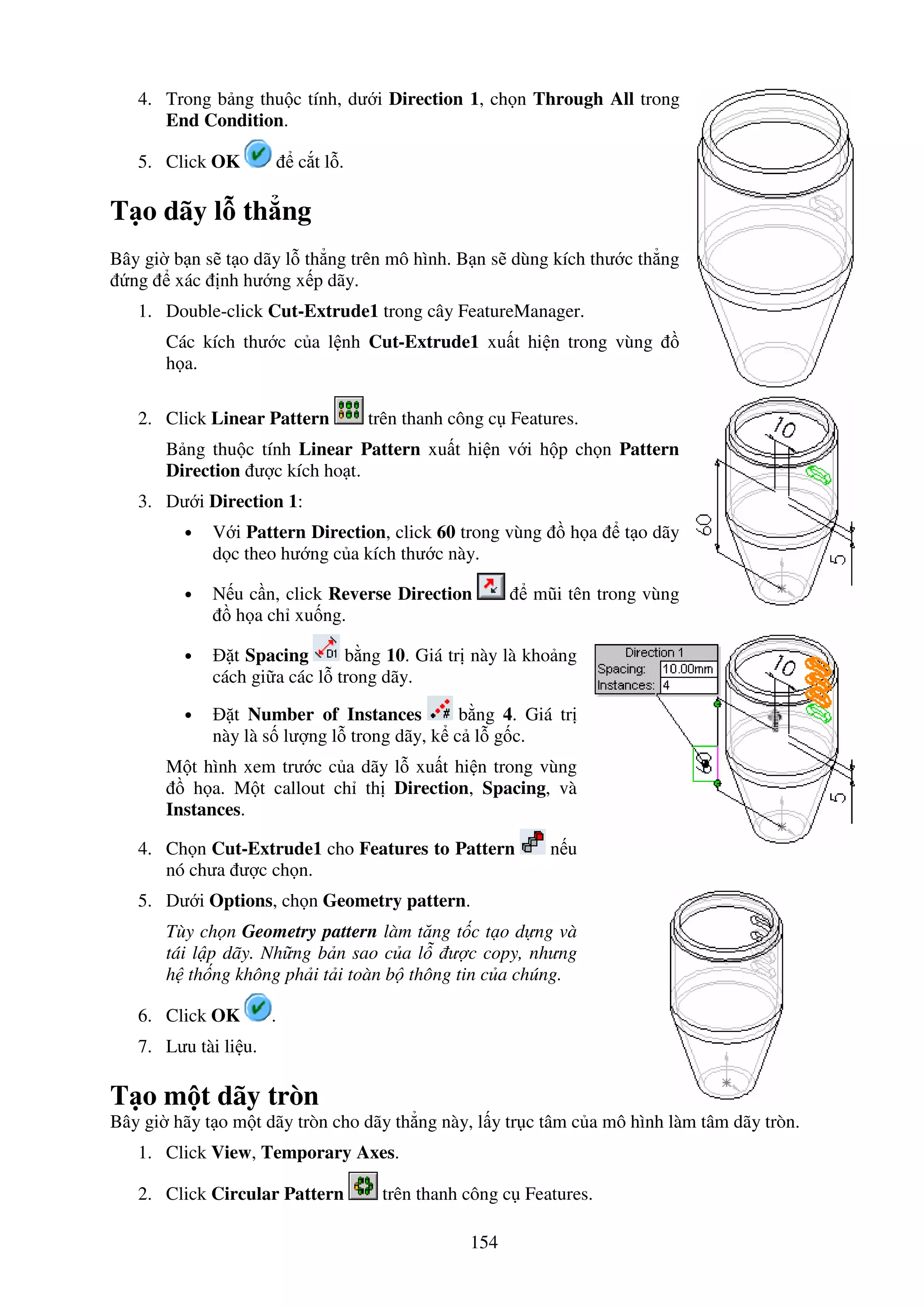 154
4. Trong b ng thu c tính, dư i Direction 1, ch n Through All trong
End Condition.
5. Click OK c t l .
T o dãy l th ng
Bây gi b n s t o dãy l th ng trên mô hình. B n s dùng kích thư c th ng
ng xác nh hư ng x p dãy.
1. Double-click Cut-Extrude1 trong cây FeatureManager.
Các kích thư c c a l nh Cut-Extrude1 xu t hi n trong vùng
h a.
2. Click Linear Pattern trên thanh công c Features.
B ng thu c tính Linear Pattern xu t hi n v i h p ch n Pattern
Direction ư c kích ho t.
3. Dư i Direction 1:
• V i Pattern Direction, click 60 trong vùng h a t o dãy
d c theo hư ng c a kích thư c này.
• N u c n, click Reverse Direction mũi tên trong vùng
h a ch xu ng.
• t Spacing b ng 10. Giá tr này là kho ng
cách gi a các l trong dãy.
• t Number of Instances b ng 4. Giá tr
này là s lư ng l trong dãy, k c l g c.
M t hình xem trư c c a dãy l xu t hi n trong vùng
h a. M t callout ch th Direction, Spacing, và
Instances.
4. Ch n Cut-Extrude1 cho Features to Pattern n u
nó chưa ư c ch n.
5. Dư i Options, ch n Geometry pattern.
Tùy ch n Geometry pattern làm tăng t c t o d ng và
tái l p dãy. Nh ng b n sao c a l ư c copy, nhưng
h th ng không ph i t i toàn b thông tin c a chúng.
6. Click OK .
7. Lưu tài li u.
T o m t dãy tròn
Bây gi hãy t o m t dãy tròn cho dãy th ng này, l y tr c tâm c a mô hình làm tâm dãy tròn.
1. Click View, Temporary Axes.
2. Click Circular Pattern trên thanh công c Features.
 