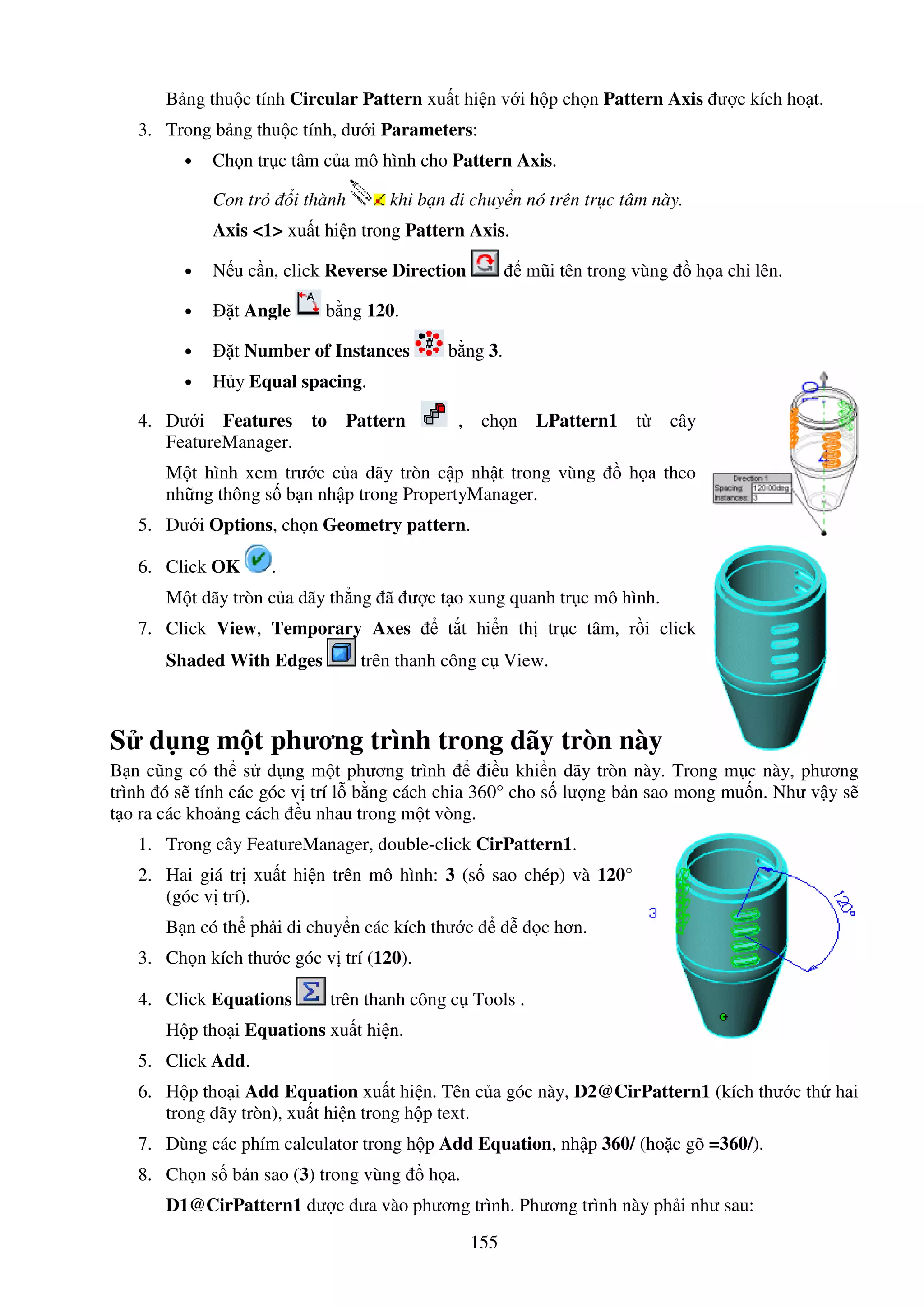 155
B ng thu c tính Circular Pattern xu t hi n v i h p ch n Pattern Axis ư c kích ho t.
3. Trong b ng thu c tính, dư i Parameters:
• Ch n tr c tâm c a mô hình cho Pattern Axis.
Con tr i thành khi b n di chuy n nó trên tr c tâm này.
Axis <1> xu t hi n trong Pattern Axis.
• N u c n, click Reverse Direction mũi tên trong vùng h a ch lên.
• t Angle b ng 120.
• t Number of Instances b ng 3.
• H y Equal spacing.
4. Dư i Features to Pattern , ch n LPattern1 t cây
FeatureManager.
M t hình xem trư c c a dãy tròn c p nh t trong vùng h a theo
nh ng thông s b n nh p trong PropertyManager.
5. Dư i Options, ch n Geometry pattern.
6. Click OK .
M t dãy tròn c a dãy th ng ã ư c t o xung quanh tr c mô hình.
7. Click View, Temporary Axes t t hi n th tr c tâm, r i click
Shaded With Edges trên thanh công c View.
S d ng m t phương trình trong dãy tròn này
B n cũng có th s d ng m t phương trình i u khi n dãy tròn này. Trong m c này, phương
trình ó s tính các góc v trí l b ng cách chia 360° cho s lư ng b n sao mong mu n. Như v y s
t o ra các kho ng cách u nhau trong m t vòng.
1. Trong cây FeatureManager, double-click CirPattern1.
2. Hai giá tr xu t hi n trên mô hình: 3 (s sao chép) và 120°
(góc v trí).
B n có th ph i di chuy n các kích thư c d c hơn.
3. Ch n kích thư c góc v trí (120).
4. Click Equations trên thanh công c Tools .
H p tho i Equations xu t hi n.
5. Click Add.
6. H p tho i Add Equation xu t hi n. Tên c a góc này, D2@CirPattern1 (kích thư c th hai
trong dãy tròn), xu t hi n trong h p text.
7. Dùng các phím calculator trong h p Add Equation, nh p 360/ (ho c gõ =360/).
8. Ch n s b n sao (3) trong vùng h a.
D1@CirPattern1 ư c ưa vào phương trình. Phương trình này ph i như sau:
 