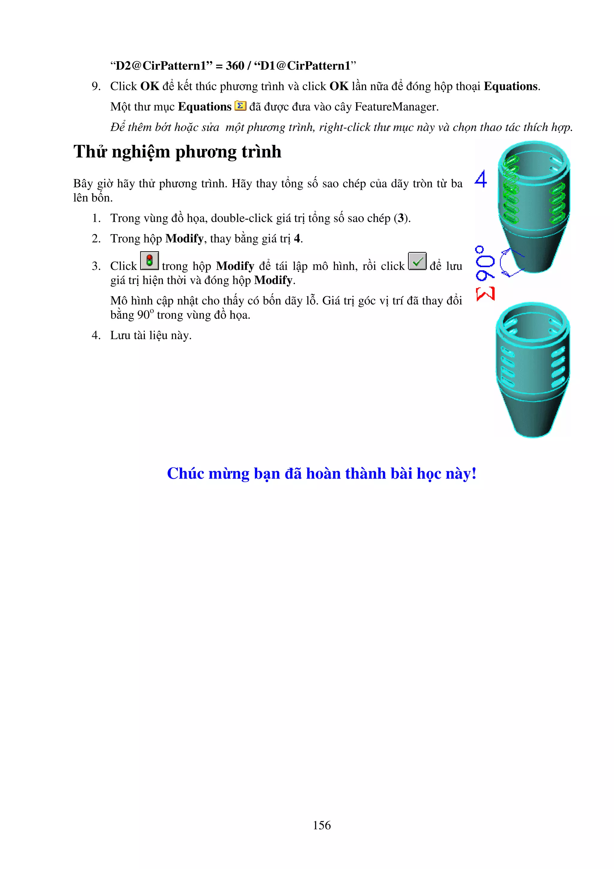 156
“D2@CirPattern1” = 360 / “D1@CirPattern1”
9. Click OK k t thúc phương trình và click OK l n n a óng h p tho i Equations.
M t thư m c Equations ã ư c ưa vào cây FeatureManager.
thêm b t ho c s a m t phương trình, right-click thư m c này và ch n thao tác thích h p.
Th nghi m phương trình
Bây gi hãy th phương trình. Hãy thay t ng s sao chép c a dãy tròn t ba
lên b n.
1. Trong vùng h a, double-click giá tr t ng s sao chép (3).
2. Trong h p Modify, thay b ng giá tr 4.
3. Click trong h p Modify tái l p mô hình, r i click lưu
giá tr hi n th i và óng h p Modify.
Mô hình c p nh t cho th y có b n dãy l . Giá tr góc v trí ã thay i
b ng 90o
trong vùng h a.
4. Lưu tài li u này.
Chúc m ng b n ã hoàn thành bài h c này!
 