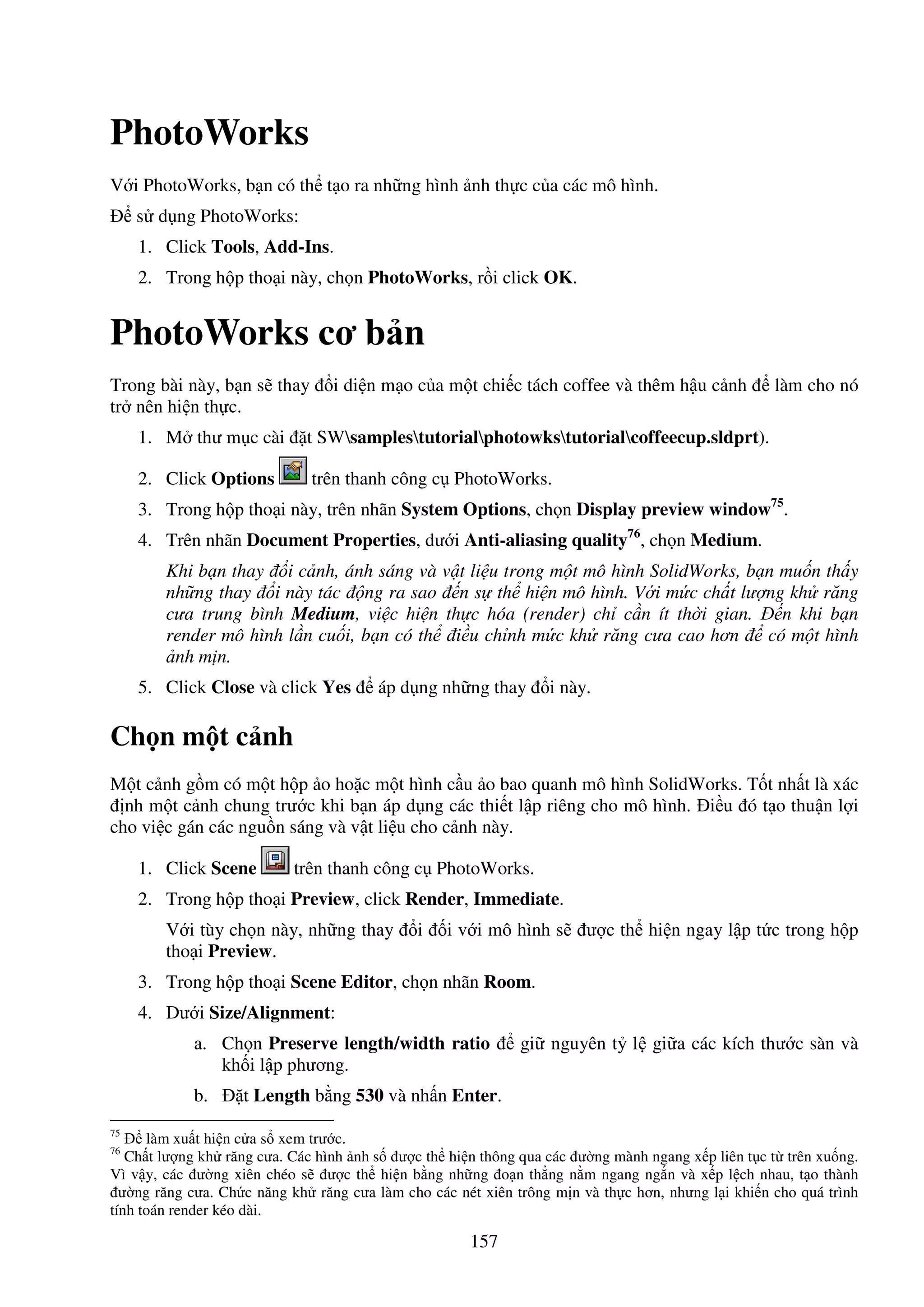 157
PhotoWorks
V i PhotoWorks, b n có th t o ra nh ng hình nh th c c a các mô hình.
s d ng PhotoWorks:
1. Click Tools, Add-Ins.
2. Trong h p tho i này, ch n PhotoWorks, r i click OK.
PhotoWorks cơ b n
Trong bài này, b n s thay i di n m o c a m t chi c tách coffee và thêm h u c nh làm cho nó
tr nên hi n th c.
1. M thư m c cài t SWsamplestutorialphotowkstutorialcoffeecup.sldprt).
2. Click Options trên thanh công c PhotoWorks.
3. Trong h p tho i này, trên nhãn System Options, ch n Display preview window75
.
4. Trên nhãn Document Properties, dư i Anti-aliasing quality76
, ch n Medium.
Khi b n thay i c nh, ánh sáng và v t li u trong m t mô hình SolidWorks, b n mu n th y
nh ng thay i này tác ng ra sao n s th hi n mô hình. V i m c ch t lư ng kh răng
cưa trung bình Medium, vi c hi n th c hóa (render) ch c n ít th i gian. n khi b n
render mô hình l n cu i, b n có th i u ch nh m c kh răng cưa cao hơn có m t hình
nh m n.
5. Click Close và click Yes áp d ng nh ng thay i này.
Ch n m t c nh
M t c nh g m có m t h p o ho c m t hình c u o bao quanh mô hình SolidWorks. T t nh t là xác
nh m t c nh chung trư c khi b n áp d ng các thi t l p riêng cho mô hình. i u ó t o thu n l i
cho vi c gán các ngu n sáng và v t li u cho c nh này.
1. Click Scene trên thanh công c PhotoWorks.
2. Trong h p tho i Preview, click Render, Immediate.
V i tùy ch n này, nh ng thay i i v i mô hình s ư c th hi n ngay l p t c trong h p
tho i Preview.
3. Trong h p tho i Scene Editor, ch n nhãn Room.
4. Dư i Size/Alignment:
a. Ch n Preserve length/width ratio gi nguyên t l gi a các kích thư c sàn và
kh i l p phương.
b. t Length b ng 530 và nh n Enter.
75
làm xu t hi n c a s xem trư c.
76
Ch t lư ng kh răng cưa. Các hình nh s ư c th hi n thông qua các ư ng mành ngang x p liên t c t trên xu ng.
Vì v y, các ư ng xiên chéo s ư c th hi n b ng nh ng o n th ng n m ngang ng n và x p l ch nhau, t o thành
ư ng răng cưa. Ch c năng kh răng cưa làm cho các nét xiên trông m n và th c hơn, nhưng l i khi n cho quá trình
tính toán render kéo dài.
 