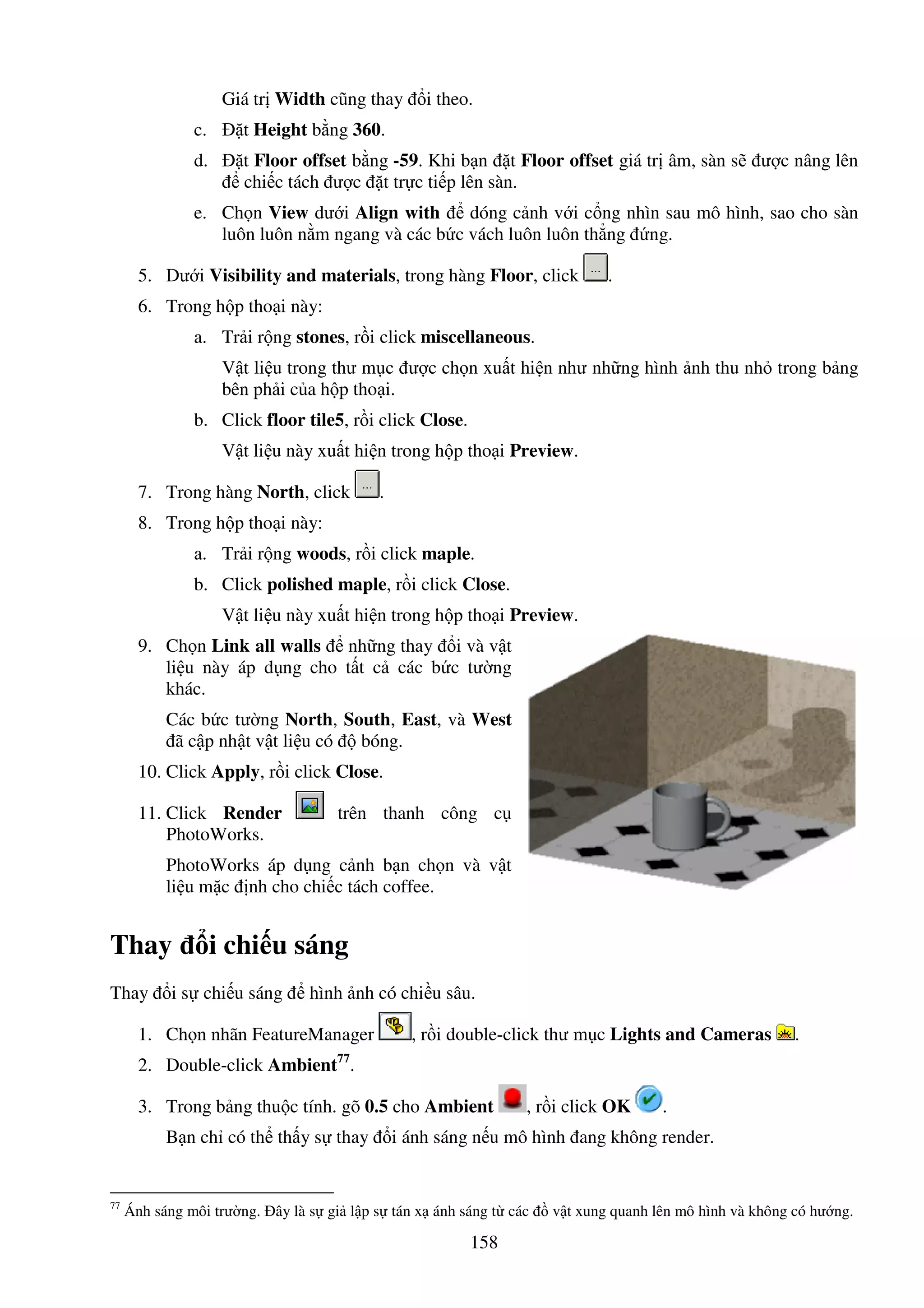 158
Giá tr Width cũng thay i theo.
c. t Height b ng 360.
d. t Floor offset b ng -59. Khi b n t Floor offset giá tr âm, sàn s ư c nâng lên
chi c tách ư c t tr c ti p lên sàn.
e. Ch n View dư i Align with dóng c nh v i c ng nhìn sau mô hình, sao cho sàn
luôn luôn n m ngang và các b c vách luôn luôn th ng ng.
5. Dư i Visibility and materials, trong hàng Floor, click .
6. Trong h p tho i này:
a. Tr i r ng stones, r i click miscellaneous.
V t li u trong thư m c ư c ch n xu t hi n như nh ng hình nh thu nh trong b ng
bên ph i c a h p tho i.
b. Click floor tile5, r i click Close.
V t li u này xu t hi n trong h p tho i Preview.
7. Trong hàng North, click .
8. Trong h p tho i này:
a. Tr i r ng woods, r i click maple.
b. Click polished maple, r i click Close.
V t li u này xu t hi n trong h p tho i Preview.
9. Ch n Link all walls nh ng thay i và v t
li u này áp d ng cho t t c các b c tư ng
khác.
Các b c tư ng North, South, East, và West
ã c p nh t v t li u có bóng.
10. Click Apply, r i click Close.
11. Click Render trên thanh công c
PhotoWorks.
PhotoWorks áp d ng c nh b n ch n và v t
li u m c nh cho chi c tách coffee.
Thay i chi u sáng
Thay i s chi u sáng hình nh có chi u sâu.
1. Ch n nhãn FeatureManager , r i double-click thư m c Lights and Cameras .
2. Double-click Ambient77
.
3. Trong b ng thu c tính. gõ 0.5 cho Ambient , r i click OK .
B n ch có th th y s thay i ánh sáng n u mô hình ang không render.
77
Ánh sáng môi trư ng. ây là s gi l p s tán x ánh sáng t các v t xung quanh lên mô hình và không có hư ng.
 