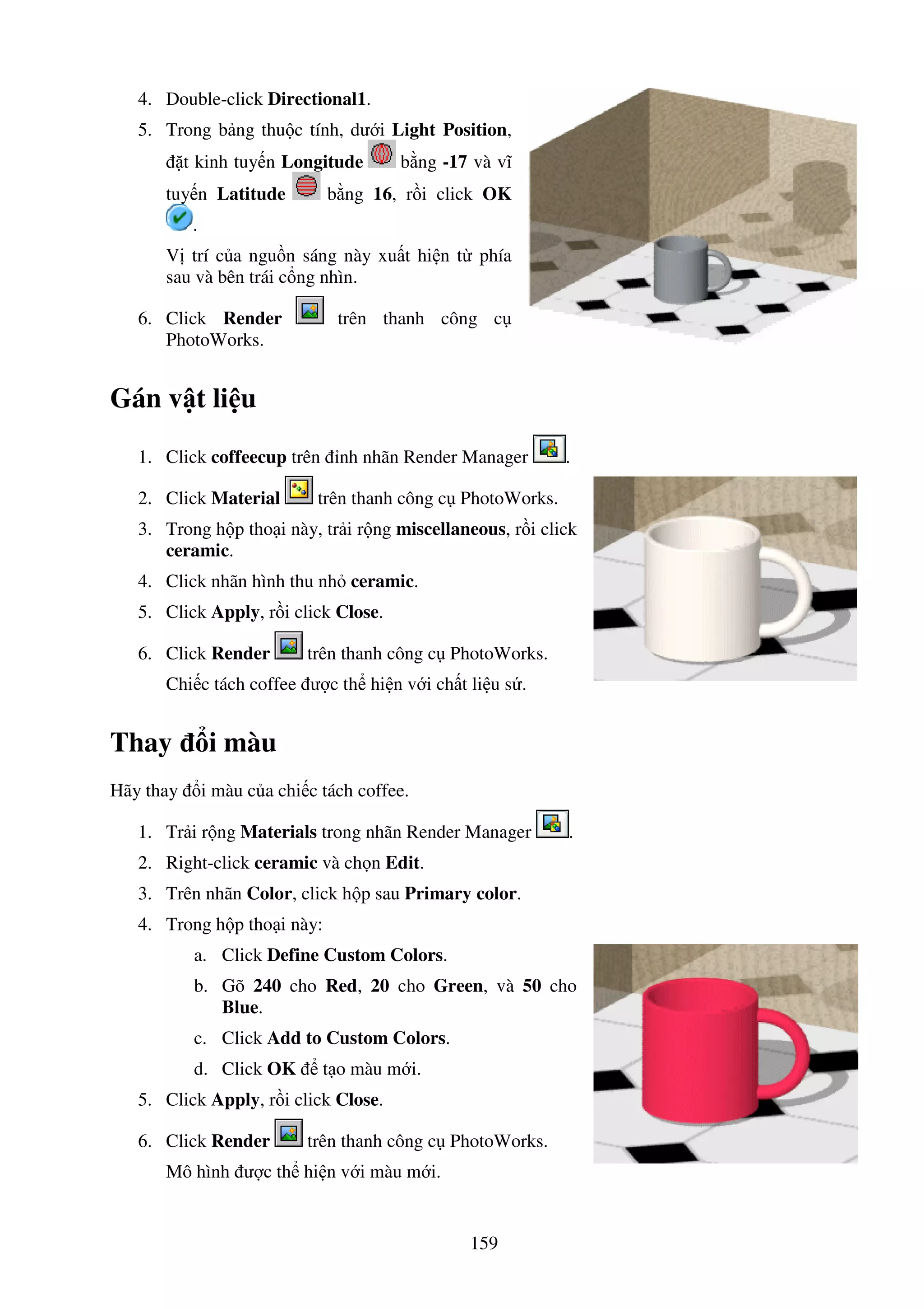 159
4. Double-click Directional1.
5. Trong b ng thu c tính, dư i Light Position,
t kinh tuy n Longitude b ng -17 và vĩ
tuy n Latitude b ng 16, r i click OK
.
V trí c a ngu n sáng này xu t hi n t phía
sau và bên trái c ng nhìn.
6. Click Render trên thanh công c
PhotoWorks.
Gán v t li u
1. Click coffeecup trên nh nhãn Render Manager .
2. Click Material trên thanh công c PhotoWorks.
3. Trong h p tho i này, tr i r ng miscellaneous, r i click
ceramic.
4. Click nhãn hình thu nh ceramic.
5. Click Apply, r i click Close.
6. Click Render trên thanh công c PhotoWorks.
Chi c tách coffee ư c th hi n v i ch t li u s .
Thay i màu
Hãy thay i màu c a chi c tách coffee.
1. Tr i r ng Materials trong nhãn Render Manager .
2. Right-click ceramic và ch n Edit.
3. Trên nhãn Color, click h p sau Primary color.
4. Trong h p tho i này:
a. Click Define Custom Colors.
b. Gõ 240 cho Red, 20 cho Green, và 50 cho
Blue.
c. Click Add to Custom Colors.
d. Click OK t o màu m i.
5. Click Apply, r i click Close.
6. Click Render trên thanh công c PhotoWorks.
Mô hình ư c th hi n v i màu m i.
 