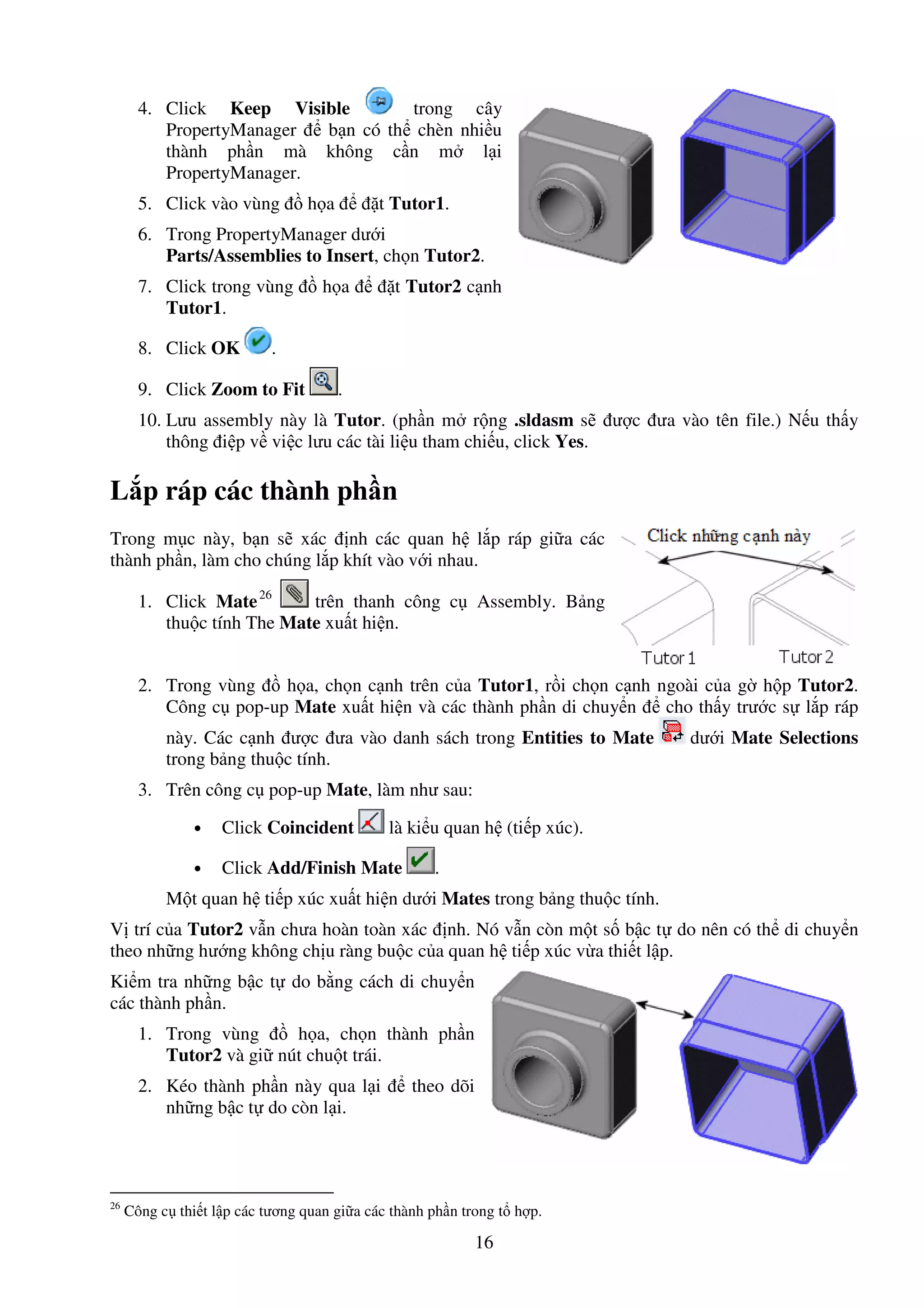 16
4. Click Keep Visible trong cây
PropertyManager b n có th chèn nhi u
thành ph n mà không c n m l i
PropertyManager.
5. Click vào vùng h a t Tutor1.
6. Trong PropertyManager dư i
Parts/Assemblies to Insert, ch n Tutor2.
7. Click trong vùng h a t Tutor2 c nh
Tutor1.
8. Click OK .
9. Click Zoom to Fit .
10. Lưu assembly này là Tutor. (ph n m r ng .sldasm s ư c ưa vào tên file.) N u th y
thông i p v vi c lưu các tài li u tham chi u, click Yes.
L p ráp các thành ph n
Trong m c này, b n s xác nh các quan h l p ráp gi a các
thành ph n, làm cho chúng l p khít vào v i nhau.
1. Click Mate26
trên thanh công c Assembly. B ng
thu c tính The Mate xu t hi n.
2. Trong vùng h a, ch n c nh trên c a Tutor1, r i ch n c nh ngoài c a g h p Tutor2.
Công c pop-up Mate xu t hi n và các thành ph n di chuy n cho th y trư c s l p ráp
này. Các c nh ư c ưa vào danh sách trong Entities to Mate dư i Mate Selections
trong b ng thu c tính.
3. Trên công c pop-up Mate, làm như sau:
• Click Coincident là ki u quan h (ti p xúc).
• Click Add/Finish Mate .
M t quan h ti p xúc xu t hi n dư i Mates trong b ng thu c tính.
V trí c a Tutor2 v n chưa hoàn toàn xác nh. Nó v n còn m t s b c t do nên có th di chuy n
theo nh ng hư ng không ch u ràng bu c c a quan h ti p xúc v a thi t l p.
Ki m tra nh ng b c t do b ng cách di chuy n
các thành ph n.
1. Trong vùng h a, ch n thành ph n
Tutor2 và gi nút chu t trái.
2. Kéo thành ph n này qua l i theo dõi
nh ng b c t do còn l i.
26
Công c thi t l p các tương quan gi a các thành ph n trong t h p.
 
