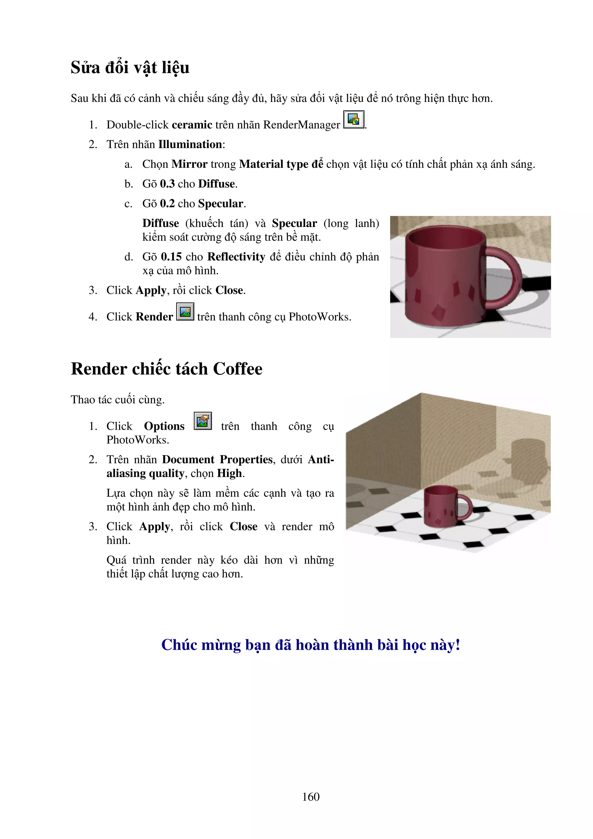 160
S a i v t li u
Sau khi ã có c nh và chi u sáng y , hãy s a i v t li u nó trông hi n th c hơn.
1. Double-click ceramic trên nhãn RenderManager .
2. Trên nhãn Illumination:
a. Ch n Mirror trong Material type ch n v t li u có tính ch t ph n x ánh sáng.
b. Gõ 0.3 cho Diffuse.
c. Gõ 0.2 cho Specular.
Diffuse (khu ch tán) và Specular (long lanh)
ki m soát cư ng sáng trên b m t.
d. Gõ 0.15 cho Reflectivity i u ch nh ph n
x c a mô hình.
3. Click Apply, r i click Close.
4. Click Render trên thanh công c PhotoWorks.
Render chi c tách Coffee
Thao tác cu i cùng.
1. Click Options trên thanh công c
PhotoWorks.
2. Trên nhãn Document Properties, dư i Anti-
aliasing quality, ch n High.
L a ch n này s làm m m các c nh và t o ra
m t hình nh p cho mô hình.
3. Click Apply, r i click Close và render mô
hình.
Quá trình render này kéo dài hơn vì nh ng
thi t l p ch t lư ng cao hơn.
Chúc m ng b n ã hoàn thành bài h c này!
 