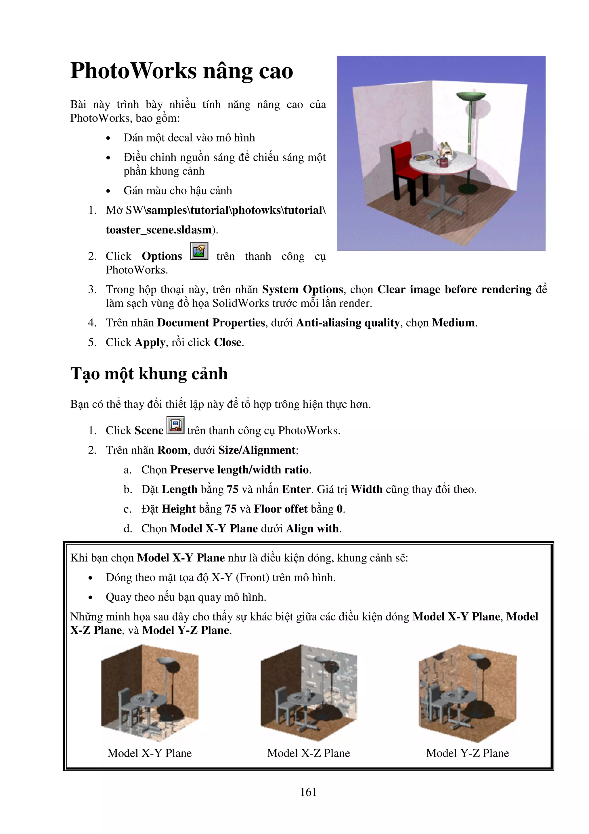 161
PhotoWorks nâng cao
Bài này trình bày nhi u tính năng nâng cao c a
PhotoWorks, bao g m:
• Dán m t decal vào mô hình
• i u ch nh ngu n sáng chi u sáng m t
ph n khung c nh
• Gán màu cho h u c nh
1. M SWsamplestutorialphotowkstutorial
toaster_scene.sldasm).
2. Click Options trên thanh công c
PhotoWorks.
3. Trong h p tho i này, trên nhãn System Options, ch n Clear image before rendering
làm s ch vùng h a SolidWorks trư c m i l n render.
4. Trên nhãn Document Properties, dư i Anti-aliasing quality, ch n Medium.
5. Click Apply, r i click Close.
T o m t khung c nh
B n có th thay i thi t l p này t h p trông hi n th c hơn.
1. Click Scene trên thanh công c PhotoWorks.
2. Trên nhãn Room, dư i Size/Alignment:
a. Ch n Preserve length/width ratio.
b. t Length b ng 75 và nh n Enter. Giá tr Width cũng thay i theo.
c. t Height b ng 75 và Floor offet b ng 0.
d. Ch n Model X-Y Plane dư i Align with.
Khi b n ch n Model X-Y Plane như là i u ki n dóng, khung c nh s :
• Dóng theo m t t a X-Y (Front) trên mô hình.
• Quay theo n u b n quay mô hình.
Nh ng minh h a sau ây cho th y s khác bi t gi a các i u ki n dóng Model X-Y Plane, Model
X-Z Plane, và Model Y-Z Plane.
Model X-Y Plane Model X-Z Plane Model Y-Z Plane
 