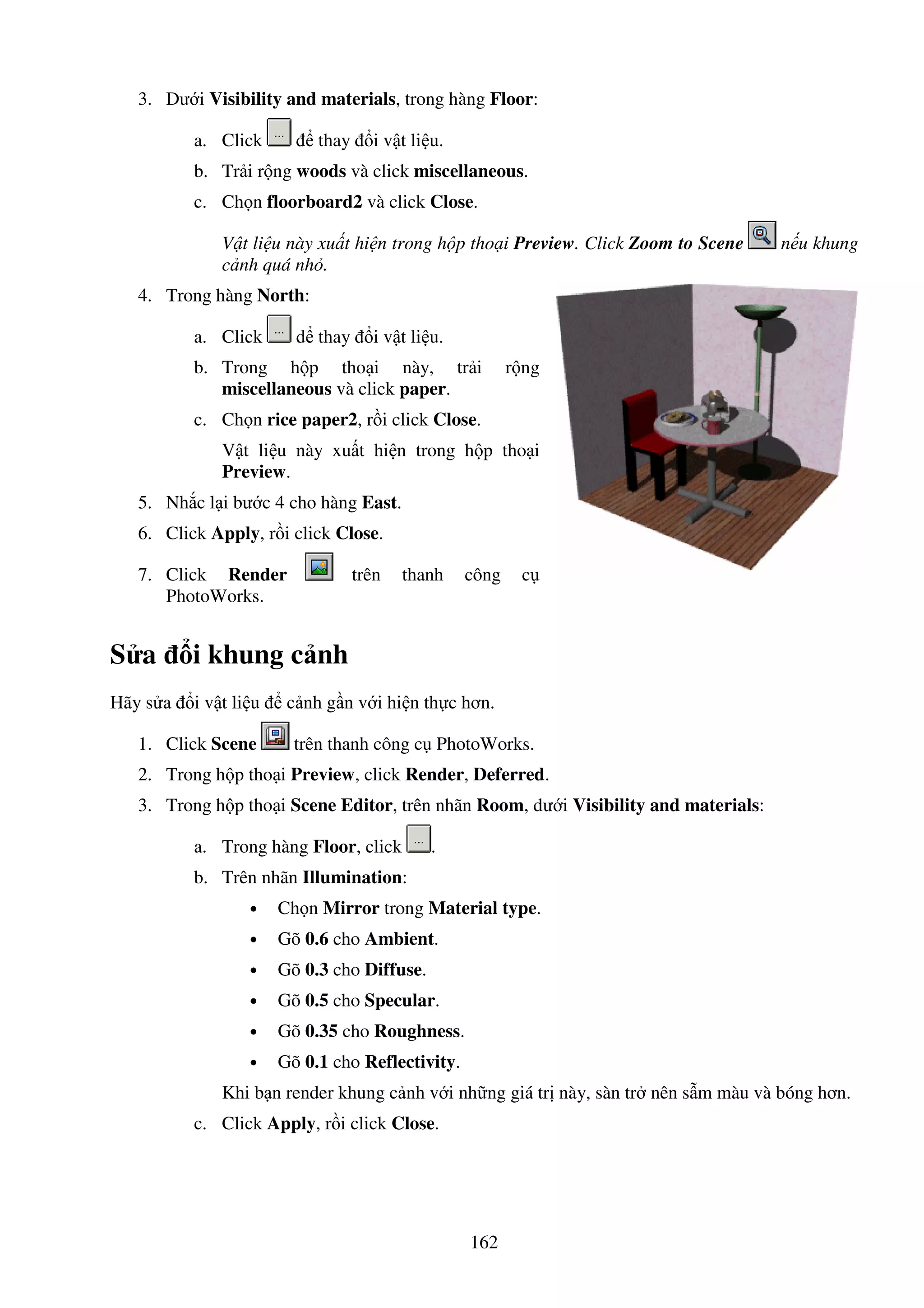 162
3. Dư i Visibility and materials, trong hàng Floor:
a. Click thay i v t li u.
b. Tr i r ng woods và click miscellaneous.
c. Ch n floorboard2 và click Close.
V t li u này xu t hi n trong h p tho i Preview. Click Zoom to Scene n u khung
c nh quá nh .
4. Trong hàng North:
a. Click d thay i v t li u.
b. Trong h p tho i này, tr i r ng
miscellaneous và click paper.
c. Ch n rice paper2, r i click Close.
V t li u này xu t hi n trong h p tho i
Preview.
5. Nh c l i bư c 4 cho hàng East.
6. Click Apply, r i click Close.
7. Click Render trên thanh công c
PhotoWorks.
S a i khung c nh
Hãy s a i v t li u c nh g n v i hi n th c hơn.
1. Click Scene trên thanh công c PhotoWorks.
2. Trong h p tho i Preview, click Render, Deferred.
3. Trong h p tho i Scene Editor, trên nhãn Room, dư i Visibility and materials:
a. Trong hàng Floor, click .
b. Trên nhãn Illumination:
• Ch n Mirror trong Material type.
• Gõ 0.6 cho Ambient.
• Gõ 0.3 cho Diffuse.
• Gõ 0.5 cho Specular.
• Gõ 0.35 cho Roughness.
• Gõ 0.1 cho Reflectivity.
Khi b n render khung c nh v i nh ng giá tr này, sàn tr nên s m màu và bóng hơn.
c. Click Apply, r i click Close.
 