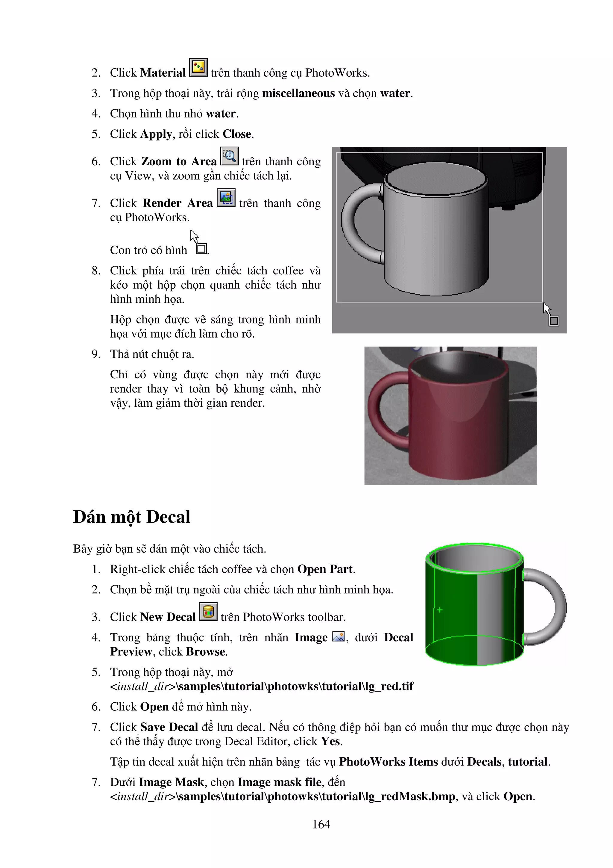 164
2. Click Material trên thanh công c PhotoWorks.
3. Trong h p tho i này, tr i r ng miscellaneous và ch n water.
4. Ch n hình thu nh water.
5. Click Apply, r i click Close.
6. Click Zoom to Area trên thanh công
c View, và zoom g n chi c tách l i.
7. Click Render Area trên thanh công
c PhotoWorks.
Con tr có hình .
8. Click phía trái trên chi c tách coffee và
kéo m t h p ch n quanh chi c tách như
hình minh h a.
H p ch n ư c v sáng trong hình minh
h a v i m c ích làm cho rõ.
9. Th nút chu t ra.
Ch có vùng ư c ch n này m i ư c
render thay vì toàn b khung c nh, nh
v y, làm gi m th i gian render.
Dán m t Decal
Bây gi b n s dán m t vào chi c tách.
1. Right-click chi c tách coffee và ch n Open Part.
2. Ch n b m t tr ngoài c a chi c tách như hình minh h a.
3. Click New Decal trên PhotoWorks toolbar.
4. Trong b ng thu c tính, trên nhãn Image , dư i Decal
Preview, click Browse.
5. Trong h p tho i này, m
<install_dir>samplestutorialphotowkstutoriallg_red.tif
6. Click Open m hình này.
7. Click Save Decal lưu decal. N u có thông i p h i b n có mu n thư m c ư c ch n này
có th th y ư c trong Decal Editor, click Yes.
T p tin decal xu t hi n trên nhãn b ng tác v PhotoWorks Items dư i Decals, tutorial.
7. Dư i Image Mask, ch n Image mask file, n
<install_dir>samplestutorialphotowkstutoriallg_redMask.bmp, và click Open.
 