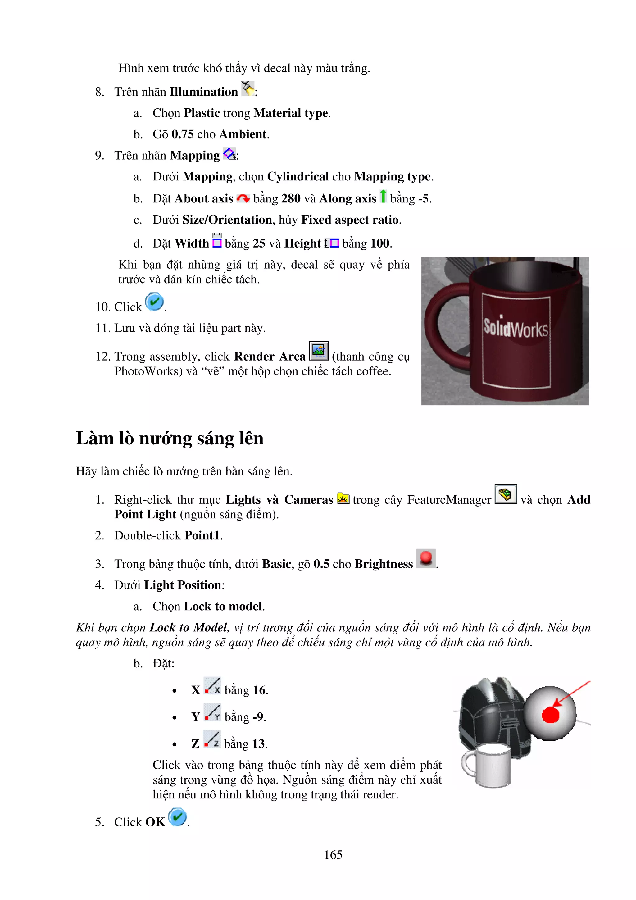165
Hình xem trư c khó th y vì decal này màu tr ng.
8. Trên nhãn Illumination :
a. Ch n Plastic trong Material type.
b. Gõ 0.75 cho Ambient.
9. Trên nhãn Mapping :
a. Dư i Mapping, ch n Cylindrical cho Mapping type.
b. t About axis b ng 280 và Along axis b ng -5.
c. Dư i Size/Orientation, h y Fixed aspect ratio.
d. t Width b ng 25 và Height b ng 100.
Khi b n t nh ng giá tr này, decal s quay v phía
trư c và dán kín chi c tách.
10. Click .
11. Lưu và óng tài li u part này.
12. Trong assembly, click Render Area (thanh công c
PhotoWorks) và “v ” m t h p ch n chi c tách coffee.
Làm lò nư ng sáng lên
Hãy làm chi c lò nư ng trên bàn sáng lên.
1. Right-click thư m c Lights và Cameras trong cây FeatureManager và ch n Add
Point Light (ngu n sáng i m).
2. Double-click Point1.
3. Trong b ng thu c tính, dư i Basic, gõ 0.5 cho Brightness .
4. Dư i Light Position:
a. Ch n Lock to model.
Khi b n ch n Lock to Model, v trí tương i c a ngu n sáng i v i mô hình là c nh. N u b n
quay mô hình, ngu n sáng s quay theo chi u sáng ch m t vùng c nh c a mô hình.
b. t:
• X b ng 16.
• Y b ng -9.
• Z b ng 13.
Click vào trong b ng thu c tính này xem i m phát
sáng trong vùng h a. Ngu n sáng i m này ch xu t
hi n n u mô hình không trong tr ng thái render.
5. Click OK .
 