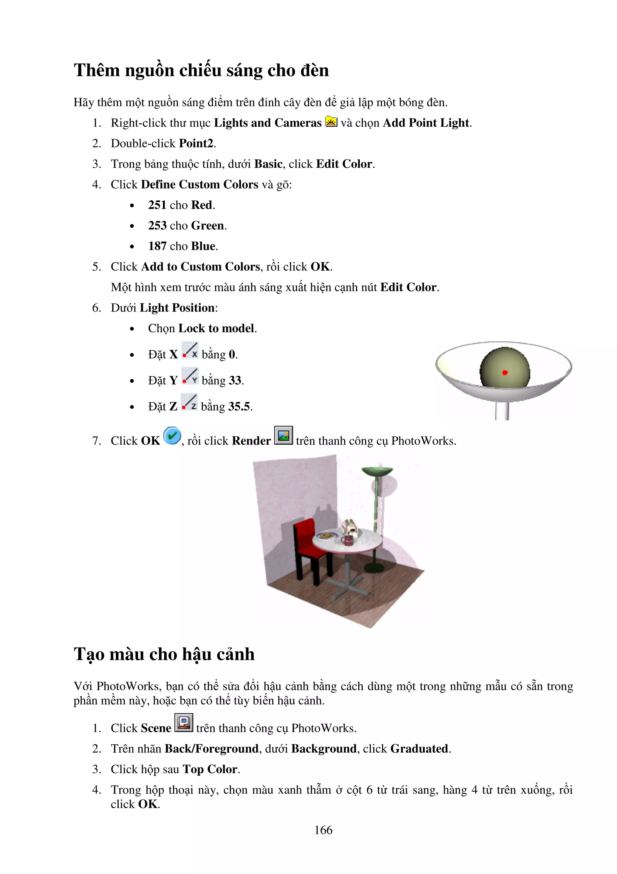 166
Thêm ngu n chi u sáng cho èn
Hãy thêm m t ngu n sáng i m trên nh cây èn gi l p m t bóng èn.
1. Right-click thư m c Lights and Cameras và ch n Add Point Light.
2. Double-click Point2.
3. Trong b ng thu c tính, dư i Basic, click Edit Color.
4. Click Define Custom Colors và gõ:
• 251 cho Red.
• 253 cho Green.
• 187 cho Blue.
5. Click Add to Custom Colors, r i click OK.
M t hình xem trư c màu ánh sáng xu t hi n c nh nút Edit Color.
6. Dư i Light Position:
• Ch n Lock to model.
• t X b ng 0.
• t Y b ng 33.
• t Z b ng 35.5.
7. Click OK , r i click Render trên thanh công c PhotoWorks.
T o màu cho h u c nh
V i PhotoWorks, b n có th s a i h u c nh b ng cách dùng m t trong nh ng m u có s n trong
ph n m m này, ho c b n có th tùy bi n h u c nh.
1. Click Scene trên thanh công c PhotoWorks.
2. Trên nhãn Back/Foreground, dư i Background, click Graduated.
3. Click h p sau Top Color.
4. Trong h p tho i này, ch n màu xanh th m c t 6 t trái sang, hàng 4 t trên xu ng, r i
click OK.
 