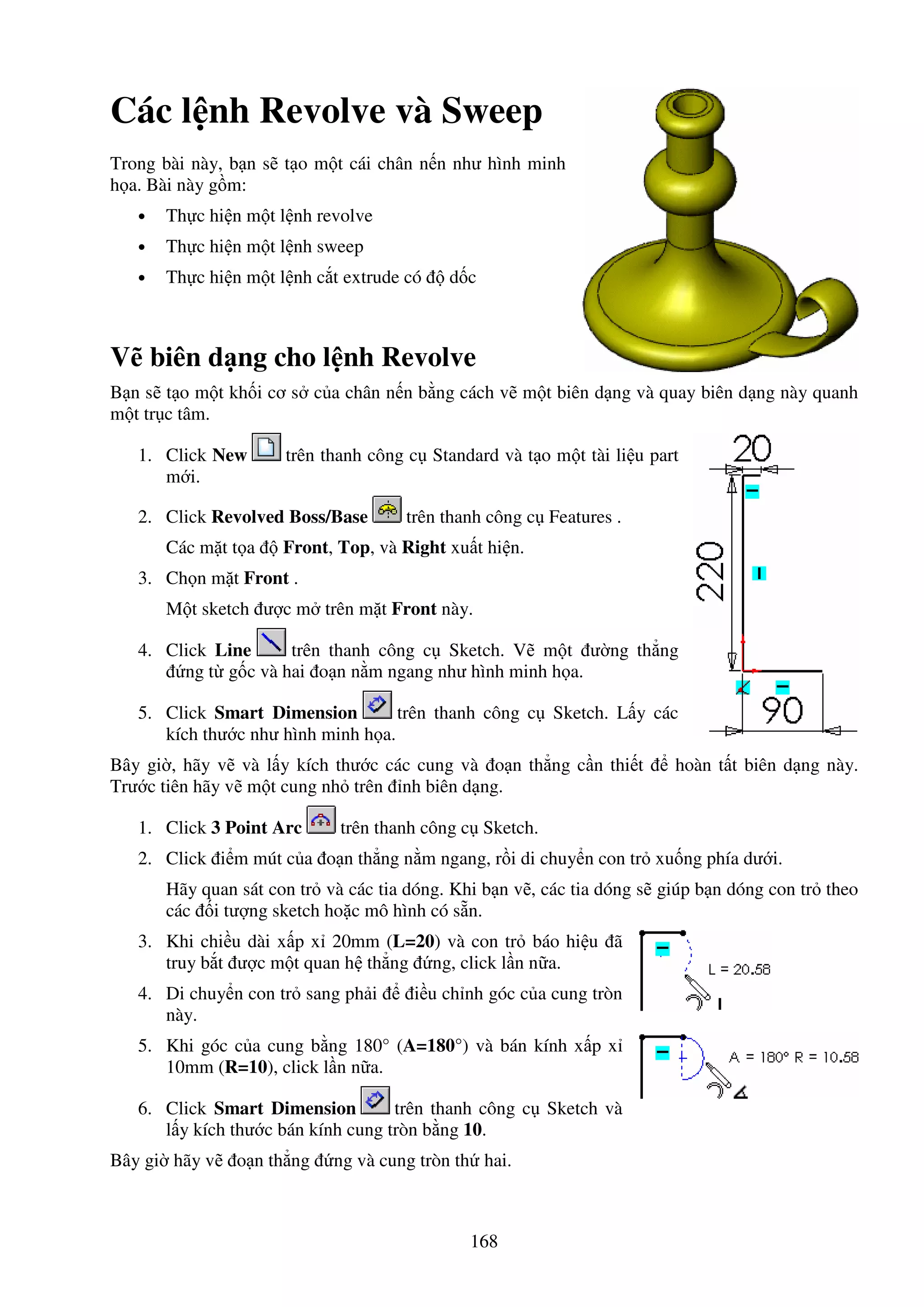 168
Các l nh Revolve và Sweep
Trong bài này, b n s t o m t cái chân n n như hình minh
h a. Bài này g m:
• Th c hi n m t l nh revolve
• Th c hi n m t l nh sweep
• Th c hi n m t l nh c t extrude có d c
V biên d ng cho l nh Revolve
B n s t o m t kh i cơ s c a chân n n b ng cách v m t biên d ng và quay biên d ng này quanh
m t tr c tâm.
1. Click New trên thanh công c Standard và t o m t tài li u part
m i.
2. Click Revolved Boss/Base trên thanh công c Features .
Các m t t a Front, Top, và Right xu t hi n.
3. Ch n m t Front .
M t sketch ư c m trên m t Front này.
4. Click Line trên thanh công c Sketch. V m t ư ng th ng
ng t g c và hai o n n m ngang như hình minh h a.
5. Click Smart Dimension trên thanh công c Sketch. L y các
kích thư c như hình minh h a.
Bây gi , hãy v và l y kích thư c các cung và o n th ng c n thi t hoàn t t biên d ng này.
Trư c tiên hãy v m t cung nh trên nh biên d ng.
1. Click 3 Point Arc trên thanh công c Sketch.
2. Click i m mút c a o n th ng n m ngang, r i di chuy n con tr xu ng phía dư i.
Hãy quan sát con tr và các tia dóng. Khi b n v , các tia dóng s giúp b n dóng con tr theo
các i tư ng sketch ho c mô hình có s n.
3. Khi chi u dài x p x 20mm (L=20) và con tr báo hi u ã
truy b t ư c m t quan h th ng ng, click l n n a.
4. Di chuy n con tr sang ph i i u ch nh góc c a cung tròn
này.
5. Khi góc c a cung b ng 180° (A=180°) và bán kính x p x
10mm (R=10), click l n n a.
6. Click Smart Dimension trên thanh công c Sketch và
l y kích thư c bán kính cung tròn b ng 10.
Bây gi hãy v o n th ng ng và cung tròn th hai.
 
