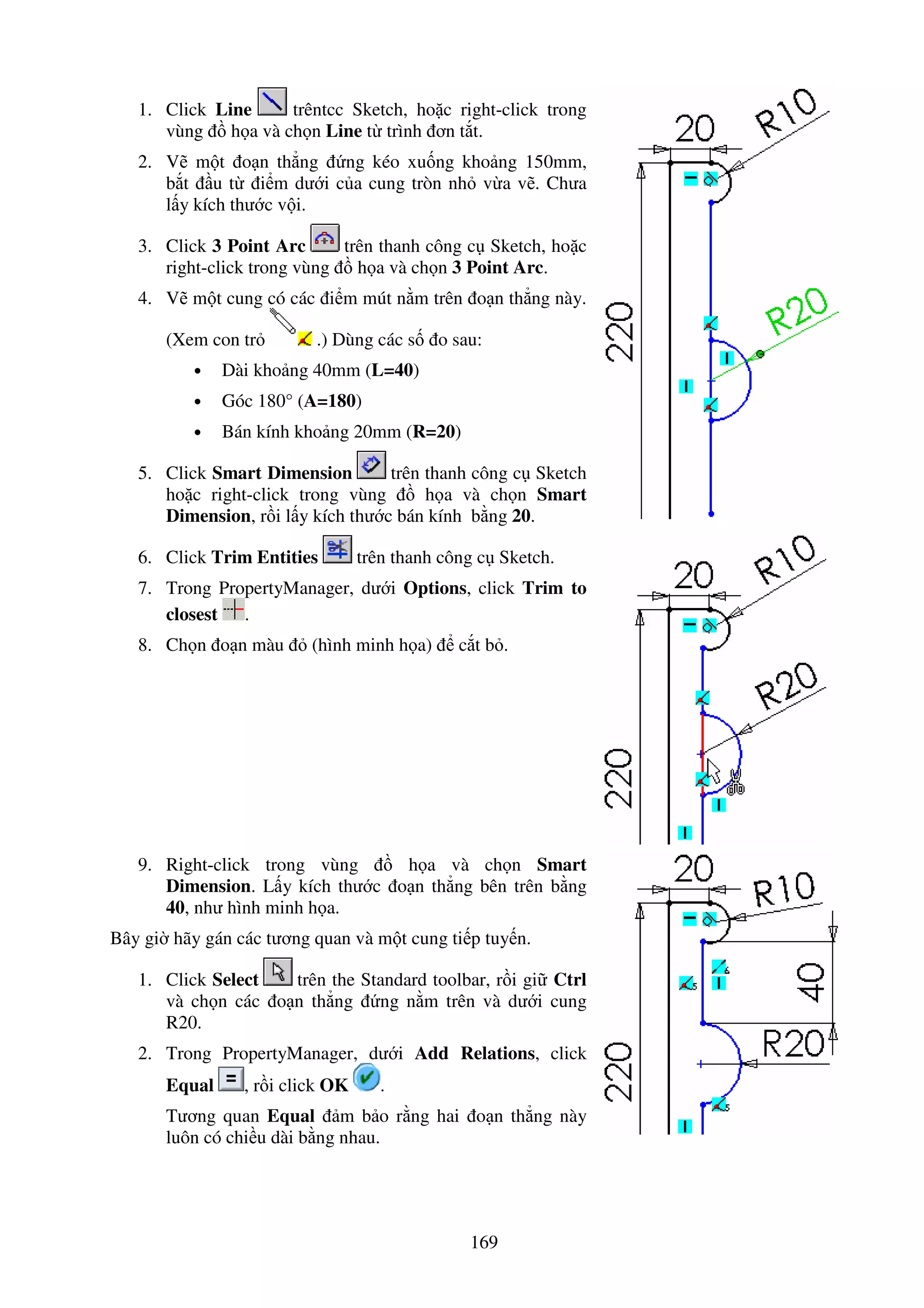 169
1. Click Line trêntcc Sketch, ho c right-click trong
vùng h a và ch n Line t trình ơn t t.
2. V m t o n th ng ng kéo xu ng kho ng 150mm,
b t u t i m dư i c a cung tròn nh v a v . Chưa
l y kích thư c v i.
3. Click 3 Point Arc trên thanh công c Sketch, ho c
right-click trong vùng h a và ch n 3 Point Arc.
4. V m t cung có các i m mút n m trên o n th ng này.
(Xem con tr .) Dùng các s o sau:
• Dài kho ng 40mm (L=40)
• Góc 180° (A=180)
• Bán kính kho ng 20mm (R=20)
5. Click Smart Dimension trên thanh công c Sketch
ho c right-click trong vùng h a và ch n Smart
Dimension, r i l y kích thư c bán kính b ng 20.
6. Click Trim Entities trên thanh công c Sketch.
7. Trong PropertyManager, dư i Options, click Trim to
closest .
8. Ch n o n màu (hình minh h a) c t b .
9. Right-click trong vùng h a và ch n Smart
Dimension. L y kích thư c o n th ng bên trên b ng
40, như hình minh h a.
Bây gi hãy gán các tương quan và m t cung ti p tuy n.
1. Click Select trên the Standard toolbar, r i gi Ctrl
và ch n các o n th ng ng n m trên và dư i cung
R20.
2. Trong PropertyManager, dư i Add Relations, click
Equal , r i click OK .
Tương quan Equal m b o r ng hai o n th ng này
luôn có chi u dài b ng nhau.
 