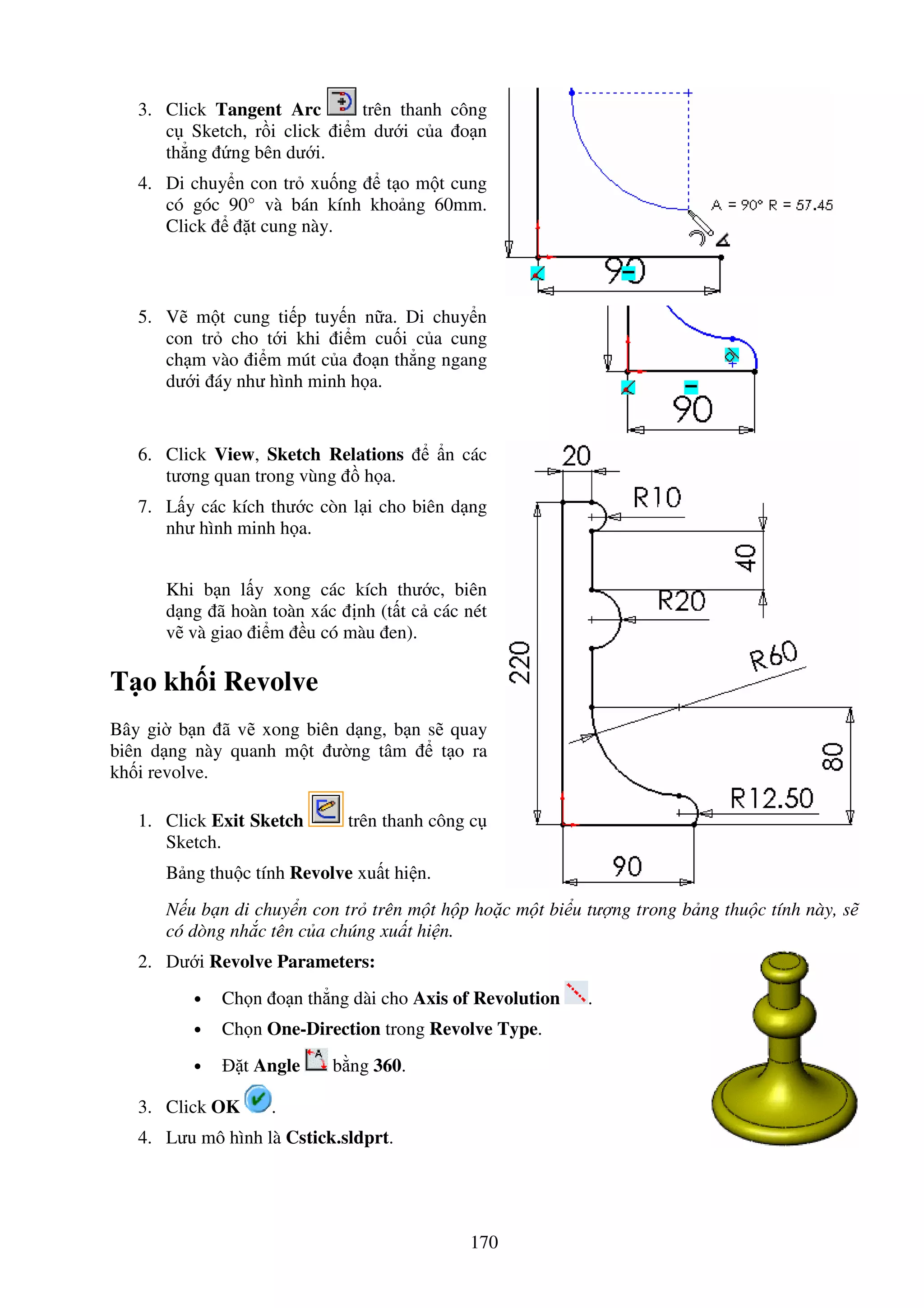 170
3. Click Tangent Arc trên thanh công
c Sketch, r i click i m dư i c a o n
th ng ng bên dư i.
4. Di chuy n con tr xu ng t o m t cung
có góc 90° và bán kính kho ng 60mm.
Click t cung này.
5. V m t cung ti p tuy n n a. Di chuy n
con tr cho t i khi i m cu i c a cung
ch m vào i m mút c a o n th ng ngang
dư i áy như hình minh h a.
6. Click View, Sketch Relations n các
tương quan trong vùng h a.
7. L y các kích thư c còn l i cho biên d ng
như hình minh h a.
Khi b n l y xong các kích thư c, biên
d ng ã hoàn toàn xác nh (t t c các nét
v và giao i m u có màu en).
T o kh i Revolve
Bây gi b n ã v xong biên d ng, b n s quay
biên d ng này quanh m t ư ng tâm t o ra
kh i revolve.
1. Click Exit Sketch trên thanh công c
Sketch.
B ng thu c tính Revolve xu t hi n.
N u b n di chuy n con tr trên m t h p ho c m t bi u tư ng trong b ng thu c tính này, s
có dòng nh c tên c a chúng xu t hi n.
2. Dư i Revolve Parameters:
• Ch n o n th ng dài cho Axis of Revolution .
• Ch n One-Direction trong Revolve Type.
• t Angle b ng 360.
3. Click OK .
4. Lưu mô hình là Cstick.sldprt.
 