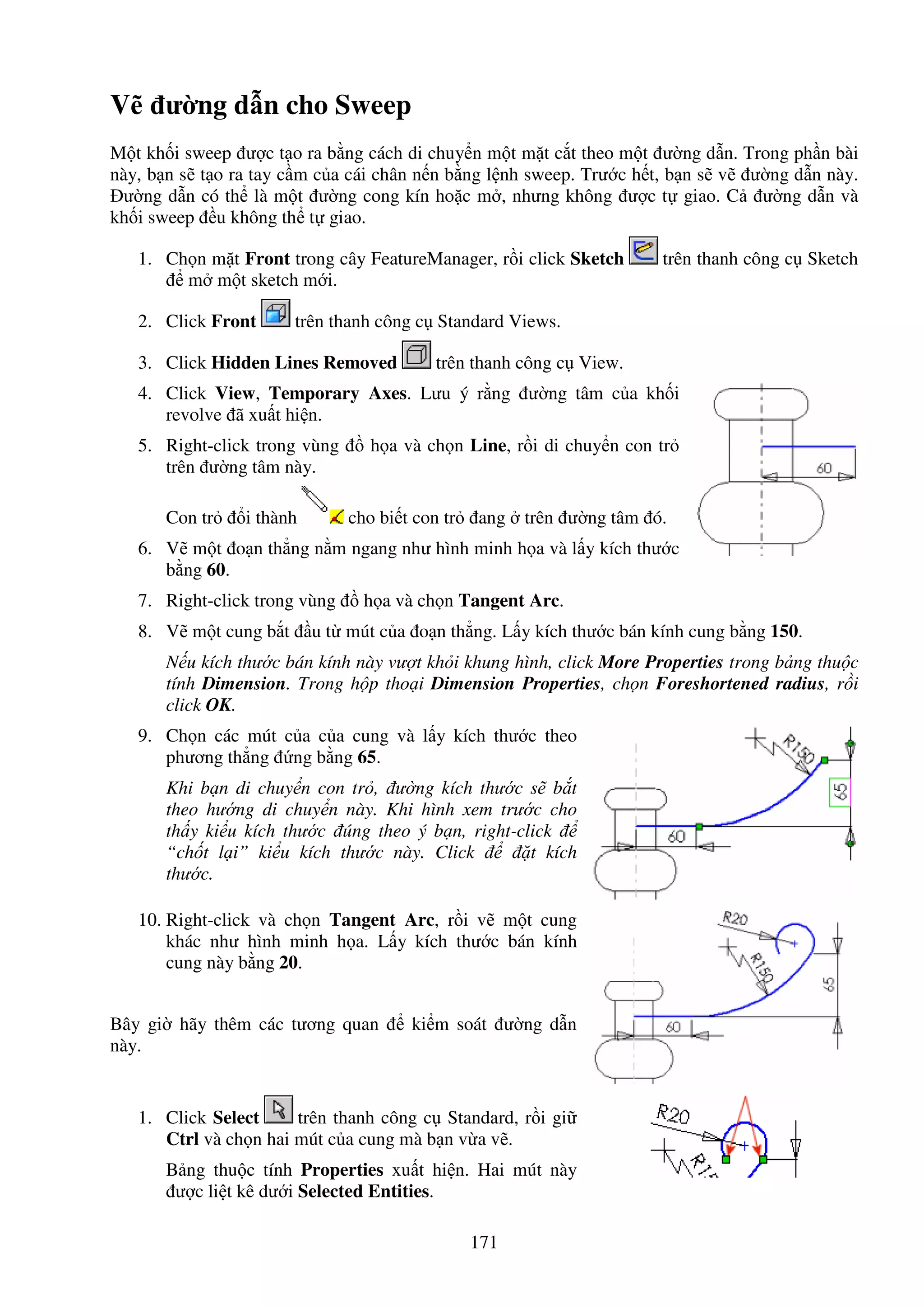 171
V ư ng d n cho Sweep
M t kh i sweep ư c t o ra b ng cách di chuy n m t m t c t theo m t ư ng d n. Trong ph n bài
này, b n s t o ra tay c m c a cái chân n n b ng l nh sweep. Trư c h t, b n s v ư ng d n này.
ư ng d n có th là m t ư ng cong kín ho c m , nhưng không ư c t giao. C ư ng d n và
kh i sweep u không th t giao.
1. Ch n m t Front trong cây FeatureManager, r i click Sketch trên thanh công c Sketch
m m t sketch m i.
2. Click Front trên thanh công c Standard Views.
3. Click Hidden Lines Removed trên thanh công c View.
4. Click View, Temporary Axes. Lưu ý r ng ư ng tâm c a kh i
revolve ã xu t hi n.
5. Right-click trong vùng h a và ch n Line, r i di chuy n con tr
trên ư ng tâm này.
Con tr i thành cho bi t con tr ang trên ư ng tâm ó.
6. V m t o n th ng n m ngang như hình minh h a và l y kích thư c
b ng 60.
7. Right-click trong vùng h a và ch n Tangent Arc.
8. V m t cung b t u t mút c a o n th ng. L y kích thư c bán kính cung b ng 150.
N u kích thư c bán kính này vư t kh i khung hình, click More Properties trong b ng thu c
tính Dimension. Trong h p tho i Dimension Properties, ch n Foreshortened radius, r i
click OK.
9. Ch n các mút c a c a cung và l y kích thư c theo
phương th ng ng b ng 65.
Khi b n di chuy n con tr , ư ng kích thư c s b t
theo hư ng di chuy n này. Khi hình xem trư c cho
th y ki u kích thư c úng theo ý b n, right-click
“ch t l i” ki u kích thư c này. Click t kích
thư c.
10. Right-click và ch n Tangent Arc, r i v m t cung
khác như hình minh h a. L y kích thư c bán kính
cung này b ng 20.
Bây gi hãy thêm các tương quan ki m soát ư ng d n
này.
1. Click Select trên thanh công c Standard, r i gi
Ctrl và ch n hai mút c a cung mà b n v a v .
B ng thu c tính Properties xu t hi n. Hai mút này
ư c li t kê dư i Selected Entities.
 