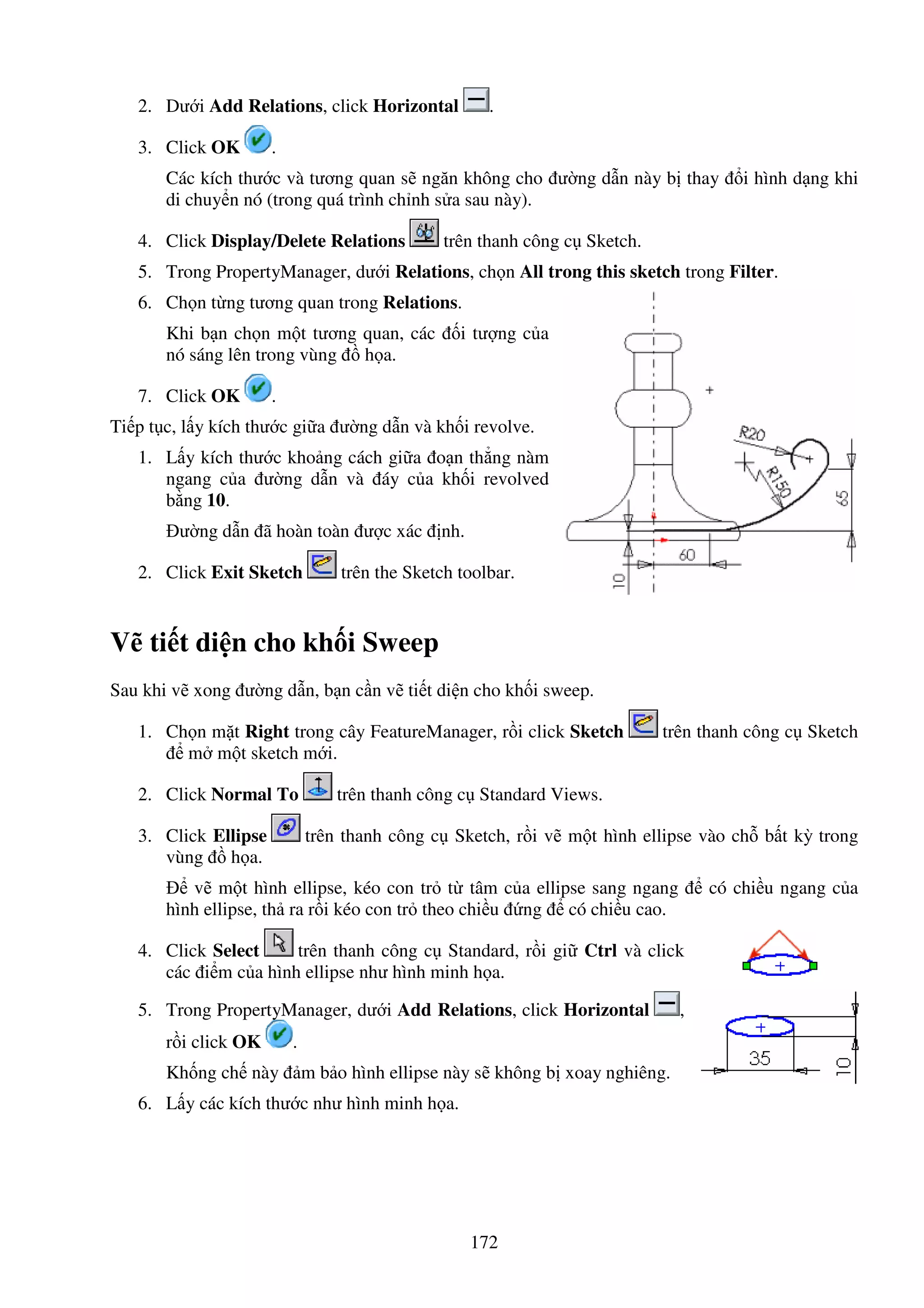 172
2. Dư i Add Relations, click Horizontal .
3. Click OK .
Các kích thư c và tương quan s ngăn không cho ư ng d n này b thay i hình d ng khi
di chuy n nó (trong quá trình ch nh s a sau này).
4. Click Display/Delete Relations trên thanh công c Sketch.
5. Trong PropertyManager, dư i Relations, ch n All trong this sketch trong Filter.
6. Ch n t ng tương quan trong Relations.
Khi b n ch n m t tương quan, các i tư ng c a
nó sáng lên trong vùng h a.
7. Click OK .
Ti p t c, l y kích thư c gi a ư ng d n và kh i revolve.
1. L y kích thư c kho ng cách gi a o n th ng nàm
ngang c a ư ng d n và áy c a kh i revolved
b ng 10.
ư ng d n ã hoàn toàn ư c xác nh.
2. Click Exit Sketch trên the Sketch toolbar.
V ti t di n cho kh i Sweep
Sau khi v xong ư ng d n, b n c n v ti t di n cho kh i sweep.
1. Ch n m t Right trong cây FeatureManager, r i click Sketch trên thanh công c Sketch
m m t sketch m i.
2. Click Normal To trên thanh công c Standard Views.
3. Click Ellipse trên thanh công c Sketch, r i v m t hình ellipse vào ch b t kỳ trong
vùng h a.
v m t hình ellipse, kéo con tr t tâm c a ellipse sang ngang có chi u ngang c a
hình ellipse, th ra r i kéo con tr theo chi u ng có chi u cao.
4. Click Select trên thanh công c Standard, r i gi Ctrl và click
các i m c a hình ellipse như hình minh h a.
5. Trong PropertyManager, dư i Add Relations, click Horizontal ,
r i click OK .
Kh ng ch này m b o hình ellipse này s không b xoay nghiêng.
6. L y các kích thư c như hình minh h a.
 