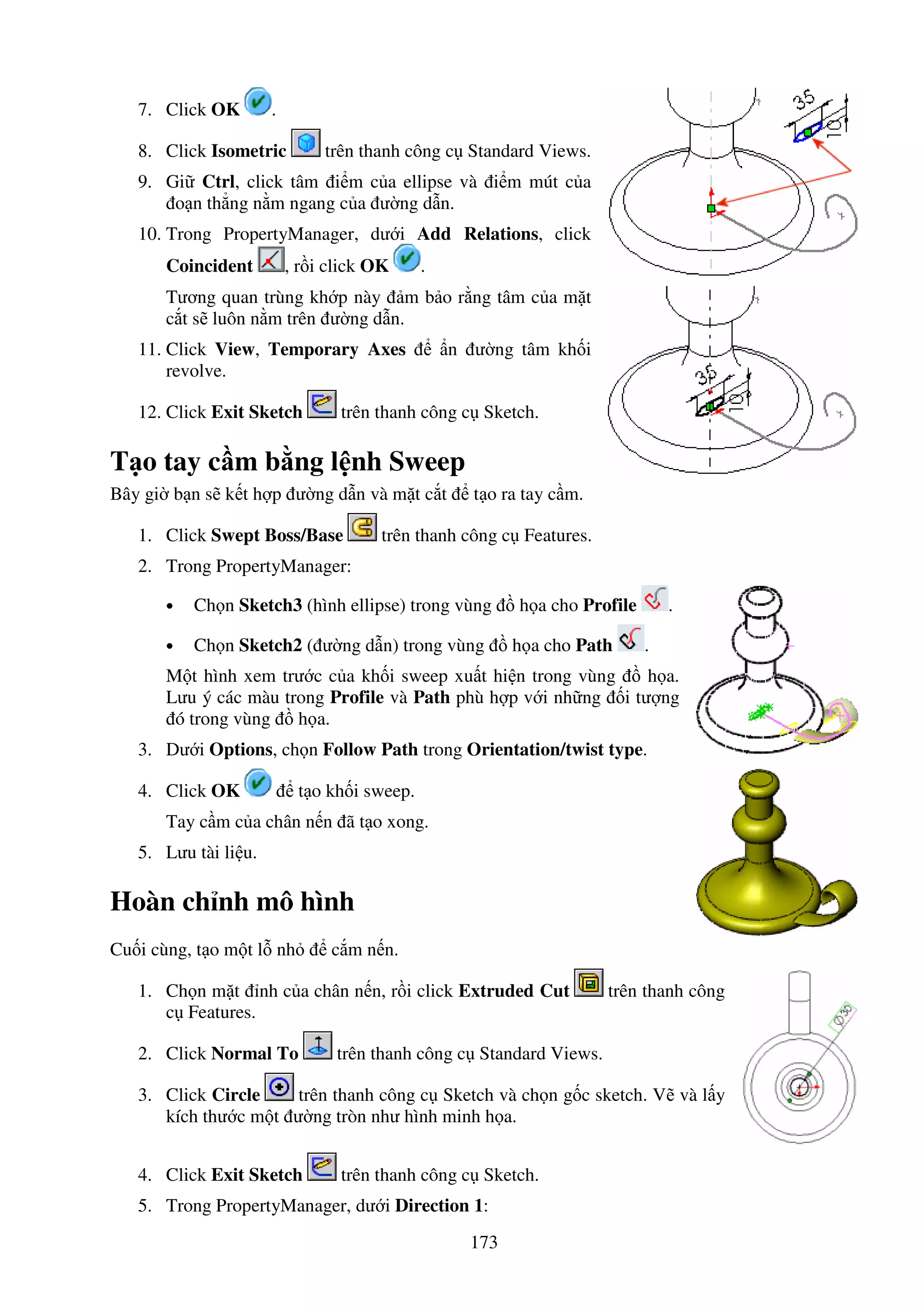 173
7. Click OK .
8. Click Isometric trên thanh công c Standard Views.
9. Gi Ctrl, click tâm i m c a ellipse và i m mút c a
o n th ng n m ngang c a ư ng d n.
10. Trong PropertyManager, dư i Add Relations, click
Coincident , r i click OK .
Tương quan trùng kh p này m b o r ng tâm c a m t
c t s luôn n m trên ư ng d n.
11. Click View, Temporary Axes n ư ng tâm kh i
revolve.
12. Click Exit Sketch trên thanh công c Sketch.
T o tay c m b ng l nh Sweep
Bây gi b n s k t h p ư ng d n và m t c t t o ra tay c m.
1. Click Swept Boss/Base trên thanh công c Features.
2. Trong PropertyManager:
• Ch n Sketch3 (hình ellipse) trong vùng h a cho Profile .
• Ch n Sketch2 ( ư ng d n) trong vùng h a cho Path .
M t hình xem trư c c a kh i sweep xu t hi n trong vùng h a.
Lưu ý các màu trong Profile và Path phù h p v i nh ng i tư ng
ó trong vùng h a.
3. Dư i Options, ch n Follow Path trong Orientation/twist type.
4. Click OK t o kh i sweep.
Tay c m c a chân n n ã t o xong.
5. Lưu tài li u.
Hoàn ch nh mô hình
Cu i cùng, t o m t l nh c m n n.
1. Ch n m t nh c a chân n n, r i click Extruded Cut trên thanh công
c Features.
2. Click Normal To trên thanh công c Standard Views.
3. Click Circle trên thanh công c Sketch và ch n g c sketch. V và l y
kích thư c m t ư ng tròn như hình minh h a.
4. Click Exit Sketch trên thanh công c Sketch.
5. Trong PropertyManager, dư i Direction 1:
 