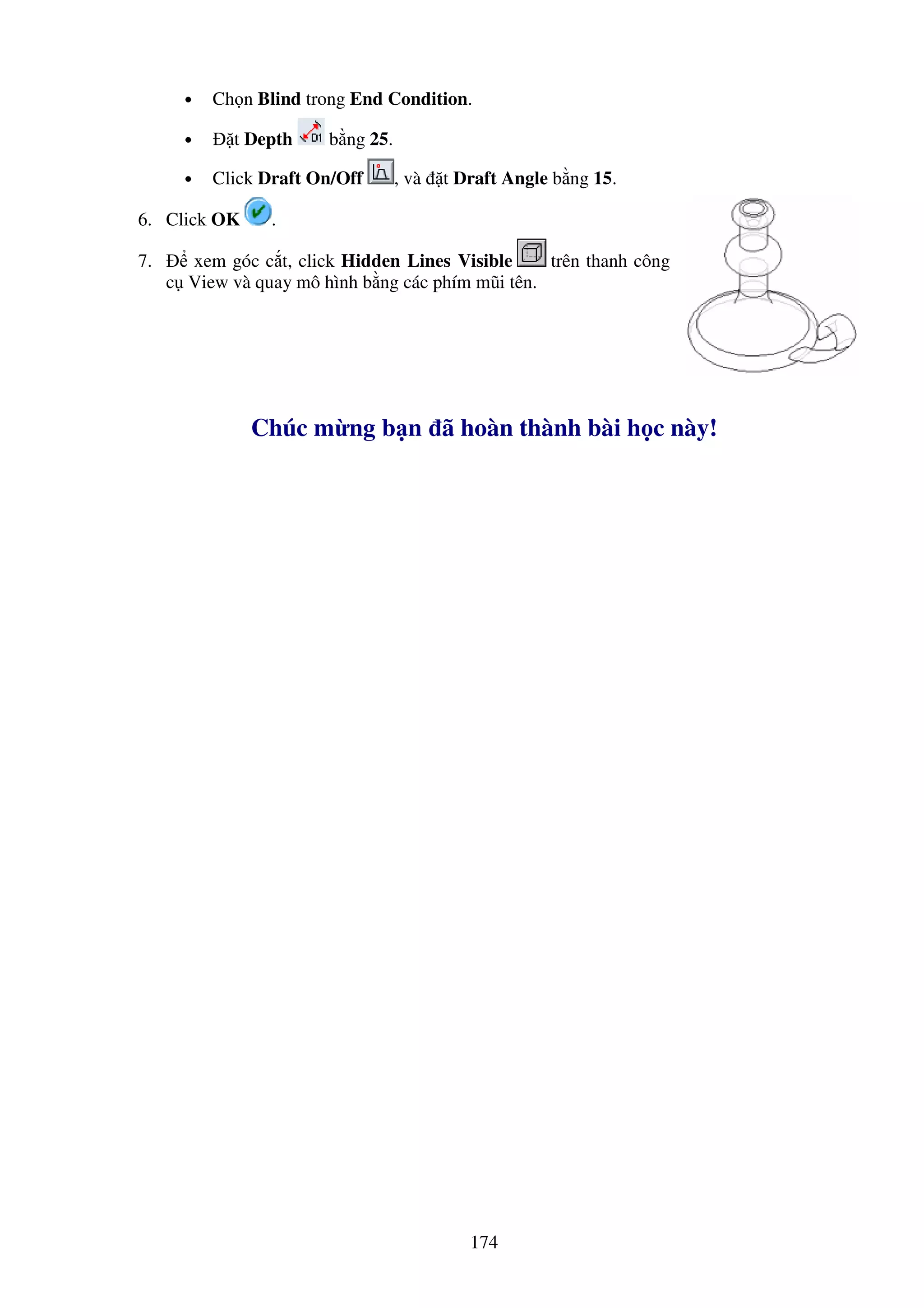 174
• Ch n Blind trong End Condition.
• t Depth b ng 25.
• Click Draft On/Off , và t Draft Angle b ng 15.
6. Click OK .
7. xem góc c t, click Hidden Lines Visible trên thanh công
c View và quay mô hình b ng các phím mũi tên.
Chúc m ng b n ã hoàn thành bài h c này!
 