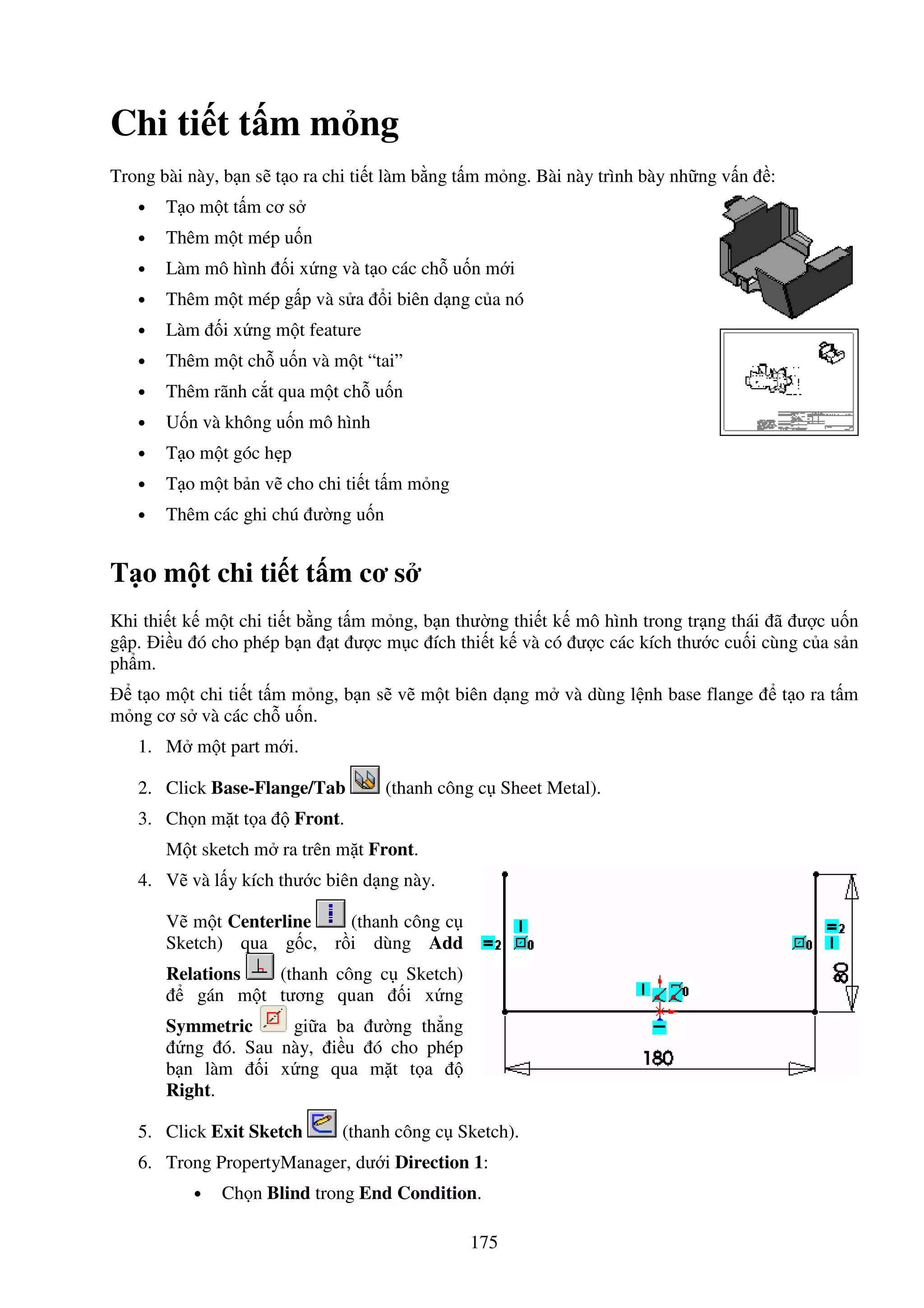 175
Chi ti t t m m ng
Trong bài này, b n s t o ra chi ti t làm b ng t m m ng. Bài này trình bày nh ng v n :
• T o m t t m cơ s
• Thêm m t mép u n
• Làm mô hình i x ng và t o các ch u n m i
• Thêm m t mép g p và s a i biên d ng c a nó
• Làm i x ng m t feature
• Thêm m t ch u n và m t “tai”
• Thêm rãnh c t qua m t ch u n
• U n và không u n mô hình
• T o m t góc h p
• T o m t b n v cho chi ti t t m m ng
• Thêm các ghi chú ư ng u n
T o m t chi ti t t m cơ s
Khi thi t k m t chi ti t b ng t m m ng, b n thư ng thi t k mô hình trong tr ng thái ã ư c u n
g p. i u ó cho phép b n t ư c m c ích thi t k và có ư c các kích thư c cu i cùng c a s n
ph m.
t o m t chi ti t t m m ng, b n s v m t biên d ng m và dùng l nh base flange t o ra t m
m ng cơ s và các ch u n.
1. M m t part m i.
2. Click Base-Flange/Tab (thanh công c Sheet Metal).
3. Ch n m t t a Front.
M t sketch m ra trên m t Front.
4. V và l y kích thư c biên d ng này.
V m t Centerline (thanh công c
Sketch) qua g c, r i dùng Add
Relations (thanh công c Sketch)
gán m t tương quan i x ng
Symmetric gi a ba ư ng th ng
ng ó. Sau này, i u ó cho phép
b n làm i x ng qua m t t a
Right.
5. Click Exit Sketch (thanh công c Sketch).
6. Trong PropertyManager, dư i Direction 1:
• Ch n Blind trong End Condition.
 