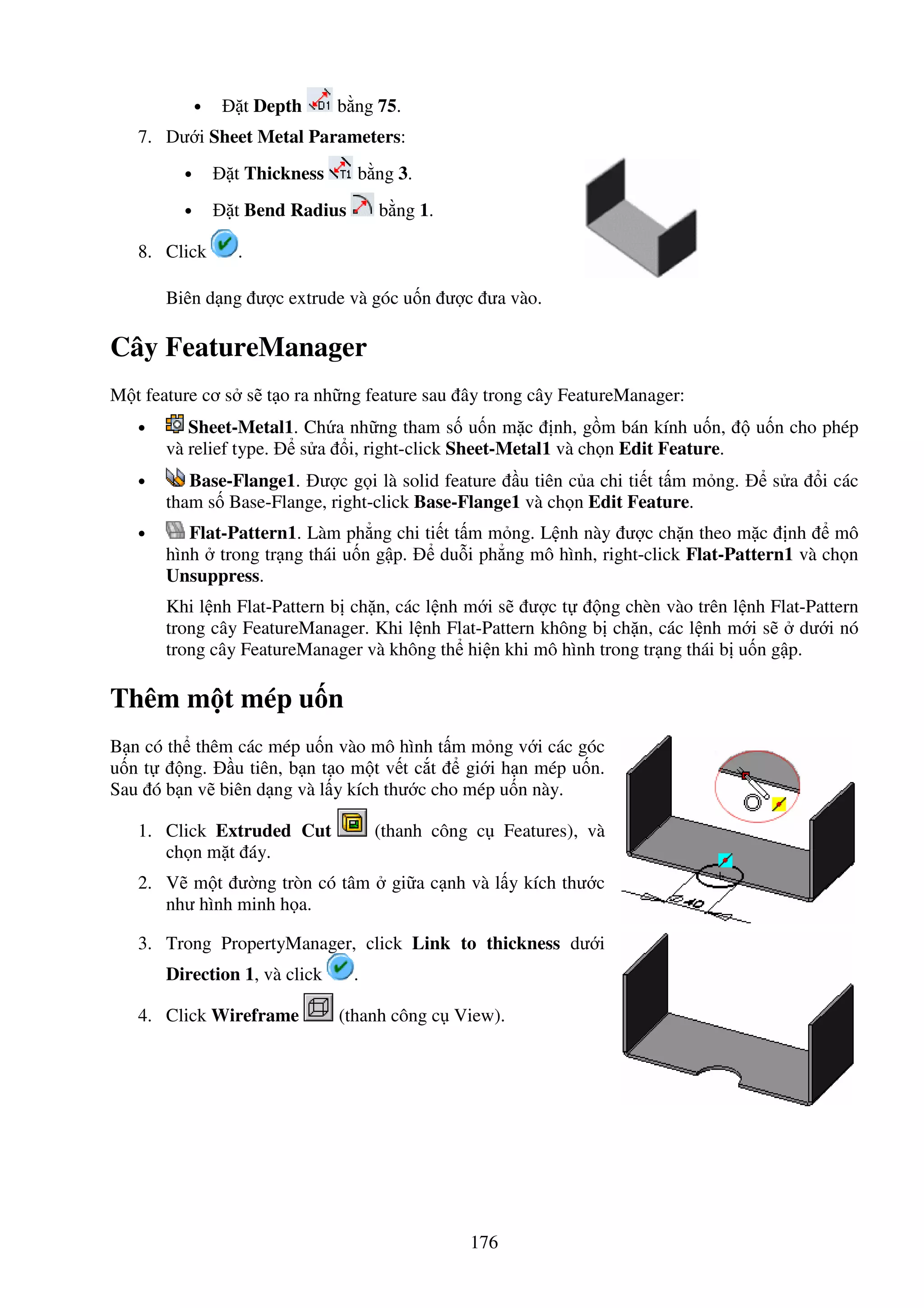 176
• t Depth b ng 75.
7. Dư i Sheet Metal Parameters:
• t Thickness b ng 3.
• t Bend Radius b ng 1.
8. Click .
Biên d ng ư c extrude và góc u n ư c ưa vào.
Cây FeatureManager
M t feature cơ s s t o ra nh ng feature sau ây trong cây FeatureManager:
• Sheet-Metal1. Ch a nh ng tham s u n m c nh, g m bán kính u n, u n cho phép
và relief type. s a i, right-click Sheet-Metal1 và ch n Edit Feature.
• Base-Flange1. ư c g i là solid feature u tiên c a chi ti t t m m ng. s a i các
tham s Base-Flange, right-click Base-Flange1 và ch n Edit Feature.
• Flat-Pattern1. Làm ph ng chi ti t t m m ng. L nh này ư c ch n theo m c nh mô
hình trong tr ng thái u n g p. du i ph ng mô hình, right-click Flat-Pattern1 và ch n
Unsuppress.
Khi l nh Flat-Pattern b ch n, các l nh m i s ư c t ng chèn vào trên l nh Flat-Pattern
trong cây FeatureManager. Khi l nh Flat-Pattern không b ch n, các l nh m i s dư i nó
trong cây FeatureManager và không th hi n khi mô hình trong tr ng thái b u n g p.
Thêm m t mép u n
B n có th thêm các mép u n vào mô hình t m m ng v i các góc
u n t ng. u tiên, b n t o m t v t c t gi i h n mép u n.
Sau ó b n v biên d ng và l y kích thư c cho mép u n này.
1. Click Extruded Cut (thanh công c Features), và
ch n m t áy.
2. V m t ư ng tròn có tâm gi a c nh và l y kích thư c
như hình minh h a.
3. Trong PropertyManager, click Link to thickness dư i
Direction 1, và click .
4. Click Wireframe (thanh công c View).
 