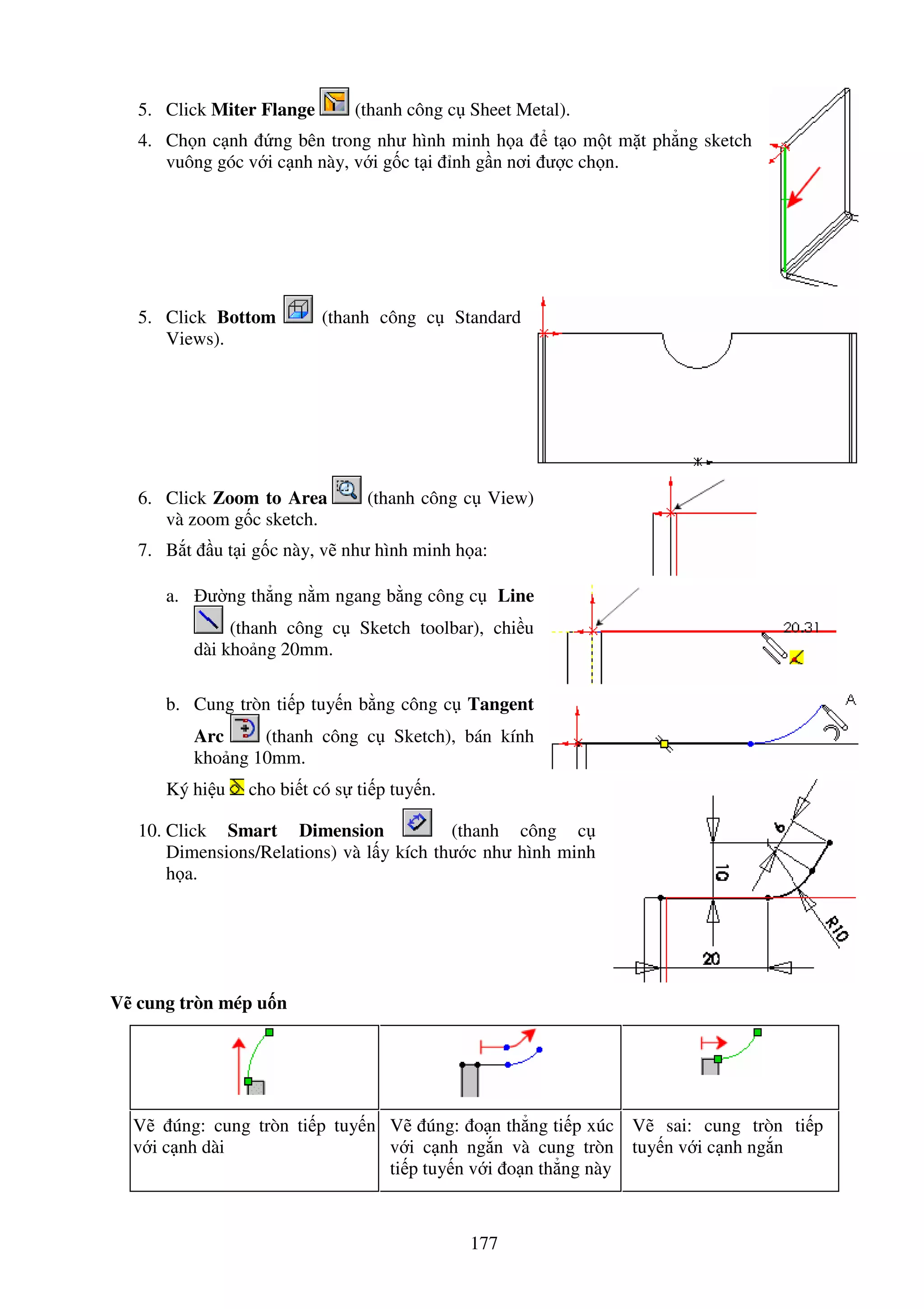 177
5. Click Miter Flange (thanh công c Sheet Metal).
4. Ch n c nh ng bên trong như hình minh h a t o m t m t ph ng sketch
vuông góc v i c nh này, v i g c t i nh g n nơi ư c ch n.
5. Click Bottom (thanh công c Standard
Views).
6. Click Zoom to Area (thanh công c View)
và zoom g c sketch.
7. B t u t i g c này, v như hình minh h a:
a. ư ng th ng n m ngang b ng công c Line
(thanh công c Sketch toolbar), chi u
dài kho ng 20mm.
b. Cung tròn ti p tuy n b ng công c Tangent
Arc (thanh công c Sketch), bán kính
kho ng 10mm.
Ký hi u cho bi t có s ti p tuy n.
10. Click Smart Dimension (thanh công c
Dimensions/Relations) và l y kích thư c như hình minh
h a.
V cung tròn mép u n
V úng: cung tròn ti p tuy n
v i c nh dài
V úng: o n th ng ti p xúc
v i c nh ng n và cung tròn
ti p tuy n v i o n th ng này
V sai: cung tròn ti p
tuy n v i c nh ng n
 