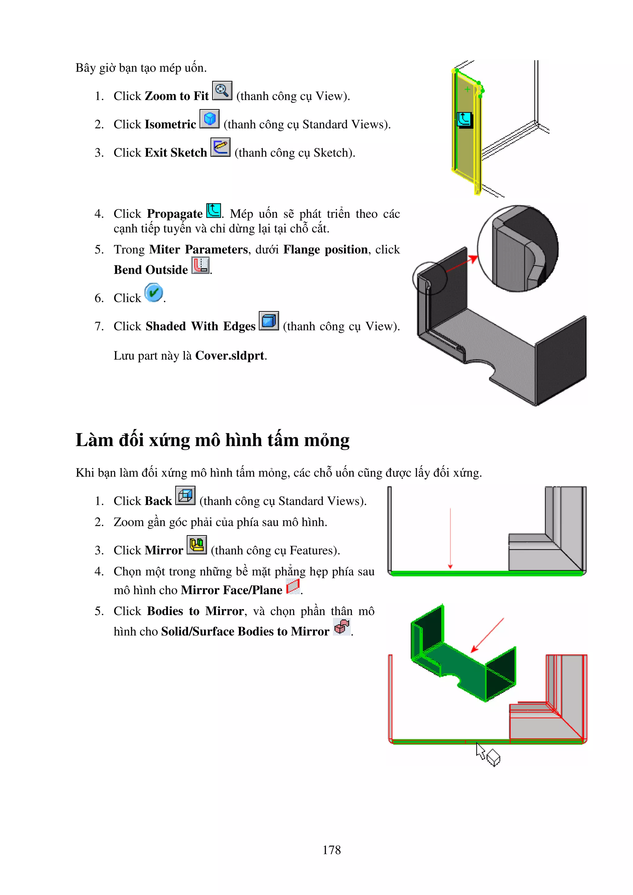 178
Bây gi b n t o mép u n.
1. Click Zoom to Fit (thanh công c View).
2. Click Isometric (thanh công c Standard Views).
3. Click Exit Sketch (thanh công c Sketch).
4. Click Propagate . Mép u n s phát tri n theo các
c nh ti p tuy n và ch d ng l i t i ch c t.
5. Trong Miter Parameters, dư i Flange position, click
Bend Outside .
6. Click .
7. Click Shaded With Edges (thanh công c View).
Lưu part này là Cover.sldprt.
Làm i x ng mô hình t m m ng
Khi b n làm i x ng mô hình t m m ng, các ch u n cũng ư c l y i x ng.
1. Click Back (thanh công c Standard Views).
2. Zoom g n góc ph i c a phía sau mô hình.
3. Click Mirror (thanh công c Features).
4. Ch n m t trong nh ng b m t ph ng h p phía sau
mô hình cho Mirror Face/Plane .
5. Click Bodies to Mirror, và ch n ph n thân mô
hình cho Solid/Surface Bodies to Mirror .
 
