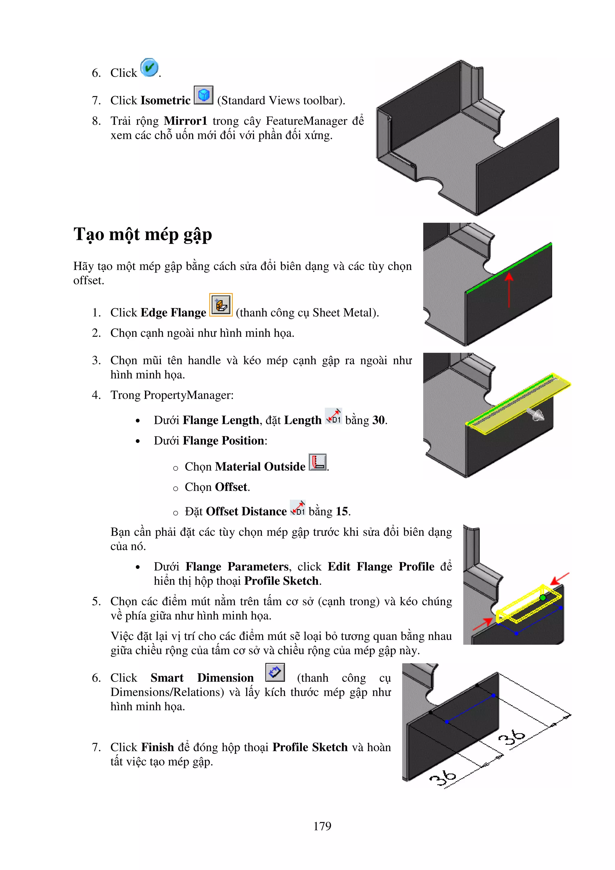 179
6. Click .
7. Click Isometric (Standard Views toolbar).
8. Tr i r ng Mirror1 trong cây FeatureManager
xem các ch u n m i i v i ph n i x ng.
T o m t mép g p
Hãy t o m t mép g p b ng cách s a i biên d ng và các tùy ch n
offset.
1. Click Edge Flange (thanh công c Sheet Metal).
2. Ch n c nh ngoài như hình minh h a.
3. Ch n mũi tên handle và kéo mép c nh g p ra ngoài như
hình minh h a.
4. Trong PropertyManager:
• Dư i Flange Length, t Length b ng 30.
• Dư i Flange Position:
o Ch n Material Outside .
o Ch n Offset.
o t Offset Distance b ng 15.
B n c n ph i t các tùy ch n mép g p trư c khi s a i biên d ng
c a nó.
• Dư i Flange Parameters, click Edit Flange Profile
hi n th h p tho i Profile Sketch.
5. Ch n các i m mút n m trên t m cơ s (c nh trong) và kéo chúng
v phía gi a như hình minh h a.
Vi c t l i v trí cho các i m mút s lo i b tương quan b ng nhau
gi a chi u r ng c a t m cơ s và chi u r ng c a mép g p này.
6. Click Smart Dimension (thanh công c
Dimensions/Relations) và l y kích thư c mép g p như
hình minh h a.
7. Click Finish óng h p tho i Profile Sketch và hoàn
t t vi c t o mép g p.
 