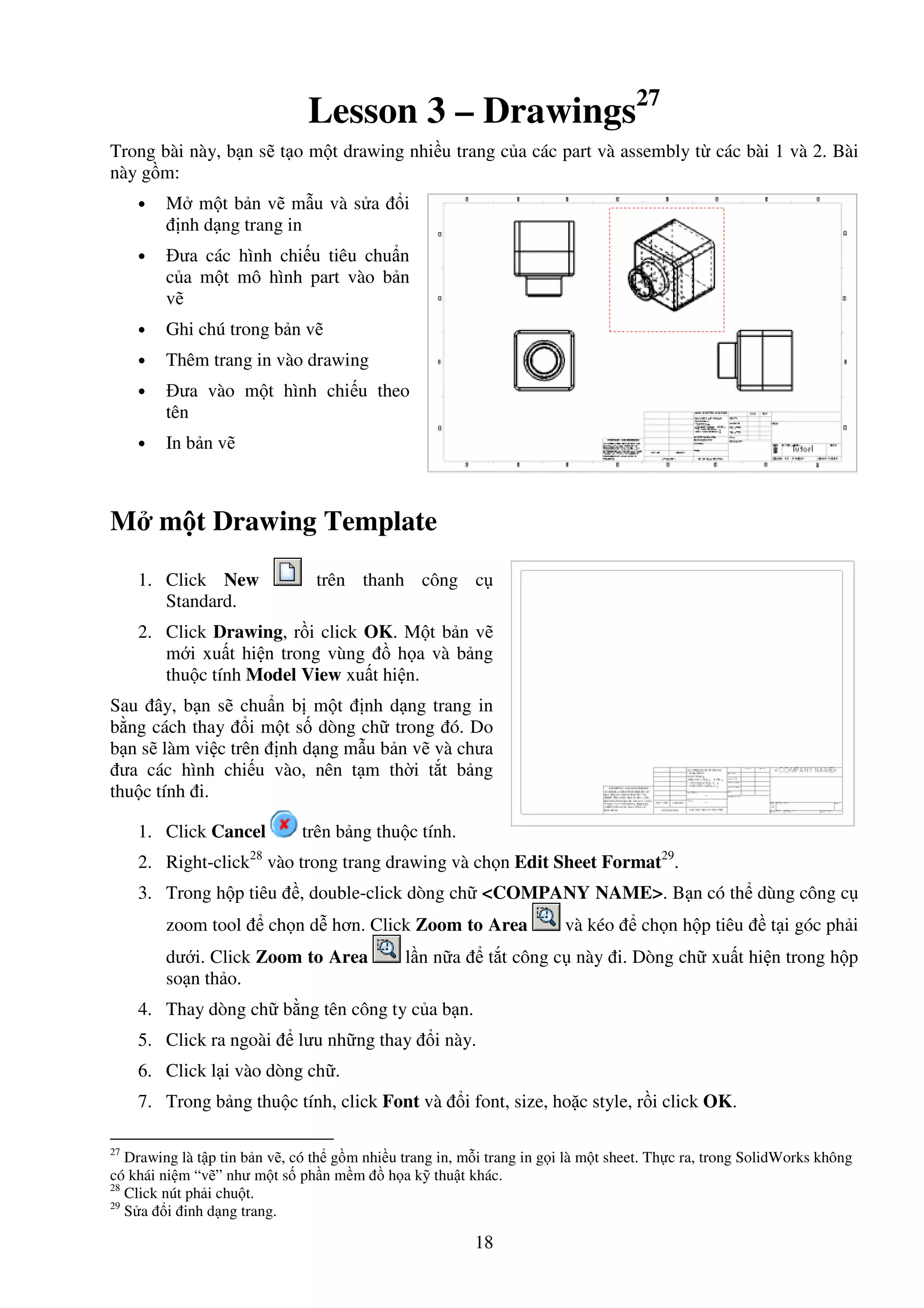 18
Lesson 3 – Drawings27
Trong bài này, b n s t o m t drawing nhi u trang c a các part và assembly t các bài 1 và 2. Bài
này g m:
• M m t b n v m u và s a i
nh d ng trang in
• ưa các hình chi u tiêu chu n
c a m t mô hình part vào b n
v
• Ghi chú trong b n v
• Thêm trang in vào drawing
• ưa vào m t hình chi u theo
tên
• In b n v
M m t Drawing Template
1. Click New trên thanh công c
Standard.
2. Click Drawing, r i click OK. M t b n v
m i xu t hi n trong vùng h a và b ng
thu c tính Model View xu t hi n.
Sau ây, b n s chu n b m t nh d ng trang in
b ng cách thay i m t s dòng ch trong ó. Do
b n s làm vi c trên nh d ng m u b n v và chưa
ưa các hình chi u vào, nên t m th i t t b ng
thu c tính i.
1. Click Cancel trên b ng thu c tính.
2. Right-click28
vào trong trang drawing và ch n Edit Sheet Format29
.
3. Trong h p tiêu , double-click dòng ch <COMPANY NAME>. B n có th dùng công c
zoom tool ch n d hơn. Click Zoom to Area và kéo ch n h p tiêu t i góc ph i
dư i. Click Zoom to Area l n n a t t công c này i. Dòng ch xu t hi n trong h p
so n th o.
4. Thay dòng ch b ng tên công ty c a b n.
5. Click ra ngoài lưu nh ng thay i này.
6. Click l i vào dòng ch .
7. Trong b ng thu c tính, click Font và i font, size, ho c style, r i click OK.
27
Drawing là t p tin b n v , có th g m nhi u trang in, m i trang in g i là m t sheet. Th c ra, trong SolidWorks không
có khái ni m “v ” như m t s ph n m m h a k thu t khác.
28
Click nút ph i chu t.
29
S a i inh d ng trang.
 