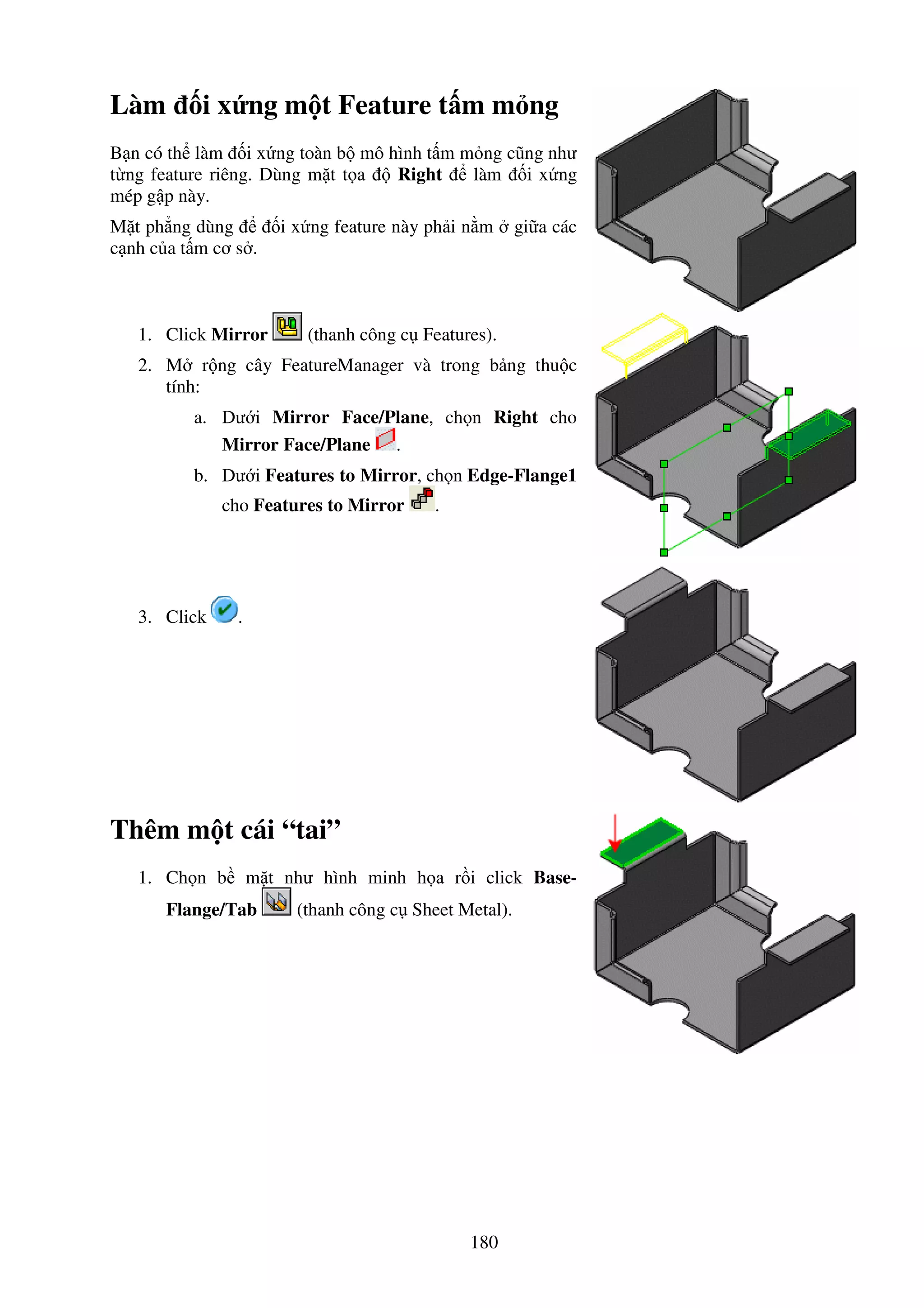 180
Làm i x ng m t Feature t m m ng
B n có th làm i x ng toàn b mô hình t m m ng cũng như
t ng feature riêng. Dùng m t t a Right làm i x ng
mép g p này.
M t ph ng dùng i x ng feature này ph i n m gi a các
c nh c a t m cơ s .
1. Click Mirror (thanh công c Features).
2. M r ng cây FeatureManager và trong b ng thu c
tính:
a. Dư i Mirror Face/Plane, ch n Right cho
Mirror Face/Plane .
b. Dư i Features to Mirror, ch n Edge-Flange1
cho Features to Mirror .
3. Click .
Thêm m t cái “tai”
1. Ch n b m t như hình minh h a r i click Base-
Flange/Tab (thanh công c Sheet Metal).
 