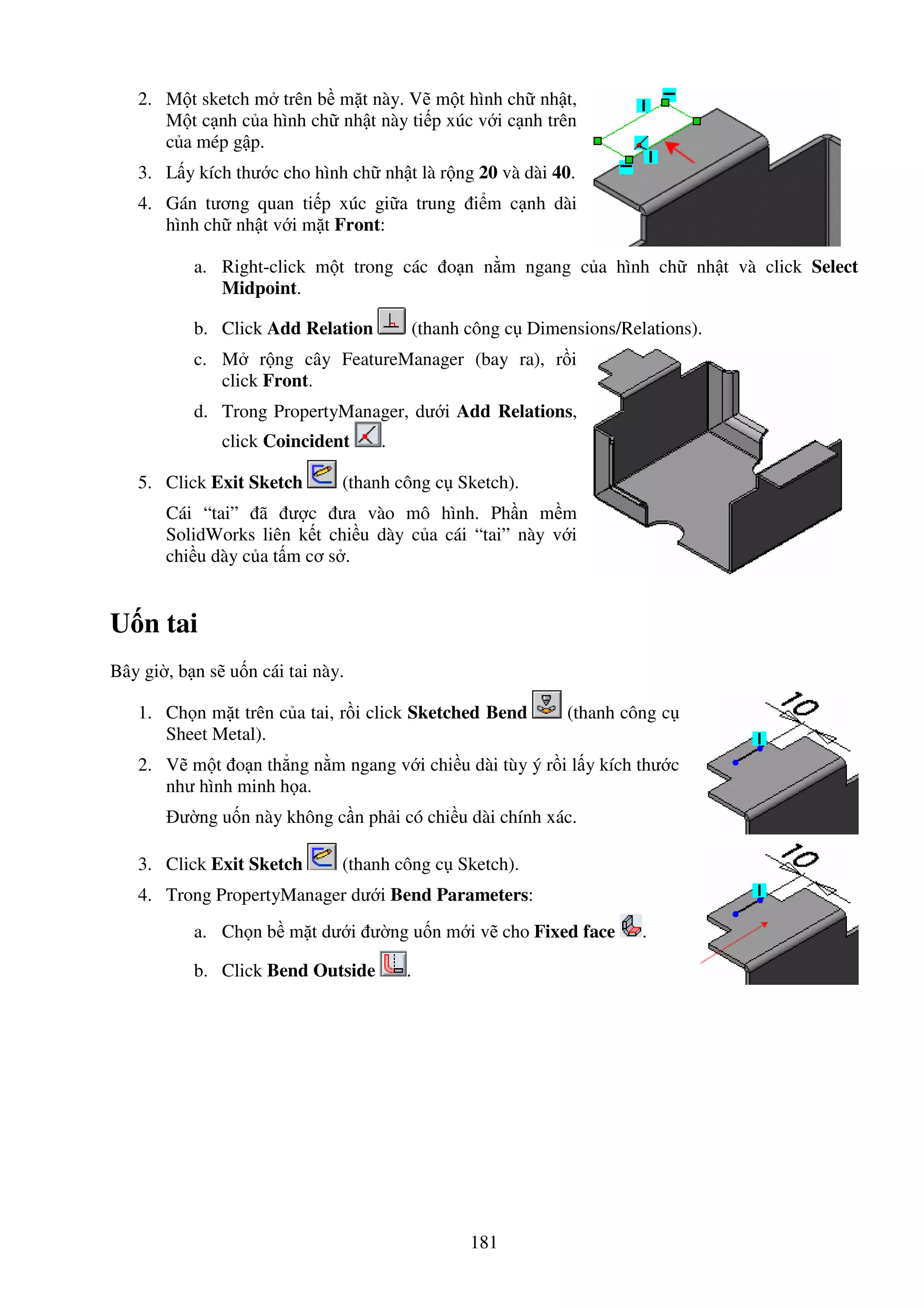 181
2. M t sketch m trên b m t này. V m t hình ch nh t,
M t c nh c a hình ch nh t này ti p xúc v i c nh trên
c a mép g p.
3. L y kích thư c cho hình ch nh t là r ng 20 và dài 40.
4. Gán tương quan ti p xúc gi a trung i m c nh dài
hình ch nh t v i m t Front:
a. Right-click m t trong các o n n m ngang c a hình ch nh t và click Select
Midpoint.
b. Click Add Relation (thanh công c Dimensions/Relations).
c. M r ng cây FeatureManager (bay ra), r i
click Front.
d. Trong PropertyManager, dư i Add Relations,
click Coincident .
5. Click Exit Sketch (thanh công c Sketch).
Cái “tai” ã ư c ưa vào mô hình. Ph n m m
SolidWorks liên k t chi u dày c a cái “tai” này v i
chi u dày c a t m cơ s .
U n tai
Bây gi , b n s u n cái tai này.
1. Ch n m t trên c a tai, r i click Sketched Bend (thanh công c
Sheet Metal).
2. V m t o n th ng n m ngang v i chi u dài tùy ý r i l y kích thư c
như hình minh h a.
ư ng u n này không c n ph i có chi u dài chính xác.
3. Click Exit Sketch (thanh công c Sketch).
4. Trong PropertyManager dư i Bend Parameters:
a. Ch n b m t dư i ư ng u n m i v cho Fixed face .
b. Click Bend Outside .
 