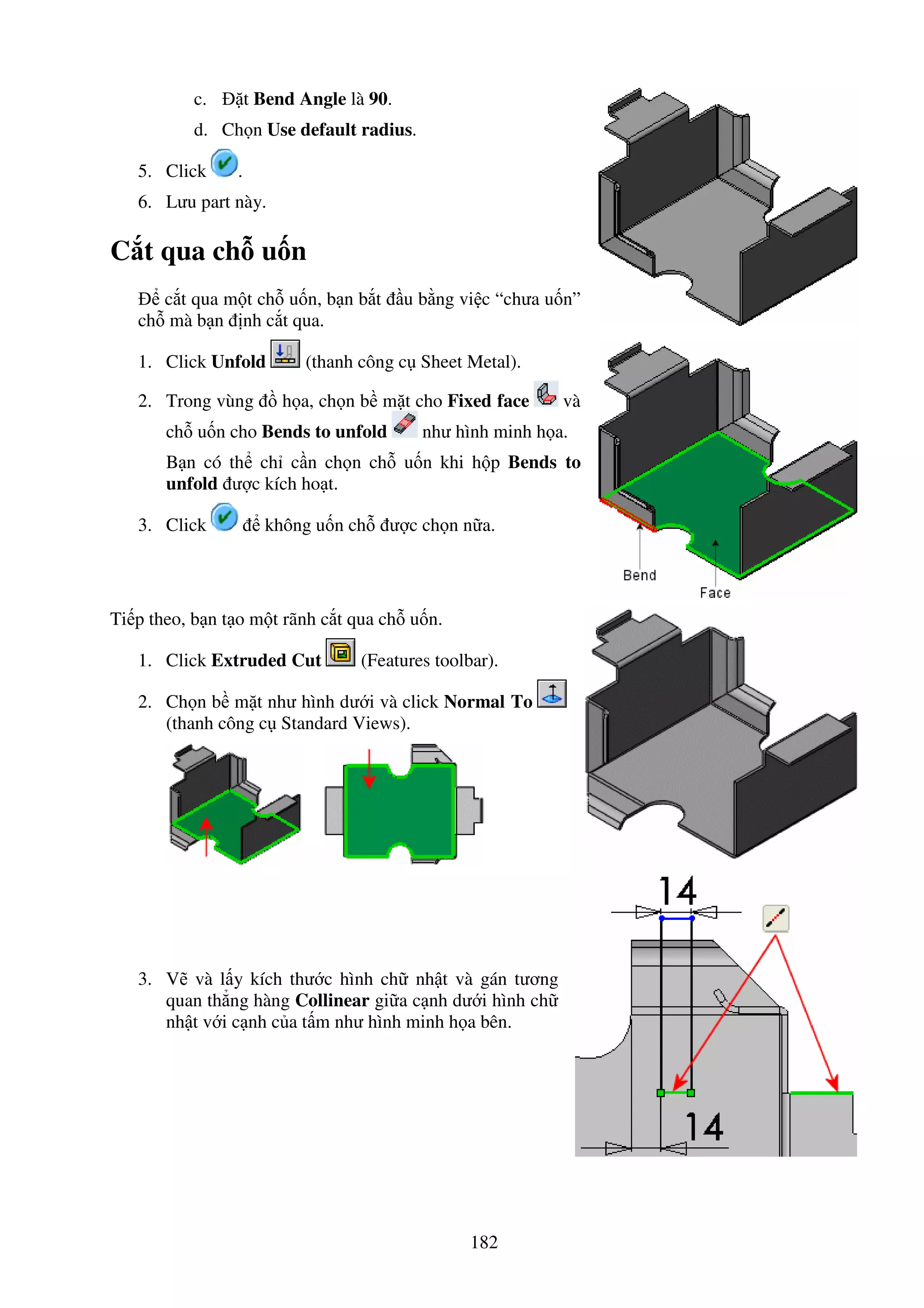 182
c. t Bend Angle là 90.
d. Ch n Use default radius.
5. Click .
6. Lưu part này.
C t qua ch u n
c t qua m t ch u n, b n b t u b ng vi c “chưa u n”
ch mà b n nh c t qua.
1. Click Unfold (thanh công c Sheet Metal).
2. Trong vùng h a, ch n b m t cho Fixed face và
ch u n cho Bends to unfold như hình minh h a.
B n có th ch c n ch n ch u n khi h p Bends to
unfold ư c kích ho t.
3. Click không u n ch ư c ch n n a.
Ti p theo, b n t o m t rãnh c t qua ch u n.
1. Click Extruded Cut (Features toolbar).
2. Ch n b m t như hình dư i và click Normal To
(thanh công c Standard Views).
3. V và l y kích thư c hình ch nh t và gán tương
quan th ng hàng Collinear gi a c nh dư i hình ch
nh t v i c nh c a t m như hình minh h a bên.
 
