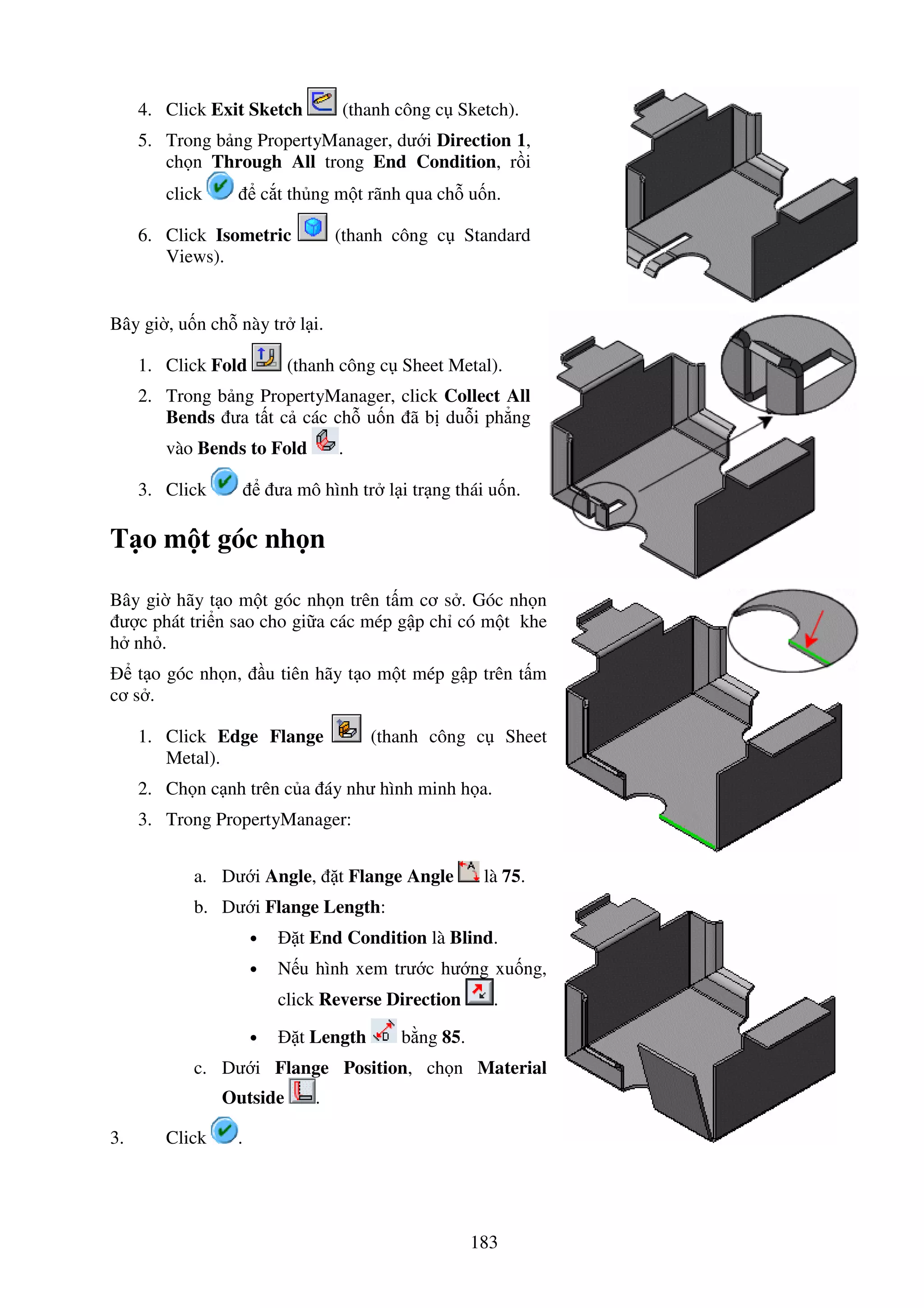 183
4. Click Exit Sketch (thanh công c Sketch).
5. Trong b ng PropertyManager, dư i Direction 1,
ch n Through All trong End Condition, r i
click c t th ng m t rãnh qua ch u n.
6. Click Isometric (thanh công c Standard
Views).
Bây gi , u n ch này tr l i.
1. Click Fold (thanh công c Sheet Metal).
2. Trong b ng PropertyManager, click Collect All
Bends ưa t t c các ch u n ã b du i ph ng
vào Bends to Fold .
3. Click ưa mô hình tr l i tr ng thái u n.
T o m t góc nh n
Bây gi hãy t o m t góc nh n trên t m cơ s . Góc nh n
ư c phát tri n sao cho gi a các mép g p ch có m t khe
h nh .
t o góc nh n, u tiên hãy t o m t mép g p trên t m
cơ s .
1. Click Edge Flange (thanh công c Sheet
Metal).
2. Ch n c nh trên c a áy như hình minh h a.
3. Trong PropertyManager:
a. Dư i Angle, t Flange Angle là 75.
b. Dư i Flange Length:
• t End Condition là Blind.
• N u hình xem trư c hư ng xu ng,
click Reverse Direction .
• t Length b ng 85.
c. Dư i Flange Position, ch n Material
Outside .
3. Click .
 