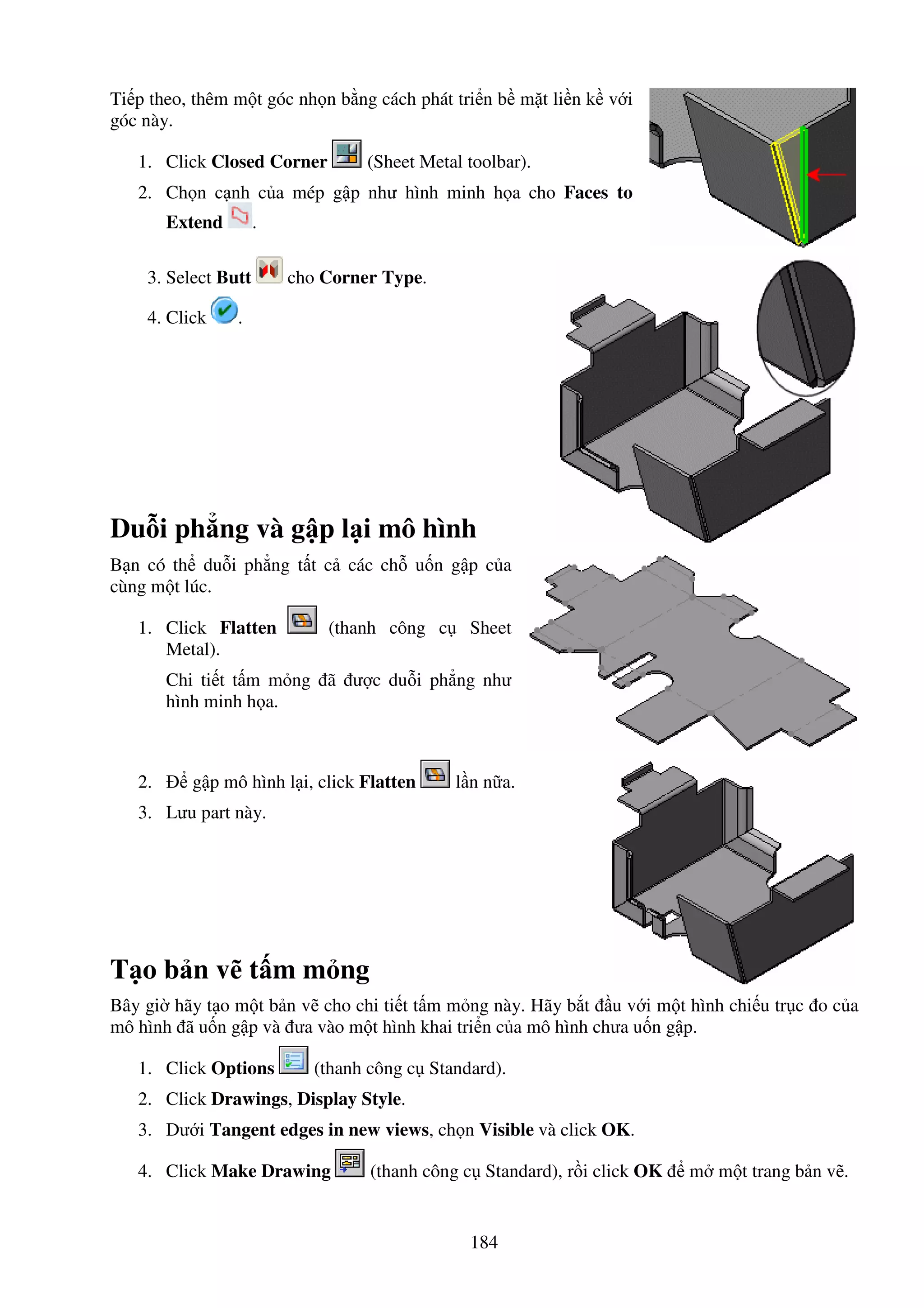 184
Ti p theo, thêm m t góc nh n b ng cách phát tri n b m t li n k v i
góc này.
1. Click Closed Corner (Sheet Metal toolbar).
2. Ch n c nh c a mép g p như hình minh h a cho Faces to
Extend .
3. Select Butt cho Corner Type.
4. Click .
Du i ph ng và g p l i mô hình
B n có th du i ph ng t t c các ch u n g p c a
cùng m t lúc.
1. Click Flatten (thanh công c Sheet
Metal).
Chi ti t t m m ng ã ư c du i ph ng như
hình minh h a.
2. g p mô hình l i, click Flatten l n n a.
3. Lưu part này.
T o b n v t m m ng
Bây gi hãy t o m t b n v cho chi ti t t m m ng này. Hãy b t u v i m t hình chi u tr c o c a
mô hình ã u n g p và ưa vào m t hình khai tri n c a mô hình chưa u n g p.
1. Click Options (thanh công c Standard).
2. Click Drawings, Display Style.
3. Dư i Tangent edges in new views, ch n Visible và click OK.
4. Click Make Drawing (thanh công c Standard), r i click OK m m t trang b n v .
 