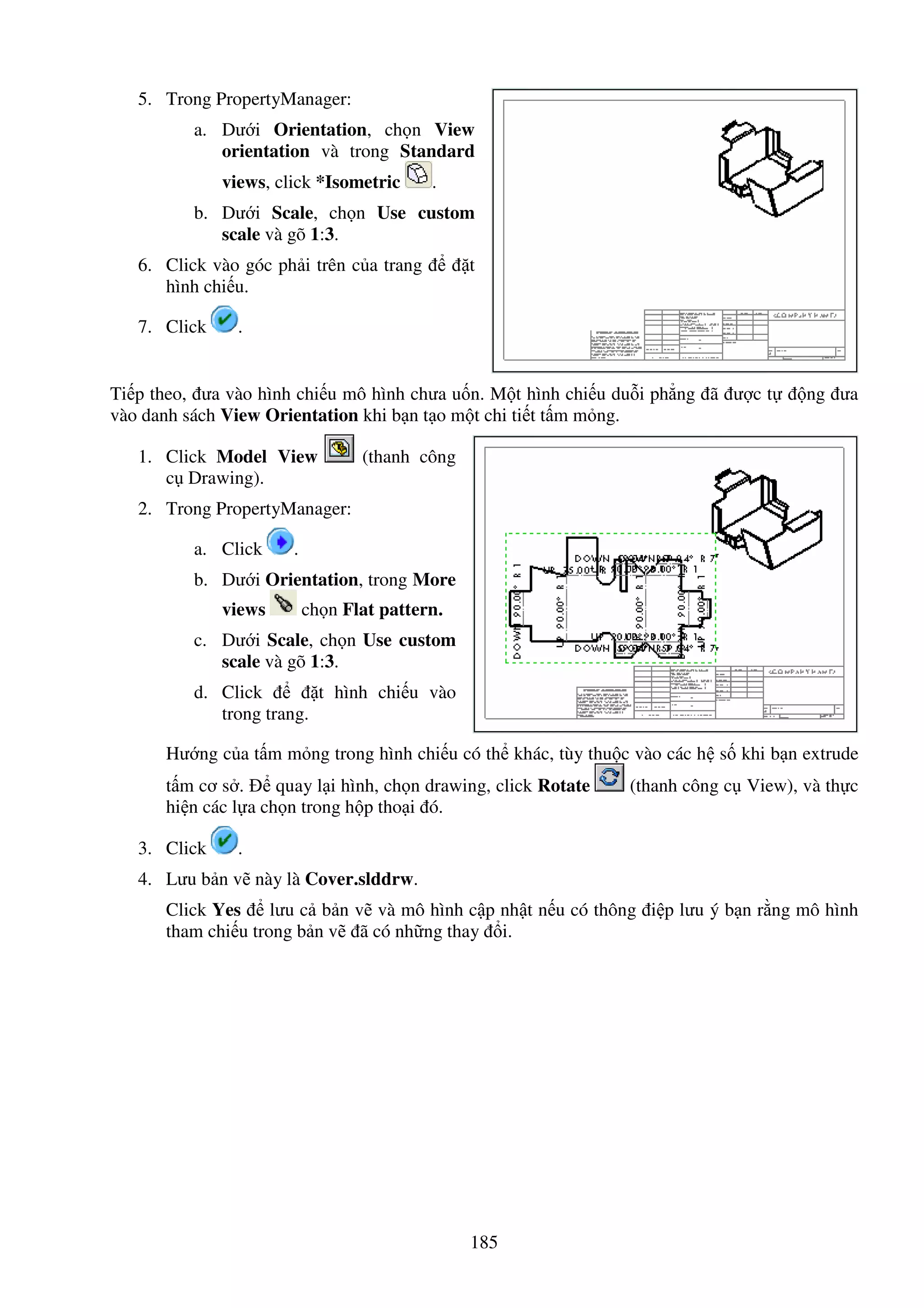 185
5. Trong PropertyManager:
a. Dư i Orientation, ch n View
orientation và trong Standard
views, click *Isometric .
b. Dư i Scale, ch n Use custom
scale và gõ 1:3.
6. Click vào góc ph i trên c a trang t
hình chi u.
7. Click .
Ti p theo, ưa vào hình chi u mô hình chưa u n. M t hình chi u du i ph ng ã ư c t ng ưa
vào danh sách View Orientation khi b n t o m t chi ti t t m m ng.
1. Click Model View (thanh công
c Drawing).
2. Trong PropertyManager:
a. Click .
b. Dư i Orientation, trong More
views ch n Flat pattern.
c. Dư i Scale, ch n Use custom
scale và gõ 1:3.
d. Click t hình chi u vào
trong trang.
Hư ng c a t m m ng trong hình chi u có th khác, tùy thu c vào các h s khi b n extrude
t m cơ s . quay l i hình, ch n drawing, click Rotate (thanh công c View), và th c
hi n các l a ch n trong h p tho i ó.
3. Click .
4. Lưu b n v này là Cover.slddrw.
Click Yes lưu c b n v và mô hình c p nh t n u có thông i p lưu ý b n r ng mô hình
tham chi u trong b n v ã có nh ng thay i.
 