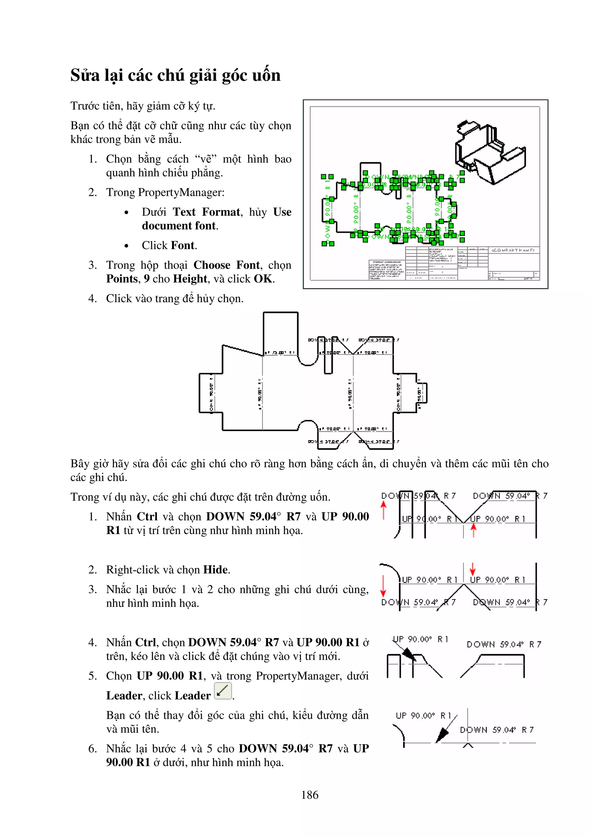 186
S a l i các chú gi i góc u n
Trư c tiên, hãy gi m c ký t .
B n có th t c ch cũng như các tùy ch n
khác trong b n v m u.
1. Ch n b ng cách “v ” m t hình bao
quanh hình chi u ph ng.
2. Trong PropertyManager:
• Dư i Text Format, h y Use
document font.
• Click Font.
3. Trong h p tho i Choose Font, ch n
Points, 9 cho Height, và click OK.
4. Click vào trang h y ch n.
Bây gi hãy s a i các ghi chú cho rõ ràng hơn b ng cách n, di chuy n và thêm các mũi tên cho
các ghi chú.
Trong ví d này, các ghi chú ư c t trên ư ng u n.
1. Nh n Ctrl và ch n DOWN 59.04° R7 và UP 90.00
R1 t v trí trên cùng như hình minh h a.
2. Right-click và ch n Hide.
3. Nh c l i bư c 1 và 2 cho nh ng ghi chú dư i cùng,
như hình minh h a.
4. Nh n Ctrl, ch n DOWN 59.04° R7 và UP 90.00 R1
trên, kéo lên và click t chúng vào v trí m i.
5. Ch n UP 90.00 R1, và trong PropertyManager, dư i
Leader, click Leader .
B n có th thay i góc c a ghi chú, ki u ư ng d n
và mũi tên.
6. Nh c l i bư c 4 và 5 cho DOWN 59.04° R7 và UP
90.00 R1 dư i, như hình minh h a.
 