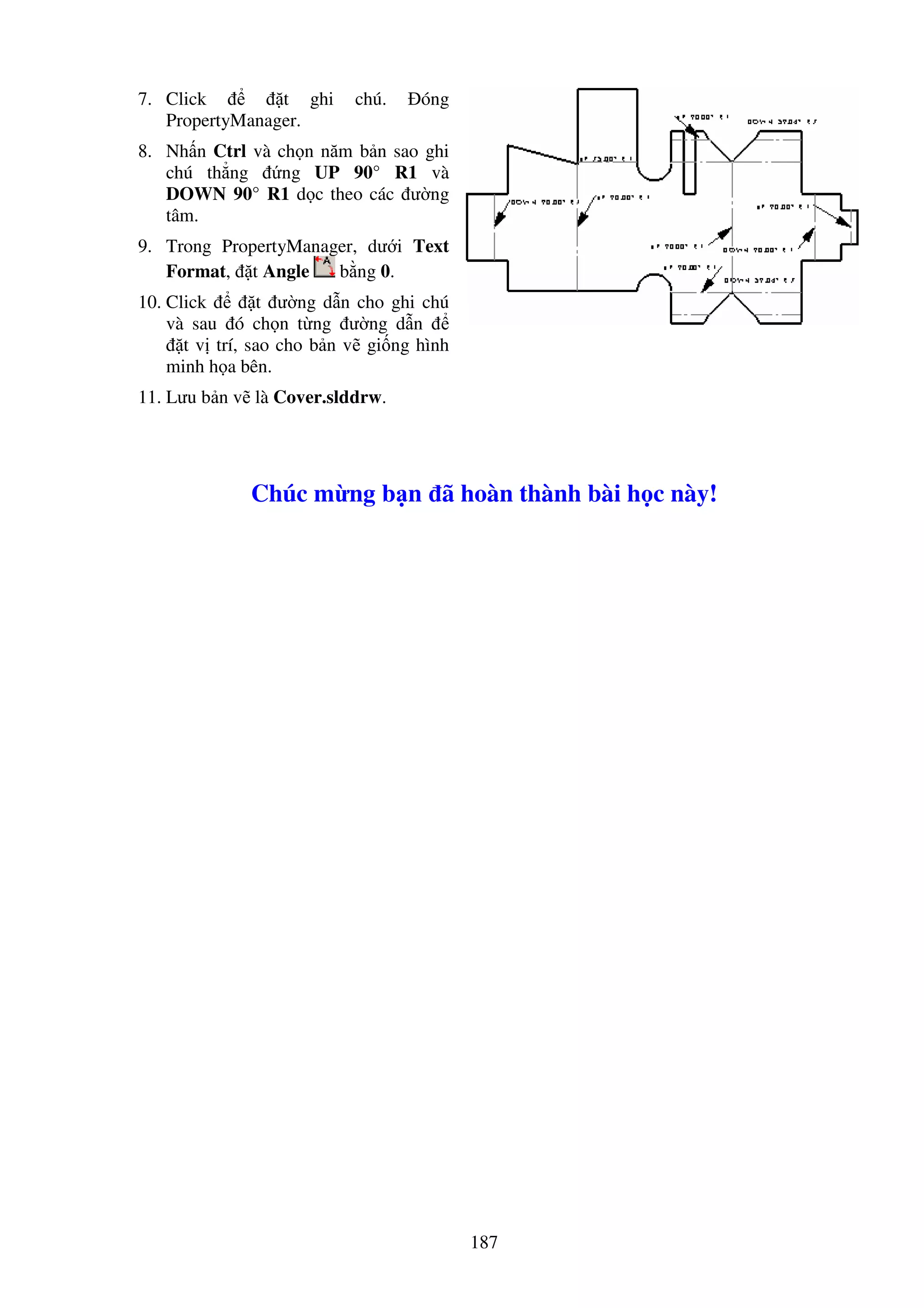 187
7. Click t ghi chú. óng
PropertyManager.
8. Nh n Ctrl và ch n năm b n sao ghi
chú th ng ng UP 90° R1 và
DOWN 90° R1 d c theo các ư ng
tâm.
9. Trong PropertyManager, dư i Text
Format, t Angle b ng 0.
10. Click t ư ng d n cho ghi chú
và sau ó ch n t ng ư ng d n
t v trí, sao cho b n v gi ng hình
minh h a bên.
11. Lưu b n v là Cover.slddrw.
Chúc m ng b n ã hoàn thành bài h c này!
 