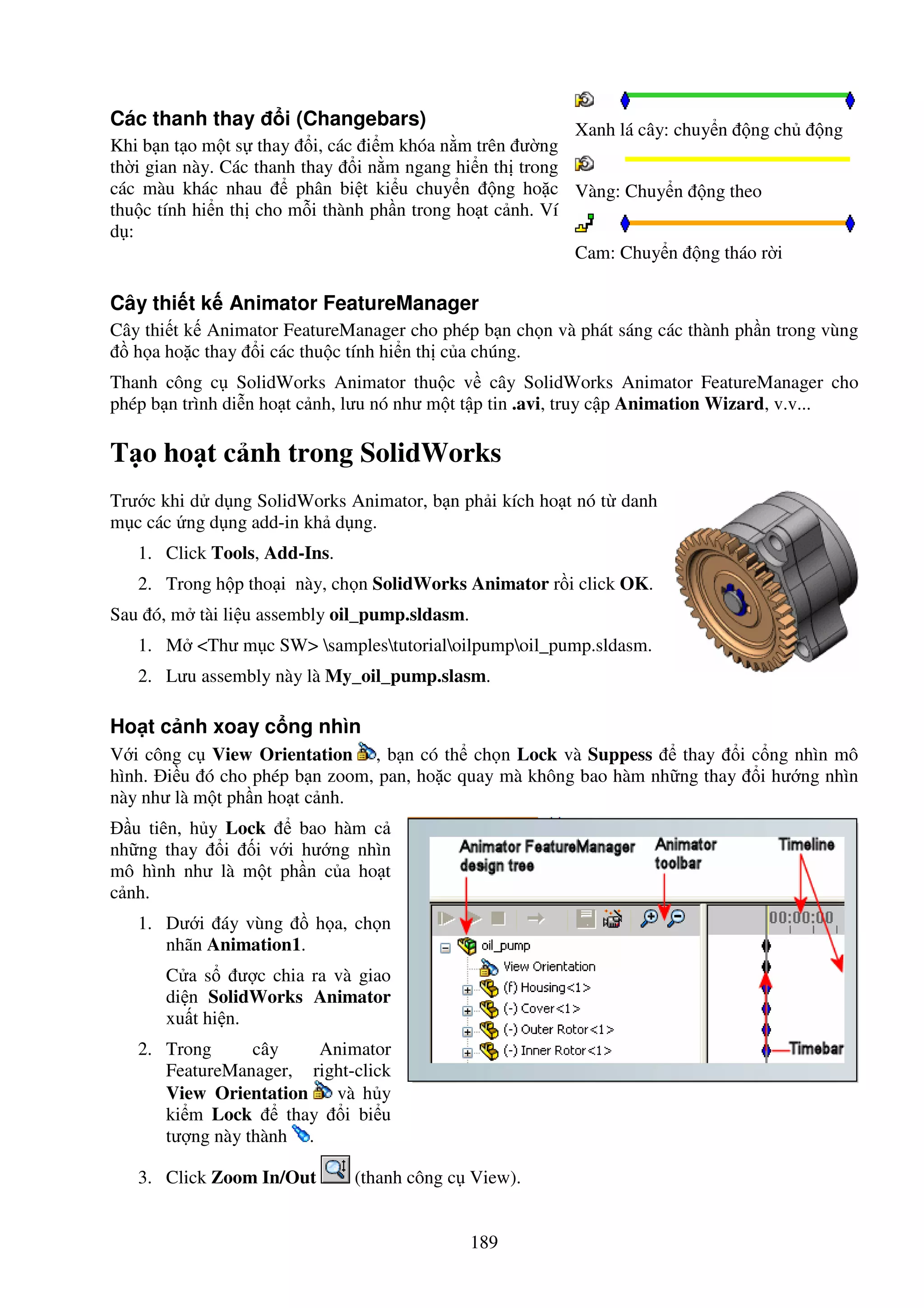 189
Các thanh thay i (Changebars)
Khi b n t o m t s thay i, các i m khóa n m trên ư ng
th i gian này. Các thanh thay i n m ngang hi n th trong
các màu khác nhau phân bi t ki u chuy n ng ho c
thu c tính hi n th cho m i thành ph n trong ho t c nh. Ví
d :
Xanh lá cây: chuy n ng ch ng
Vàng: Chuy n ng theo
Cam: Chuy n ng tháo r i
Cây thi t k Animator FeatureManager
Cây thi t k Animator FeatureManager cho phép b n ch n và phát sáng các thành ph n trong vùng
h a ho c thay i các thu c tính hi n th c a chúng.
Thanh công c SolidWorks Animator thu c v cây SolidWorks Animator FeatureManager cho
phép b n trình di n ho t c nh, lưu nó như m t t p tin .avi, truy c p Animation Wizard, v.v...
T o ho t c nh trong SolidWorks
Trư c khi d d ng SolidWorks Animator, b n ph i kích ho t nó t danh
m c các ng d ng add-in kh d ng.
1. Click Tools, Add-Ins.
2. Trong h p tho i này, ch n SolidWorks Animator r i click OK.
Sau ó, m tài li u assembly oil_pump.sldasm.
1. M <Thư m c SW> samplestutorialoilpumpoil_pump.sldasm.
2. Lưu assembly này là My_oil_pump.slasm.
Ho t c nh xoay c ng nhìn
V i công c View Orientation , b n có th ch n Lock và Suppess thay i c ng nhìn mô
hình. i u ó cho phép b n zoom, pan, ho c quay mà không bao hàm nh ng thay i hư ng nhìn
này như là m t ph n ho t c nh.
u tiên, h y Lock bao hàm c
nh ng thay i i v i hư ng nhìn
mô hình như là m t ph n c a ho t
c nh.
1. Dư i áy vùng h a, ch n
nhãn Animation1.
C a s ư c chia ra và giao
di n SolidWorks Animator
xu t hi n.
2. Trong cây Animator
FeatureManager, right-click
View Orientation và h y
ki m Lock thay i bi u
tư ng này thành .
3. Click Zoom In/Out (thanh công c View).
 