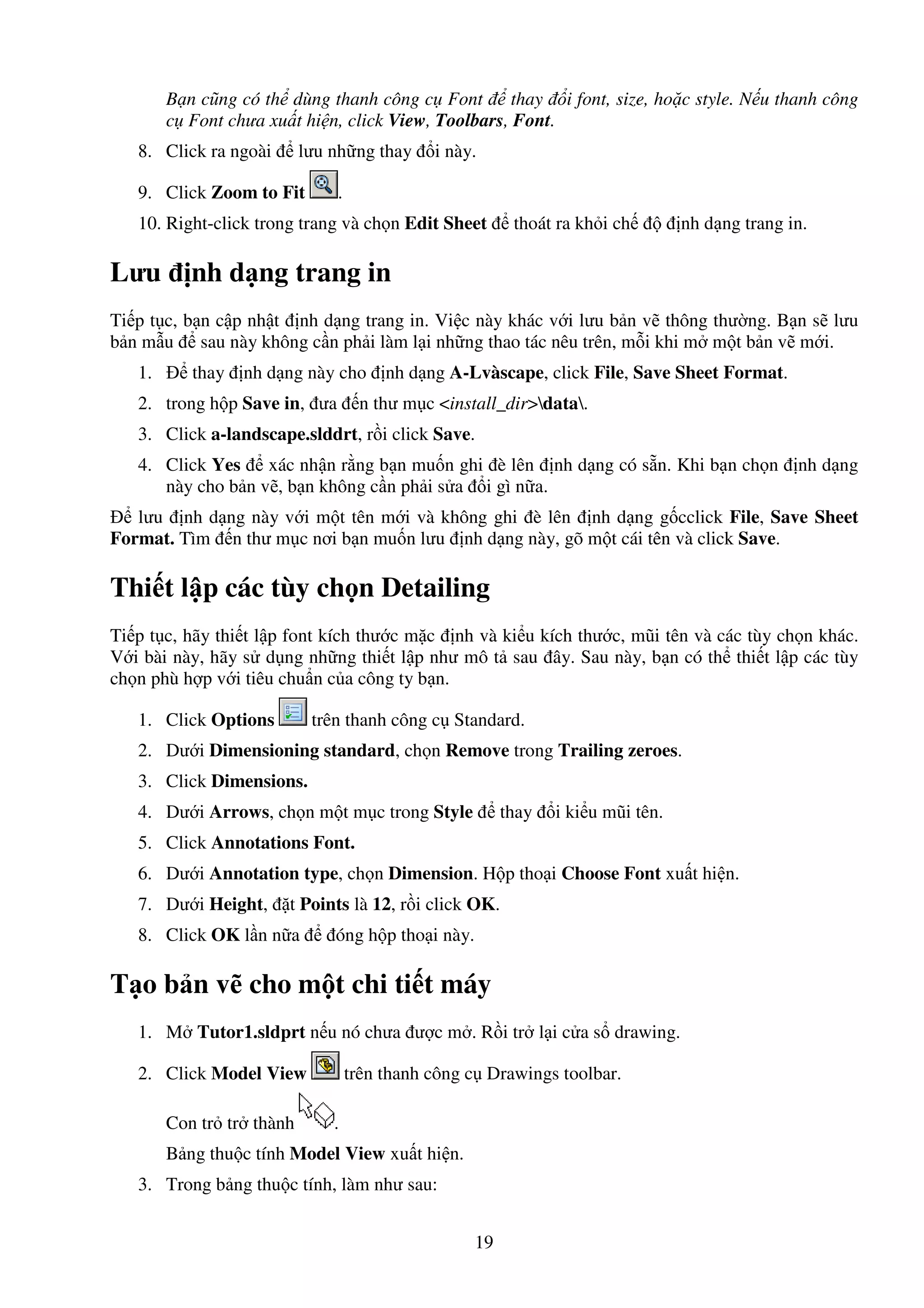 19
B n cũng có th dùng thanh công c Font thay i font, size, ho c style. N u thanh công
c Font chưa xu t hi n, click View, Toolbars, Font.
8. Click ra ngoài lưu nh ng thay i này.
9. Click Zoom to Fit .
10. Right-click trong trang và ch n Edit Sheet thoát ra kh i ch nh d ng trang in.
Lưu nh d ng trang in
Ti p t c, b n c p nh t nh d ng trang in. Vi c này khác v i lưu b n v thông thư ng. B n s lưu
b n m u sau này không c n ph i làm l i nh ng thao tác nêu trên, m i khi m m t b n v m i.
1. thay nh d ng này cho nh d ng A-Lvàscape, click File, Save Sheet Format.
2. trong h p Save in, ưa n thư m c <install_dir>data.
3. Click a-landscape.slddrt, r i click Save.
4. Click Yes xác nh n r ng b n mu n ghi è lên nh d ng có s n. Khi b n ch n nh d ng
này cho b n v , b n không c n ph i s a i gì n a.
lưu nh d ng này v i m t tên m i và không ghi è lên nh d ng g cclick File, Save Sheet
Format. Tìm n thư m c nơi b n mu n lưu nh d ng này, gõ m t cái tên và click Save.
Thi t l p các tùy ch n Detailing
Ti p t c, hãy thi t l p font kích thư c m c nh và ki u kích thư c, mũi tên và các tùy ch n khác.
V i bài này, hãy s d ng nh ng thi t l p như mô t sau ây. Sau này, b n có th thi t l p các tùy
ch n phù h p v i tiêu chu n c a công ty b n.
1. Click Options trên thanh công c Standard.
2. Dư i Dimensioning standard, ch n Remove trong Trailing zeroes.
3. Click Dimensions.
4. Dư i Arrows, ch n m t m c trong Style thay i ki u mũi tên.
5. Click Annotations Font.
6. Dư i Annotation type, ch n Dimension. H p tho i Choose Font xu t hi n.
7. Dư i Height, t Points là 12, r i click OK.
8. Click OK l n n a óng h p tho i này.
T o b n v cho m t chi ti t máy
1. M Tutor1.sldprt n u nó chưa ư c m . R i tr l i c a s drawing.
2. Click Model View trên thanh công c Drawings toolbar.
Con tr tr thành .
B ng thu c tính Model View xu t hi n.
3. Trong b ng thu c tính, làm như sau:
 