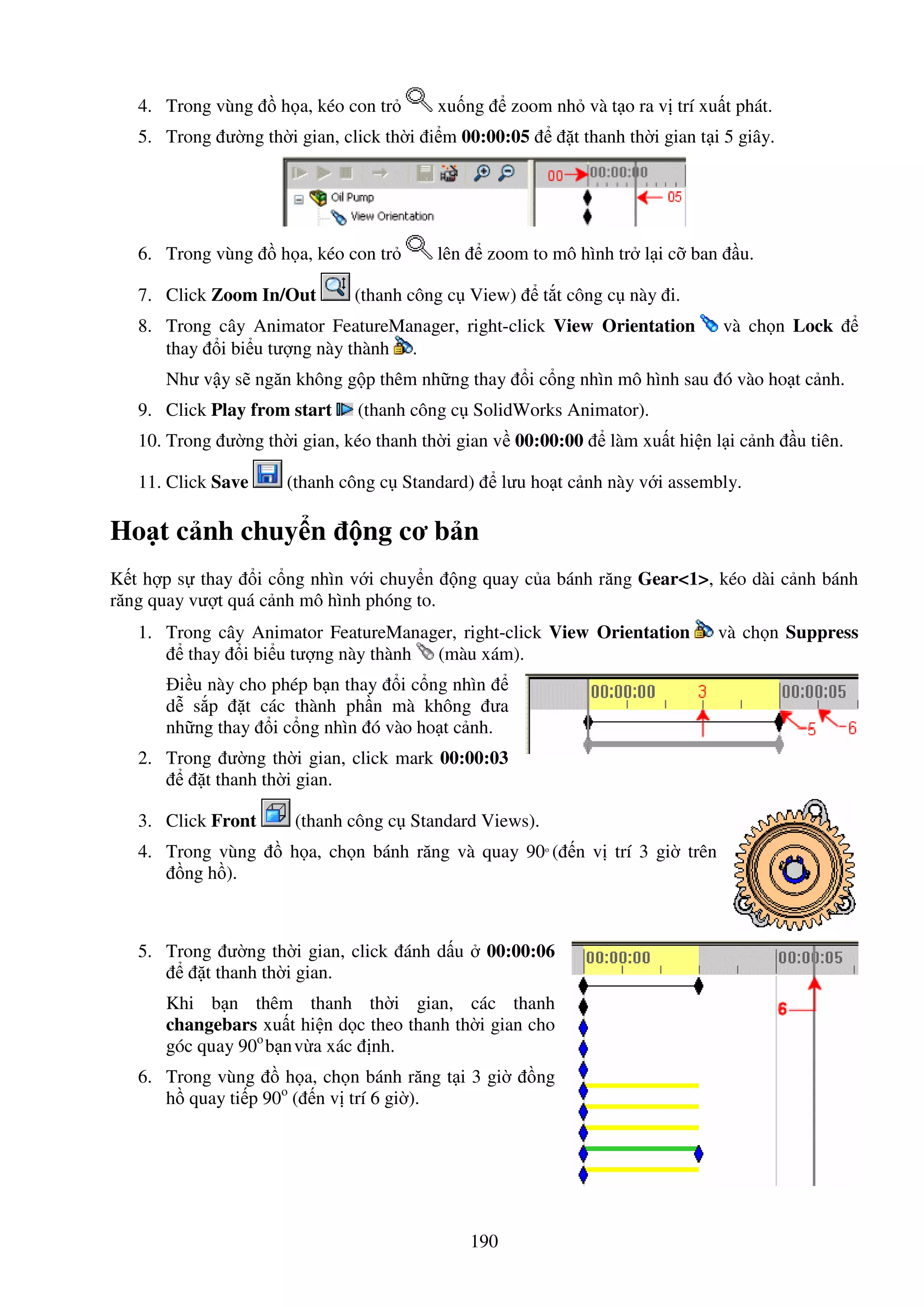 190
4. Trong vùng h a, kéo con tr xu ng zoom nh và t o ra v trí xu t phát.
5. Trong ư ng th i gian, click th i i m 00:00:05 t thanh th i gian t i 5 giây.
6. Trong vùng h a, kéo con tr lên zoom to mô hình tr l i c ban u.
7. Click Zoom In/Out (thanh công c View) t t công c này i.
8. Trong cây Animator FeatureManager, right-click View Orientation và ch n Lock
thay i bi u tư ng này thành .
Như v y s ngăn không g p thêm nh ng thay i c ng nhìn mô hình sau ó vào ho t c nh.
9. Click Play from start (thanh công c SolidWorks Animator).
10. Trong ư ng th i gian, kéo thanh th i gian v 00:00:00 làm xu t hi n l i c nh u tiên.
11. Click Save (thanh công c Standard) lưu ho t c nh này v i assembly.
Ho t c nh chuy n ng cơ b n
K t h p s thay i c ng nhìn v i chuy n ng quay c a bánh răng Gear<1>, kéo dài c nh bánh
răng quay vư t quá c nh mô hình phóng to.
1. Trong cây Animator FeatureManager, right-click View Orientation và ch n Suppress
thay i bi u tư ng này thành (màu xám).
i u này cho phép b n thay i c ng nhìn
d s p t các thành ph n mà không ưa
nh ng thay i c ng nhìn ó vào ho t c nh.
2. Trong ư ng th i gian, click mark 00:00:03
t thanh th i gian.
3. Click Front (thanh công c Standard Views).
4. Trong vùng h a, ch n bánh răng và quay 90o
( n v trí 3 gi trên
ng h ).
5. Trong ư ng th i gian, click ánh d u 00:00:06
t thanh th i gian.
Khi b n thêm thanh th i gian, các thanh
changebars xu t hi n d c theo thanh th i gian cho
góc quay 90o
b nv a xác nh.
6. Trong vùng h a, ch n bánh răng t i 3 gi ng
h quay ti p 90o
( n v trí 6 gi ).
 