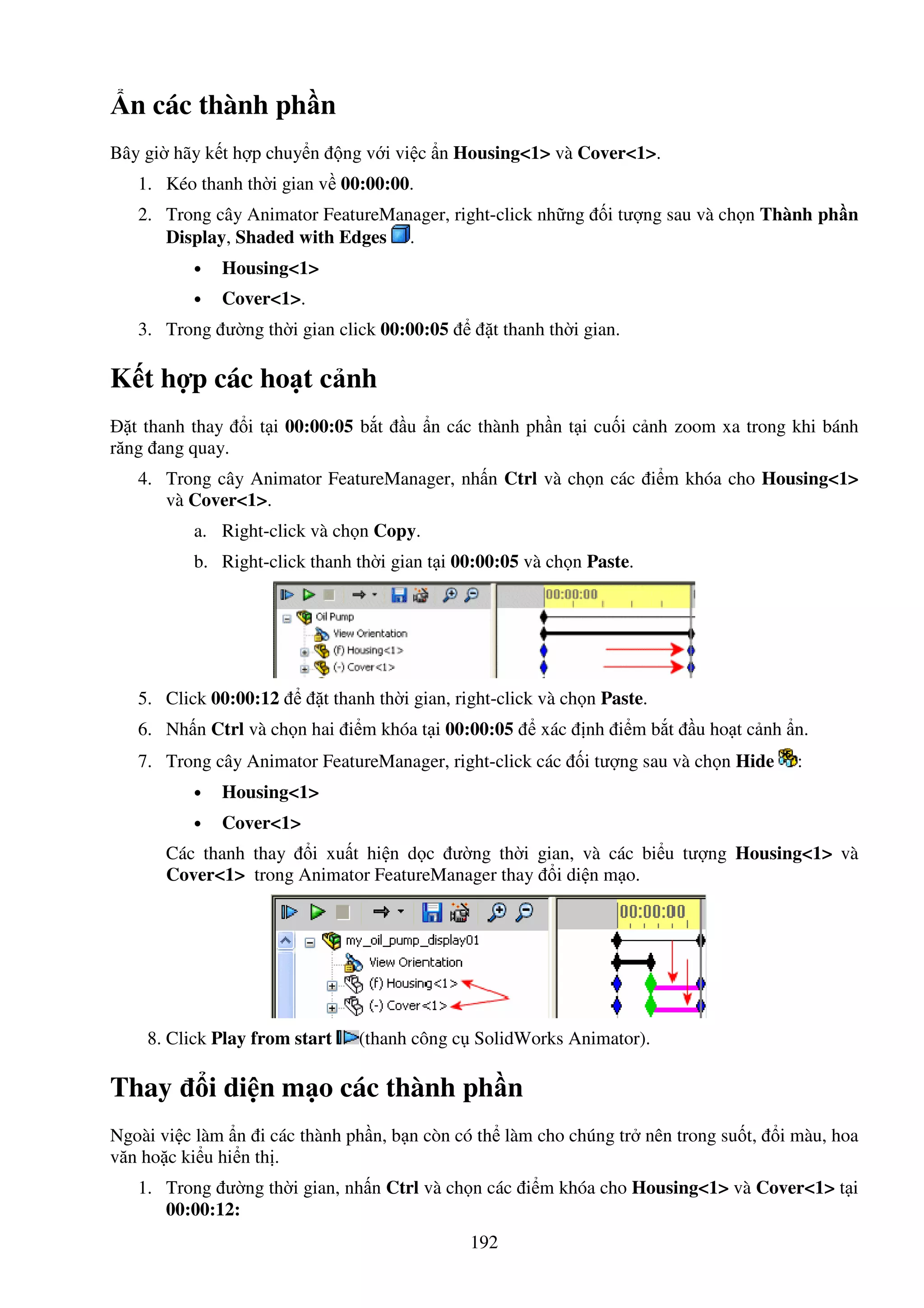 192
n các thành ph n
Bây gi hãy k t h p chuy n ng v i vi c n Housing<1> và Cover<1>.
1. Kéo thanh th i gian v 00:00:00.
2. Trong cây Animator FeatureManager, right-click nh ng i tư ng sau và ch n Thành ph n
Display, Shaded with Edges .
• Housing<1>
• Cover<1>.
3. Trong ư ng th i gian click 00:00:05 t thanh th i gian.
K t h p các ho t c nh
t thanh thay i t i 00:00:05 b t u n các thành ph n t i cu i c nh zoom xa trong khi bánh
răng ang quay.
4. Trong cây Animator FeatureManager, nh n Ctrl và ch n các i m khóa cho Housing<1>
và Cover<1>.
a. Right-click và ch n Copy.
b. Right-click thanh th i gian t i 00:00:05 và ch n Paste.
5. Click 00:00:12 t thanh th i gian, right-click và ch n Paste.
6. Nh n Ctrl và ch n hai i m khóa t i 00:00:05 xác nh i m b t u ho t c nh n.
7. Trong cây Animator FeatureManager, right-click các i tư ng sau và ch n Hide :
• Housing<1>
• Cover<1>
Các thanh thay i xu t hi n d c ư ng th i gian, và các bi u tư ng Housing<1> và
Cover<1> trong Animator FeatureManager thay i di n m o.
8. Click Play from start (thanh công c SolidWorks Animator).
Thay i di n m o các thành ph n
Ngoài vi c làm n i các thành ph n, b n còn có th làm cho chúng tr nên trong su t, i màu, hoa
văn ho c ki u hi n th .
1. Trong ư ng th i gian, nh n Ctrl và ch n các i m khóa cho Housing<1> và Cover<1> t i
00:00:12:
 