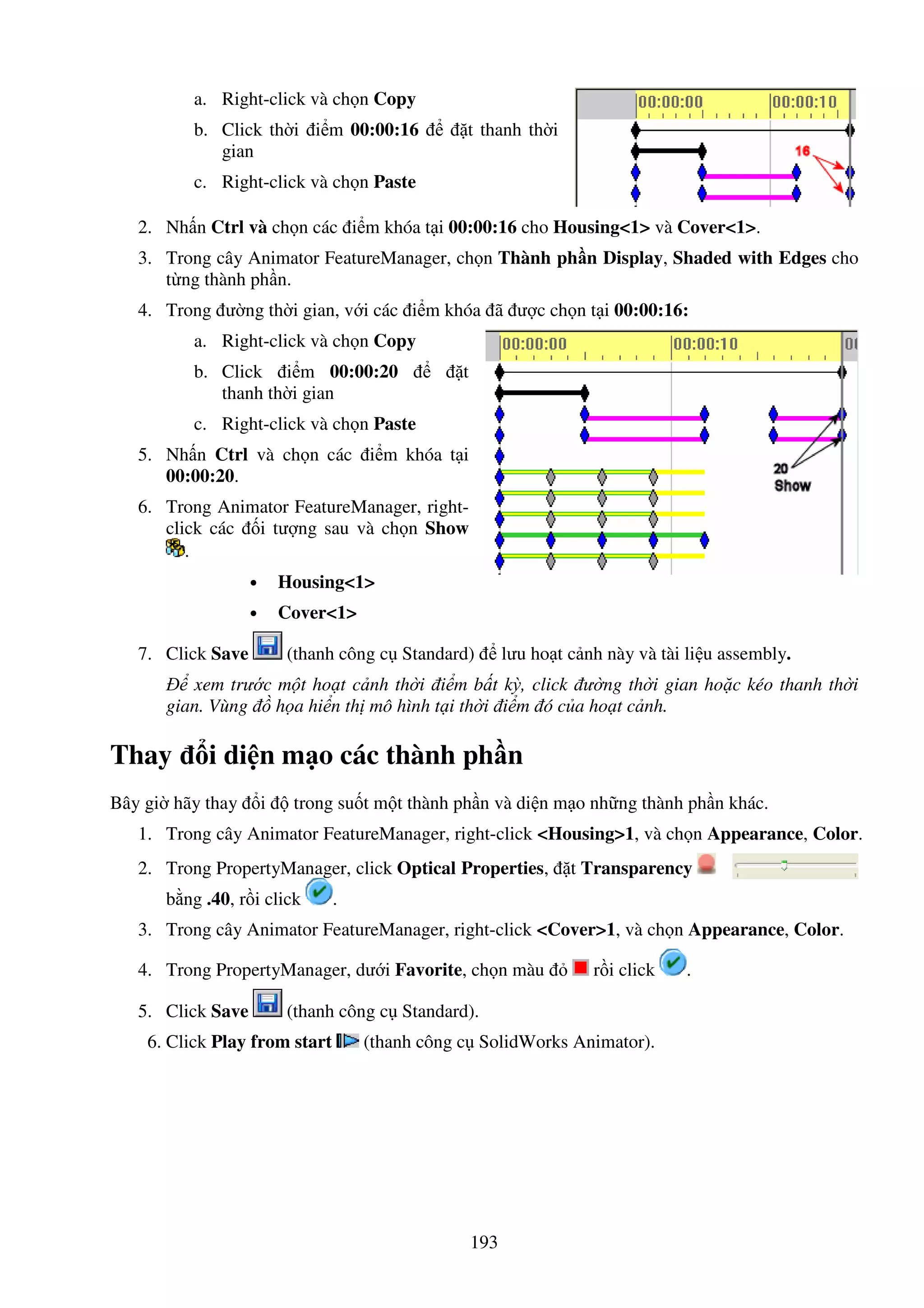 193
a. Right-click và ch n Copy
b. Click th i i m 00:00:16 t thanh th i
gian
c. Right-click và ch n Paste
2. Nh n Ctrl và ch n các i m khóa t i 00:00:16 cho Housing<1> và Cover<1>.
3. Trong cây Animator FeatureManager, ch n Thành ph n Display, Shaded with Edges cho
t ng thành ph n.
4. Trong ư ng th i gian, v i các i m khóa ã ư c ch n t i 00:00:16:
a. Right-click và ch n Copy
b. Click i m 00:00:20 t
thanh th i gian
c. Right-click và ch n Paste
5. Nh n Ctrl và ch n các i m khóa t i
00:00:20.
6. Trong Animator FeatureManager, right-
click các i tư ng sau và ch n Show
.
• Housing<1>
• Cover<1>
7. Click Save (thanh công c Standard) lưu ho t c nh này và tài li u assembly.
xem trư c m t ho t c nh th i i m b t kỳ, click ư ng th i gian ho c kéo thanh th i
gian. Vùng h a hi n th mô hình t i th i i m ó c a ho t c nh.
Thay i di n m o các thành ph n
Bây gi hãy thay i trong su t m t thành ph n và di n m o nh ng thành ph n khác.
1. Trong cây Animator FeatureManager, right-click <Housing>1, và ch n Appearance, Color.
2. Trong PropertyManager, click Optical Properties, t Transparency
b ng .40, r i click .
3. Trong cây Animator FeatureManager, right-click <Cover>1, và ch n Appearance, Color.
4. Trong PropertyManager, dư i Favorite, ch n màu r i click .
5. Click Save (thanh công c Standard).
6. Click Play from start (thanh công c SolidWorks Animator).
 