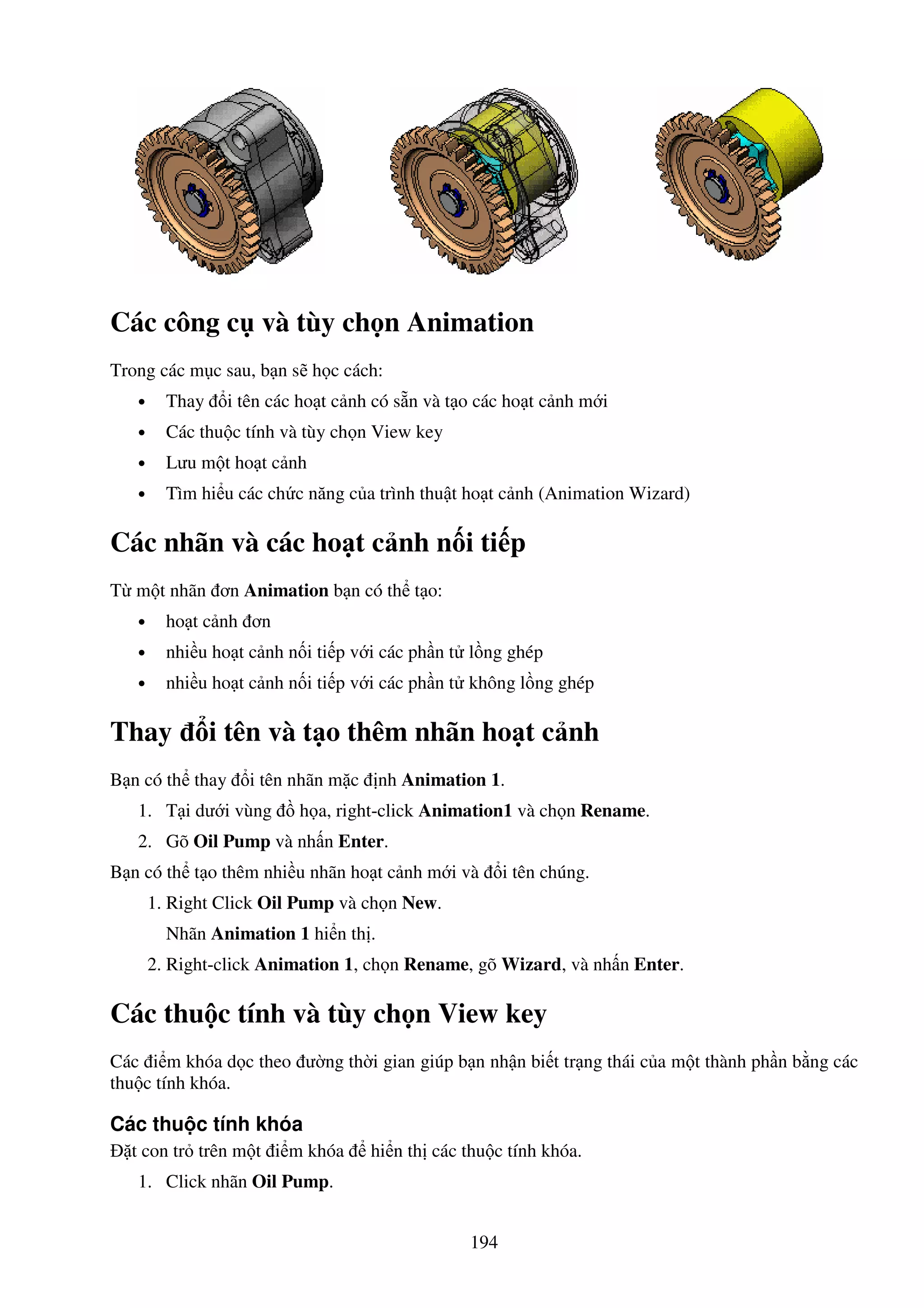 194
Các công c và tùy ch n Animation
Trong các m c sau, b n s h c cách:
• Thay i tên các ho t c nh có s n và t o các ho t c nh m i
• Các thu c tính và tùy ch n View key
• Lưu m t ho t c nh
• Tìm hi u các ch c năng c a trình thu t ho t c nh (Animation Wizard)
Các nhãn và các ho t c nh n i ti p
T m t nhãn ơn Animation b n có th t o:
• ho t c nh ơn
• nhi u ho t c nh n i ti p v i các ph n t l ng ghép
• nhi u ho t c nh n i ti p v i các ph n t không l ng ghép
Thay i tên và t o thêm nhãn ho t c nh
B n có th thay i tên nhãn m c nh Animation 1.
1. T i dư i vùng h a, right-click Animation1 và ch n Rename.
2. Gõ Oil Pump và nh n Enter.
B n có th t o thêm nhi u nhãn ho t c nh m i và i tên chúng.
1. Right Click Oil Pump và ch n New.
Nhãn Animation 1 hi n th .
2. Right-click Animation 1, ch n Rename, gõ Wizard, và nh n Enter.
Các thu c tính và tùy ch n View key
Các i m khóa d c theo ư ng th i gian giúp b n nh n bi t tr ng thái c a m t thành ph n b ng các
thu c tính khóa.
Các thu c tính khóa
t con tr trên m t i m khóa hi n th các thu c tính khóa.
1. Click nhãn Oil Pump.
 